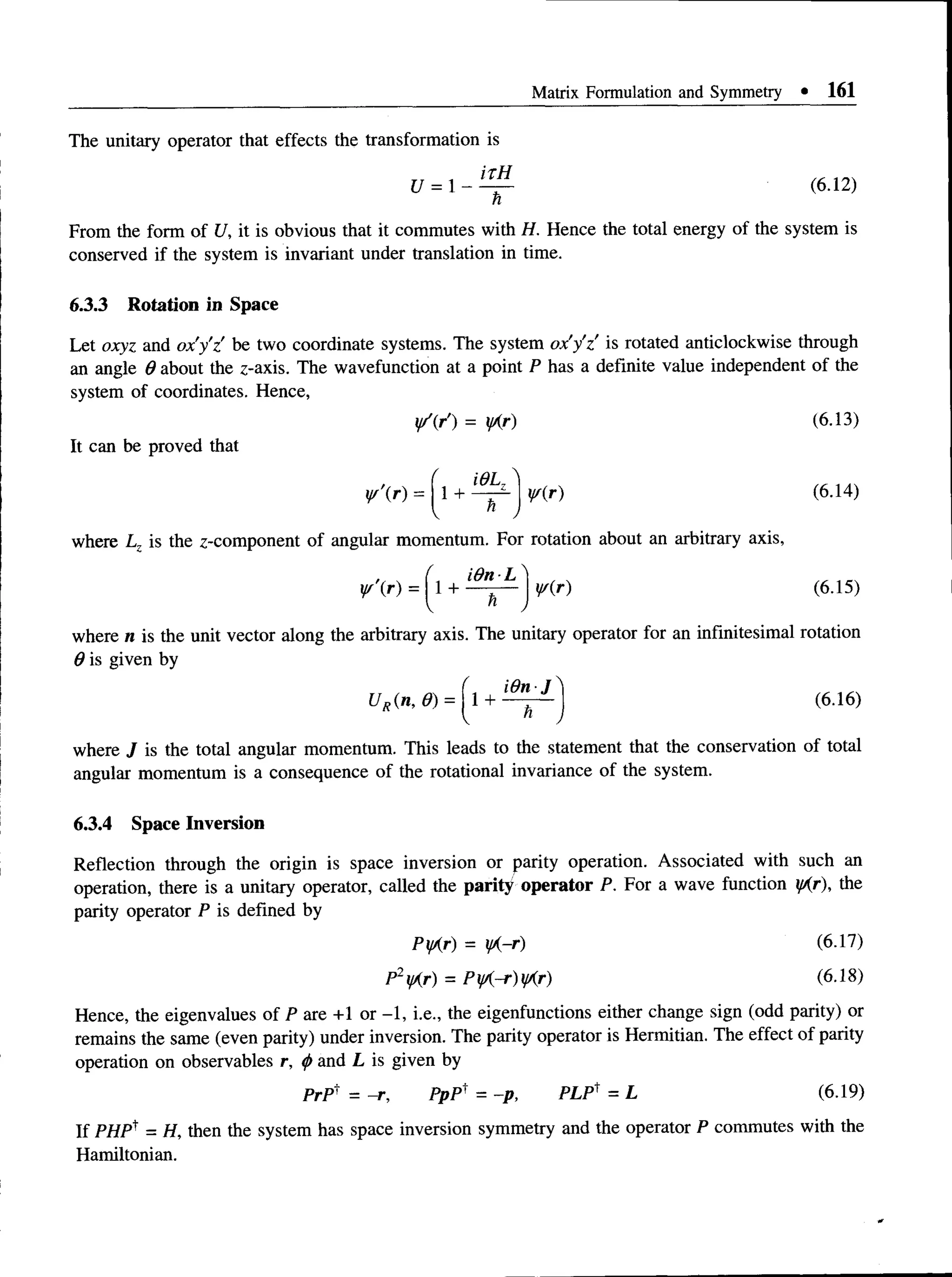 Matrix Formulation and Symmetry • 161
The unitary operator that effects the transformation is
U = 1 - - ^ (6-12)
n
From the form of U, it is obvious that it commutes with H. Hence the total energy of the system is
conserved if the system is invariant under translation in time.
6.3.3 Rotation in Space
Letoxyz and ox'y'z be two coordinatesystems. The system ox'y'z'is rotated anticlockwisethrough
an angle 0 aboutthez-axis. Thewavefunction at a point P has adefinite value independent of the
system of coordinates. Hence,
y/(r) = yAr) (6.13)
It can be proved that
( BJ ^
yf’(r) = 1 + —
—
- y/(r) (6.14)
I h
where Lz is the z-component of angular momentum. For rotation about an arbitrary axis,
i9 n -L  1c
y/(r) (6.15)
¥ '(r) = 1 +
h /
where n is the unit vector along the arbitrary axis. The unitary operator for an infinitesimal rotation
0 is given by
1 + ^ - 1 (6.16)
H,■ m , Ii, =
where J is the total angular momentum. This leads to the statement that the conservation of total
angular momentum is a consequence of the rotational invariance of the system.
6.3.4 Space Inversion
Reflection through theorigin isspace inversion or parityoperation. Associated with such an
operation, there isa unitaryoperator, called the parity operator P. For a wavefunction yAr), the
parity operator P is defined by
PyAr) = yA~r) (6.17)
P2yAr) = PyA-r)yAr) (6.18)
Hence, the eigenvalues of P are +1 or -1, i.e., the eigenfunctions either change sign (odd parity) or
remains the same (even parity) under inversion. The parity operator is Hermitian. The effect of parity
operation on observables r, <
/>and L is given by
PrP = -r, PpP' = -p, PLP1= L (6.19)
If PHP^ = H, then the system has space inversion symmetry and the operator P commutes with the
Hamiltonian.
 
