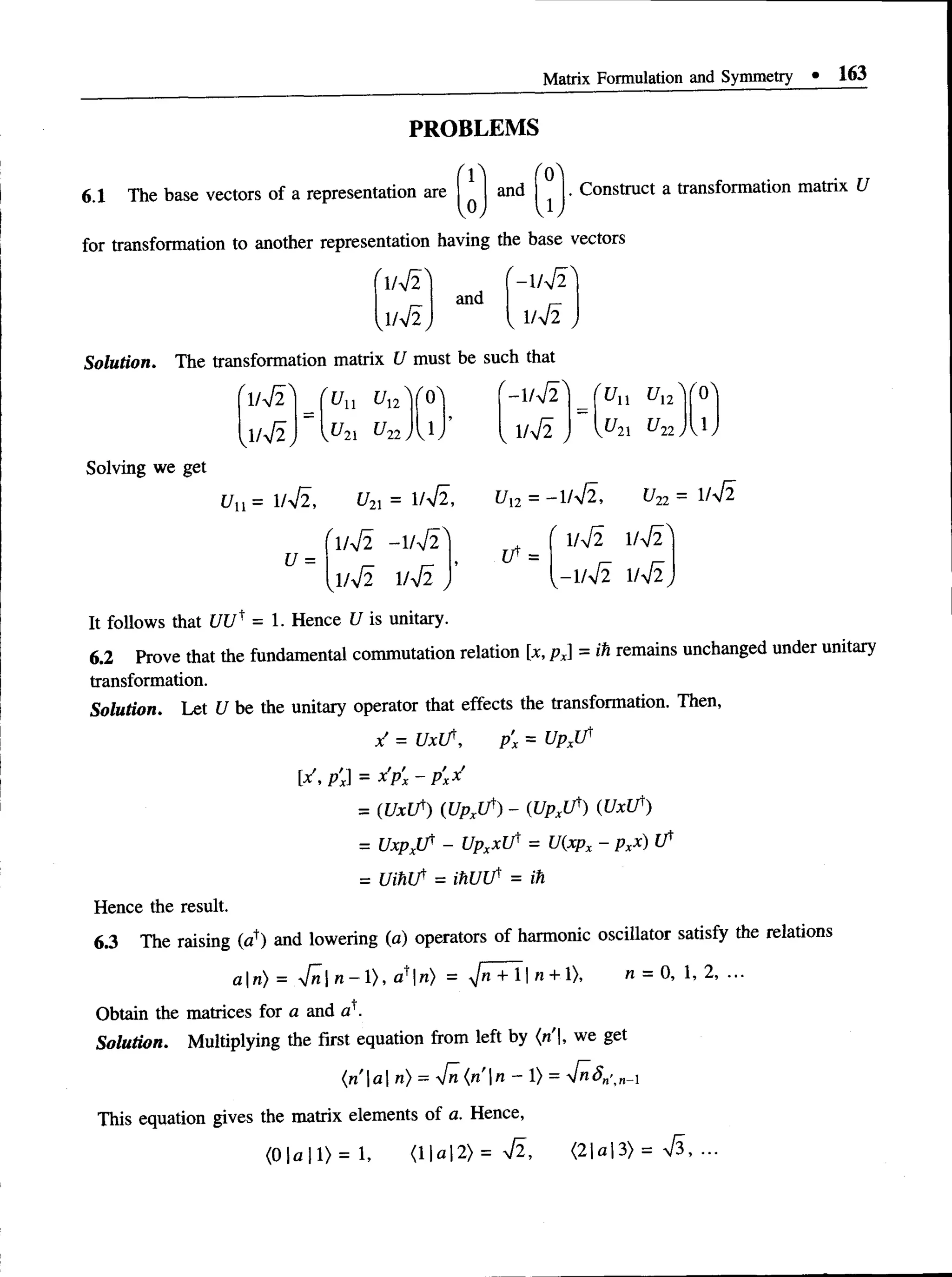 Matrix Formulation and Symmetry • 163
PROBLEMS
6.1 The base vectors of a representation are
v
and
J ,
. Construct a transformation matrix U
for transformation to another representation having the base vectors
( - l l S
and
, W 2 ,
Solution. The transformation matrix U must be such that
V f i '
1/V2
U Ul2
V^21 ^22 J
A /qA - W T '
1/V2
^11 ^12
U 2
1 U22J
Solving we get
Uu = 1/V2, U2
X = 1/yJ2,
(l4 l - 1/V2 ^
U =
ui2= -1/V2, u2
2= 1/V2
1/V2 1/VT
-1/V2 1/V2
^1/V2 1/V2
It follows that [/[/t = 1. Hence 1/ is unitary.
6.2 Prove that the fundamental commutation relation [x, px = ih remains unchanged under unitary
transformation.
Solution. Let U be the unitary operator that effects the transformation. Then,
/ = U xJf, p’
x = U p p
[x px = x’px - pxx
= (UxLT) (Upxl f ) - WpxUv) (UxU')
= U x p jf - Upxx t f = U(xpx - pxx) i f
= U ihlf = ihUU' = ih
Hence the result.
6.3 The raising (a*) and lowering (a) operators of harmonic oscillator satisfy the relations
a  n ) = Vn| n - 1), a*|n) = ^/» + 11n + 1). « = 0, 1, 2, ...
Obtain the matrices for a and o '.
Solution. Multiplying the first equation from left by (n |, we get
( r i  a  n ) = yfn ( n ' n - 1) = 4 n S „ ' ^ x
This equation gives the matrix elements of a. Hence,
(0 |a 11) = 1, <11a| 2) = V2 , <21a 13) = S , ■
■
■
 