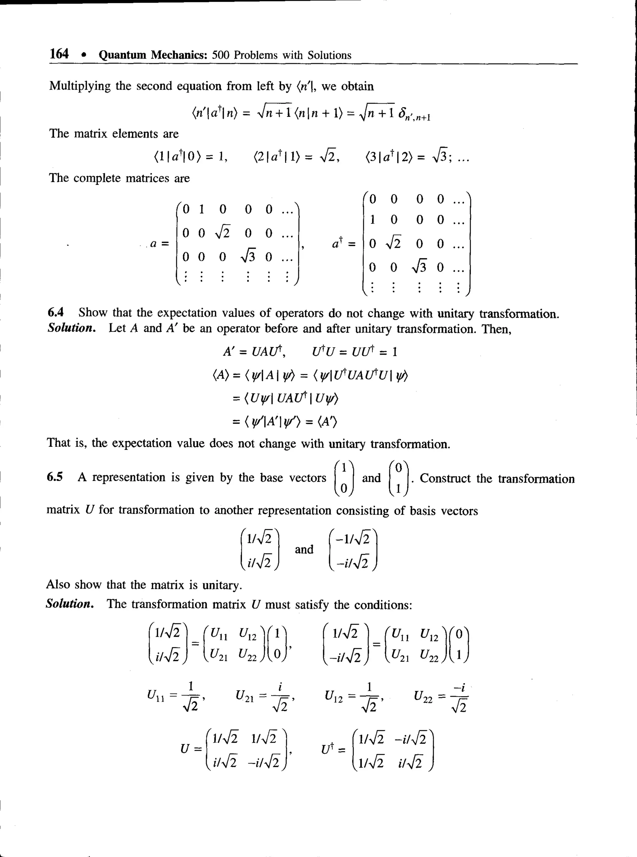 164 • Quantum Mechanics: 500 Problems with Solutions
Multiplying the second equation from left by {n |, we obtain
(n'afn) - 7n + 1 (nn + 1) = ^Jn+ 1 5n’n
The matrix elements are
<11^10) = 1 , <21af 11) = f i , <3|«+|2) = V3; ...
The complete matrices are
a =
"0
"0 0 0 0 ..."
1 0 0 0 ...^
f i
1 0 0 0 ...
0 0 0 0 ...
f i
f i
o' = 0 0 0 ...
0 0 0 0 ...
f i
0 0 0 ...
 * • /
V • * )
6.4 Show that the expectation values of operators do not change with unitary transformation.
Solution. Let A and A! be an operator before and after unitary transformation. Then,
A' = U A lf, UfU = U rf = 1
(A) = { y/A if/) = {y/U^UAlfU y/)
= {Uff U A lfU y )
= (y/A 'y/) = {A’)
That is, the expectation value does not change with unitary transformation.
6.5 A representation is given by the base vectors and . Construct the transformation
S*) w
matrix U for transformation to another representation consisting of basis vectors
f . . r z  r
and
1/V2
'/ f i
- l / f i
-u42
Also show that the matrix is unitary.
Solution. The transformation matrix U must satisfy the conditions:
/fi? 'un un " ' 1> '1/ f i ' 'un ul2N"o'
J /fi, 2
1 ^
2
2y,0,
>
-i/ f i, U21 c/22y J,
Un =
f i '
u2l = I
f i ’
u =
l / f i l / f i
i / f i - i / f i
U12 =
f i ’
l / f i - i / f i
l / f i i / f i
U22 =
f i
 