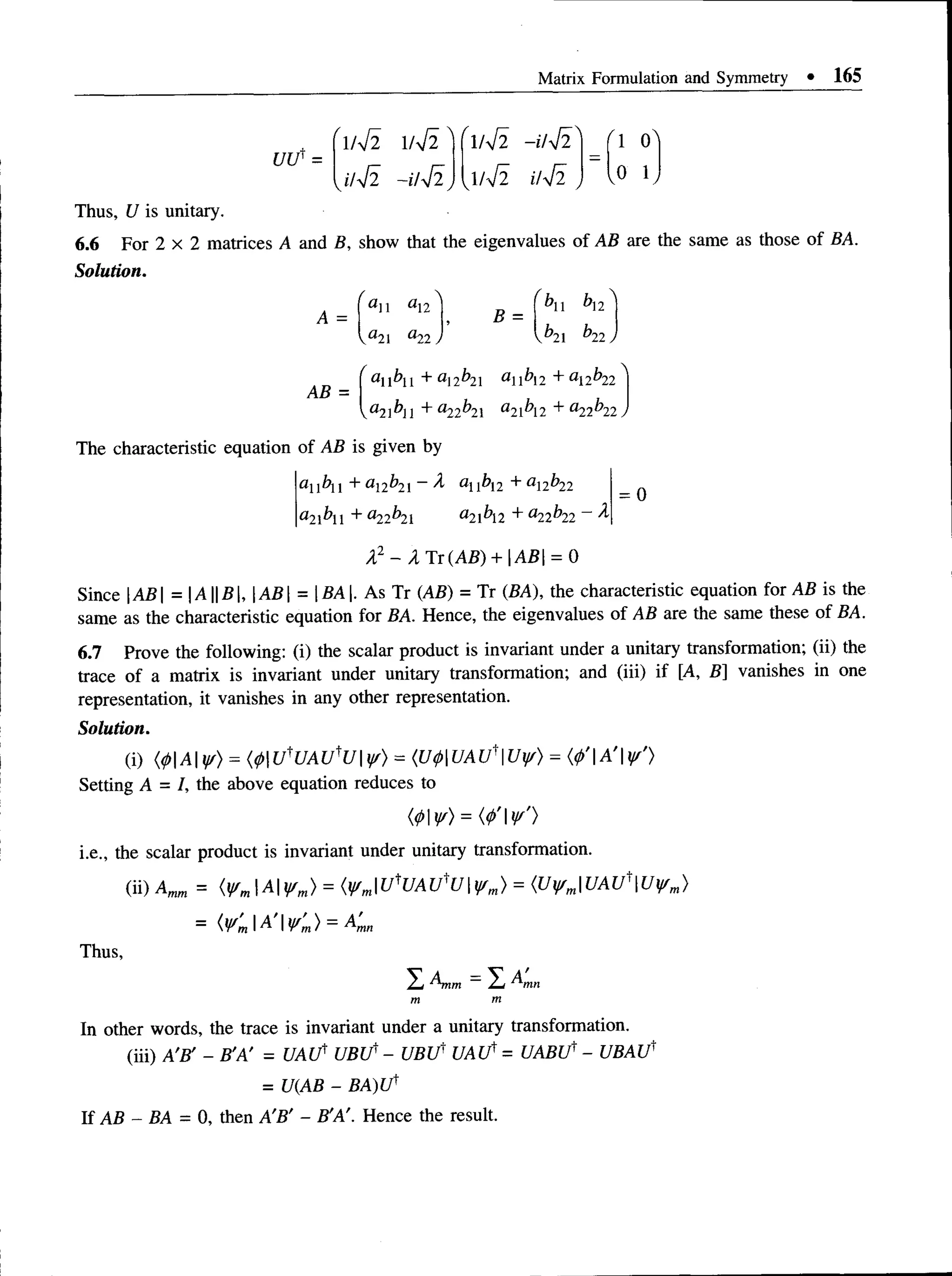 Matrix Formulation and Symmetry • 165
' 1/ V 2 W 2 " "1/V2 -u4i 0"
J1J2 -uji, , W 2 J , 0 K
U lf =
Thus, U is unitary.
6.6 For 2 x 2 matrices A and B, show that the eigenvalues of AB are the same as those of BA.
Solution.
/
aii
Va21
/
a12l T
, f^ll ^12 ^
yb2l b22)
•*22
AB =
an bn + an b2
X an bi2 + al2b22
 a2bn + a22^2 a2l^l2 + a22^22J
= 0
The characteristic equation of AB is given by
au bll + a12b2i~ A abi2 + a2^22
a 2b + a22^2l a 2 lh 2 + a22^22 ~
~ ^
A2 - A Ti(A B ) + AB = 0
Since AB = |A||fi|, AB  = BA. As Tr (AB) = Tr (BA), the characteristic equation for AB is the
same as the characteristic equation for BA. Hence, the eigenvalues of AB are the same these of BA.
6.7 Prove the following: (i) the scalar product is invariant under a unitary transformation; (ii) the
trace of a matrix is invariant under unitary transformation; and (iii) if [A, B] vanishes in one
representation, it vanishes in any other representation.
Solution.
(i) (<pAyr) = (4>tfUAtflJyr) = {U $U AtfU yf) = (<
/>
'|A'|^'>
Setting A = /, the above equation reduces to
(0V) = (</>'v')
i.e., the scalar product is invariant under unitary transformation.
(ii) Am
m = (VmA Wm) = (V'mUtUAUtU ¥ m) = (U¥mUAU'Uwm)
= { V ' m  A ’  V 'm ) = A 'mn
Thus,
S Anm —^
m m
In other words, the trace is invariant under a unitary transformation.
(iii) A'B' - B'A' = U A tf UBU' - UBU' U A lf = UABU' - UBAU'
= U(AB - BA)Uf
If AB - BA = 0, then A'B' - B'A'. Hence the result.
 