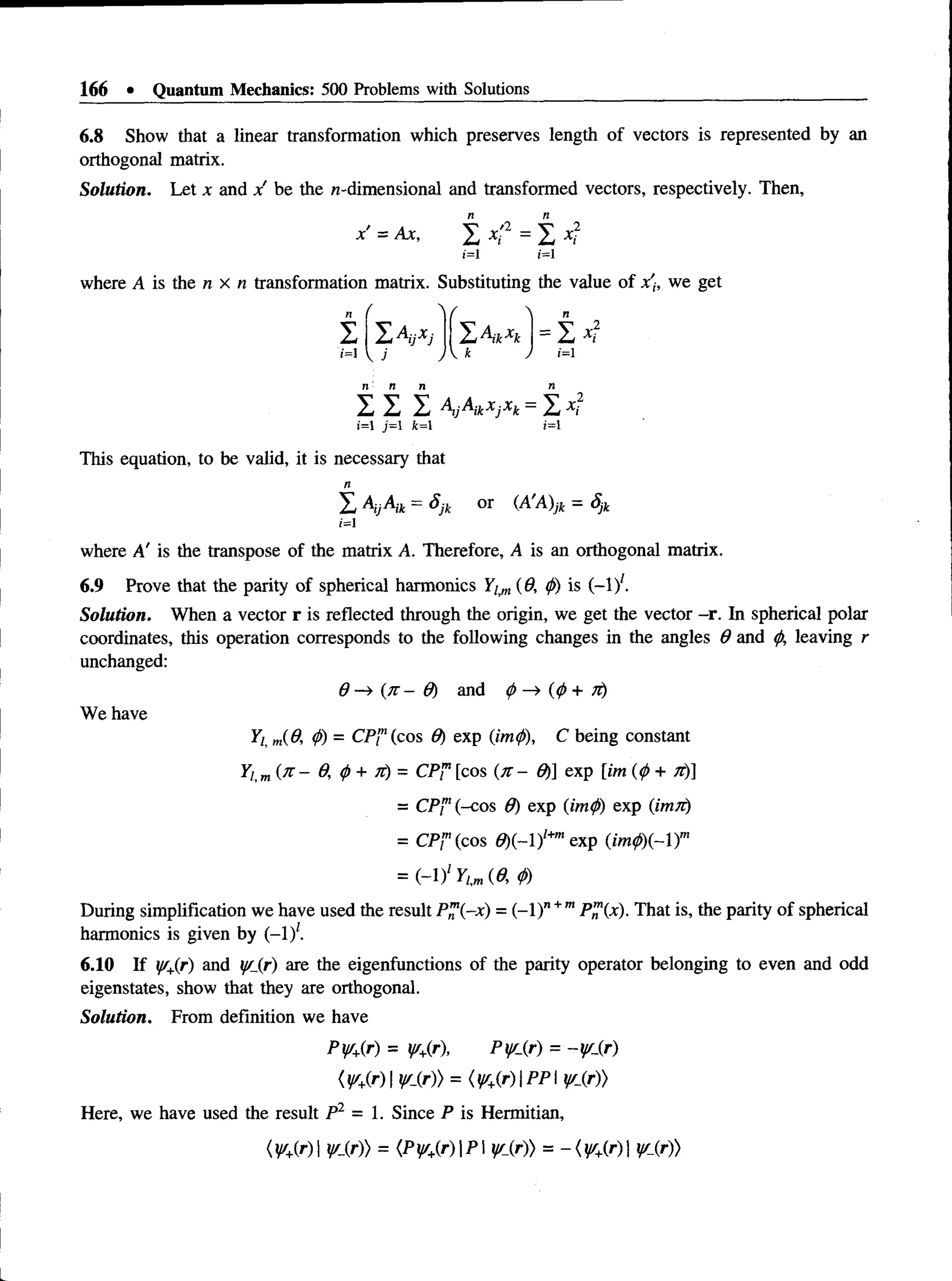 166 • Quantum Mechanics: 500 Problems with Solutions
6.8 Show that a linear transformation which preserves length of vectors is represented by an
orthogonal matrix.
Solution. Let x and x be the n-dimensional and transformed vectors, respectively. Then,
x' = Ax, X x '2 = X xf
i=i ;=i
where A is the n x n transformation matrix. Substituting the value of x'h we get
n /  /  n
I I A ijx j ' L A ikx k
ii
M
i=l  J JV k ) 1=1
r n n n
I I I AijAikxjxk = XA
',2
i=i j=i i ;=i
This equation, to be valid, it is necessary that
X AyAik = Sjk or (A'A)jk = Sjk
i=i
where A' is the transpose of the matrix A. Therefore, A is an orthogonal matrix.
6.9 Prove that the parity of spherical harmonics Ytm (6, <
/>
) is (—
iy.
Solution. When a vector r is reflected through the origin, we get the vector -r. In spherical polar
coordinates, this operation corresponds to the following changes in the angles 6 and0, leaving r
unchanged:
d -* ( iz - Q ) and <
f>-* (<
/>+ 7r)
We have
Yl m(8, (f>
) = CP™(cos 9) exp (imp), C being constant
Yi m( n - 0, p + it) = CP™[cos ( it- 0) exp [im (0+ it)]
= CP"1(-cos 0) exp (imp) exp (ivnii)
= CP? (cos 6)(-l)l+
mexp (im0)(-)m
= ( - j Y lm (9, 0)
During simplification we have used the result P™(-x) = (-1)n+mP™(x). That is, the parity of spherical
harmonics is given by (-1)*.
6.10 If y/+(r) and y/_(r) are the eigenfunctions of the parity operator belonging to even and odd
eigenstates, show that they are orthogonal.
Solution. From definition we have
Py/+(r) = y/+
(r), Py/Sf) = -yi_(r)
( y/+
(r) IV lr)) = (y/+(r) | P P I y/_(r))
Here, we have used the result P2 = 1. Since P is Hermitian,
(V+
(r) y lr)) = (Py/+(r)P y/_(r)) = -< ^ +(r)| y/_(r))
 