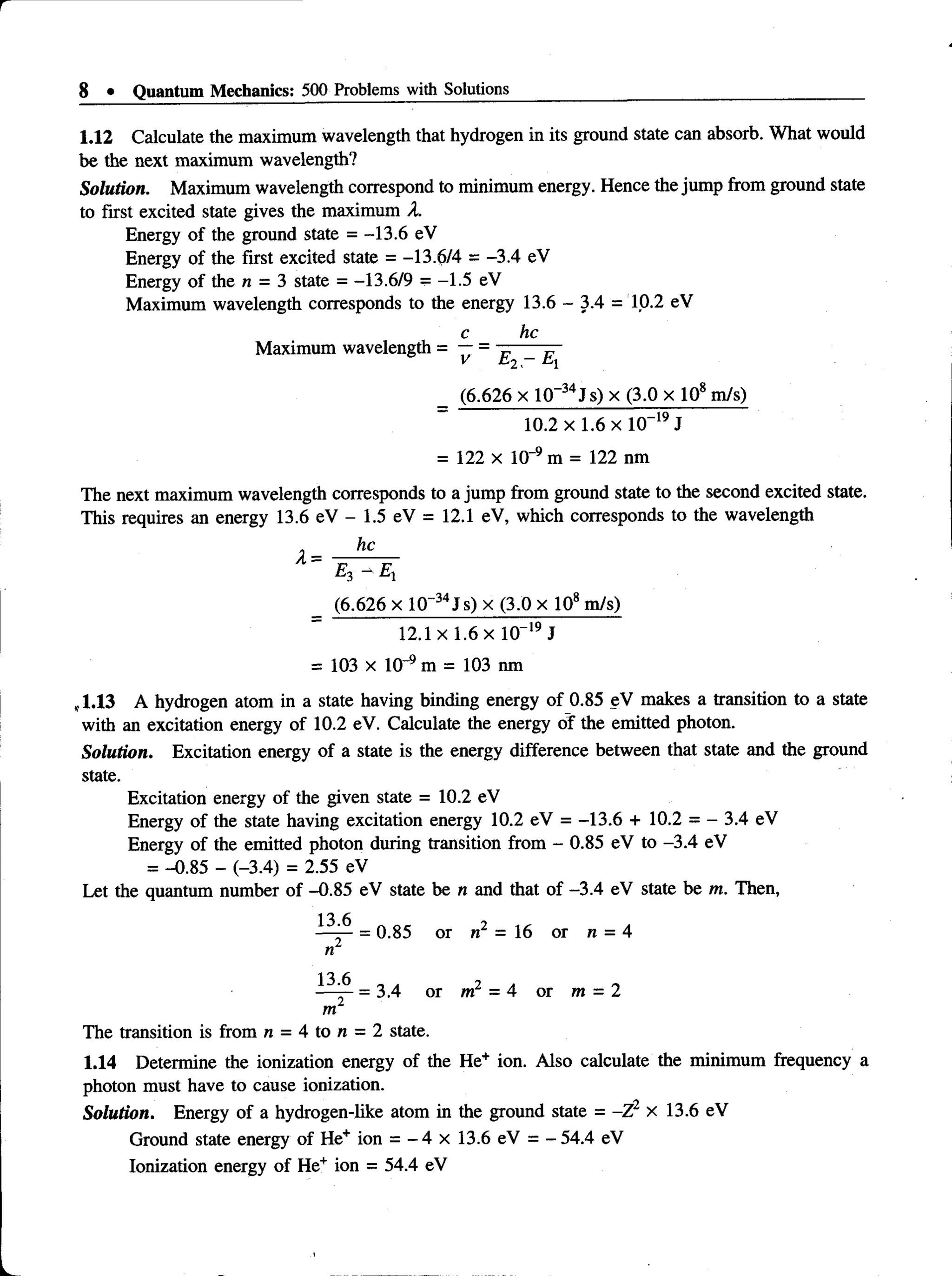 8 • Quantum Mechanics: 500 Problems with Solutions
1.12 Calculate the maximum wavelength that hydrogen in its ground state can absorb. What would
be the next maximum wavelength?
Solution. Maximum wavelength correspond to minimum energy. Hence the jump from ground state
to first excited state gives the maximum X.
Energy of the ground state = -13.6 eV
Energy of the first excited state = -13.6/4 = -3.4 eV
Energy of the n = 3 state = -13.6/9 = -1.5 eV
Maximum wavelength corresponds to the energy 13.6 - 3.4 = 10.2 eV
c he
Maximum wavelength = —= —----- —
_ (6.626 x 10~34J s) x (3.0 x 108m/s)
10.2 x 1.6 x lO “19J
= 122 x 10~9 m = 122 nm
The next maximum wavelength corresponds to a jump from ground state to the second excited state.
This requires an energy 13.6 eV - 1.5 eV = 12.1 eV, which corresponds to the wavelength
_ (6.626 x 10~34J s) x (3.0 x 108m/s)
12.1 x 1.6 x 10“19J
= 103 x 10~9 m = 103 nm
,1.13 A hydrogen atom in a state having binding energy of 0.85 eV makes a transition to a state
with an excitation energy of 10.2 eV. Calculate the energy of the emitted photon.
Solution. Excitation energy of a state is the energy difference between that state and the ground
state.
Excitation energy of the given state = 10.2 eV
Energy of the state having excitation energy 10.2 eV = -13.6 + 10.2 = - 3.4 eV
Energy of the emitted photon during transition from - 0.85 eV to -3.4 eV
= -0.85 - (-3.4) = 2.55 eV
Let the quantum number of -0.85 eV state ben and that of -3.4 eVstate be m. Then,
= 0.85 or n2 = 16 or n = 4
«2
13 6
— -r- = 3.4 or m2 = 4 or m = 2
m2
The transition is from n = 4 to n = 2 state.
1.14 Determine the ionization energy of the He+ ion. Also calculate the minimum frequency a
photon must have to cause ionization.
Solution. Energy of a hydrogen-like atom in the ground state = -Z2 x 13.6 eV
Ground state energy of He+ ion = - 4 x 13.6 eV = - 54.4 eV
Ionization energy of He+ ion = 54.4 eV
 