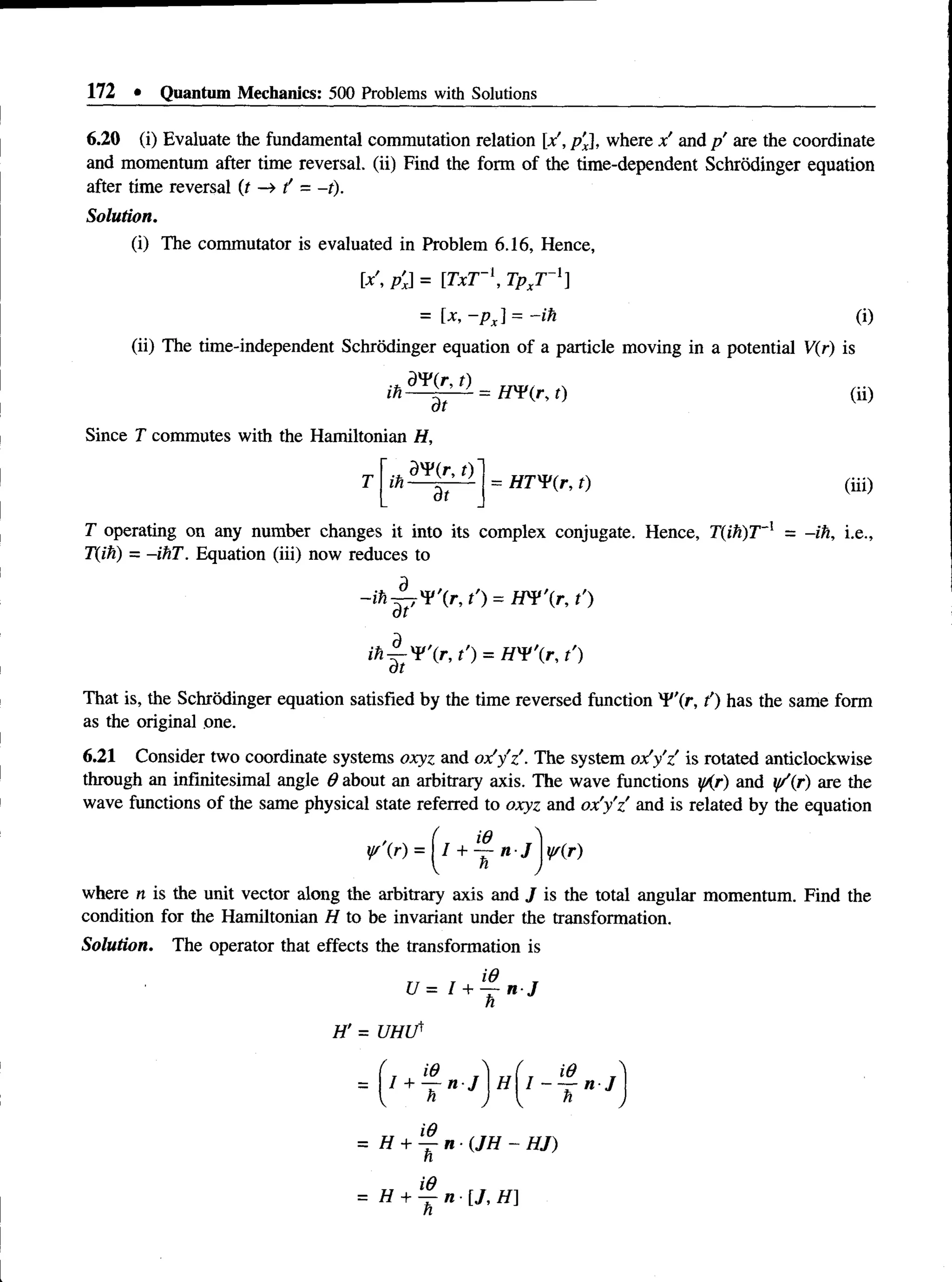 172 • Quantum Mechanics: 500 Problems with Solutions
6.20 (i) Evaluate the fundamental commutation relation [x', p'x], where x' and p are the coordinate
and momentum after time reversal, (ii) Find the form of the time-dependent Schrodinger equation
after time reversal (t —
>t' = -t).
Solution.
(i) The commutator is evaluated in Problem 6.16, Hence,
[x p'J = [TxT~‘, TpxT -1]
= lx, ~PX] = ~ih (i)
(ii) The time-independent Schrodinger equation of a particle moving in a potential V(r) is
ar
Since T commutes with the Hamiltonian H,
T
.* t)
in--- r----
dt
= HTWir, t)
(ii)
(iii)
T operating on any number changes it into its complex conjugate. Hence, T(ih)T~l = -ih, i.e.,
T(ih) = -ihT. Equation (iii) now reduces to
- i h ^ ' ( r , t') = W ¥ r ,t')
ih ^-V X r, t') = H'V'ir, t')
at
That is, the Schrodinger equation satisfied by the time reversed function ¥'(/•> t’) has the same form
as the original one.
6.21 Consider two coordinate systems o x y z and o x ! y 'z '. The system o x ' y z is rotated anticlockwise
through an infinitesimal angle 9 about an arbitrary axis. The wave functions y/(r) and y/(r) are the
wave functions of the same physical state referred to o x y z and o x 'y ’z and is related by the equation
ysr) =  l + ~ n -J ¥(r)
where n is the unit vector along the arbitrary axis and J is the total angular momentum. Find the
condition for the Hamiltonian H to be invariant under the transformation.
Solution. The operator that effects the transformation is
U = I + l
- ^ - n J
h
= H + *4-n (JH - HJ)
n
id
= // + — « • [ / , / / ]
n
 