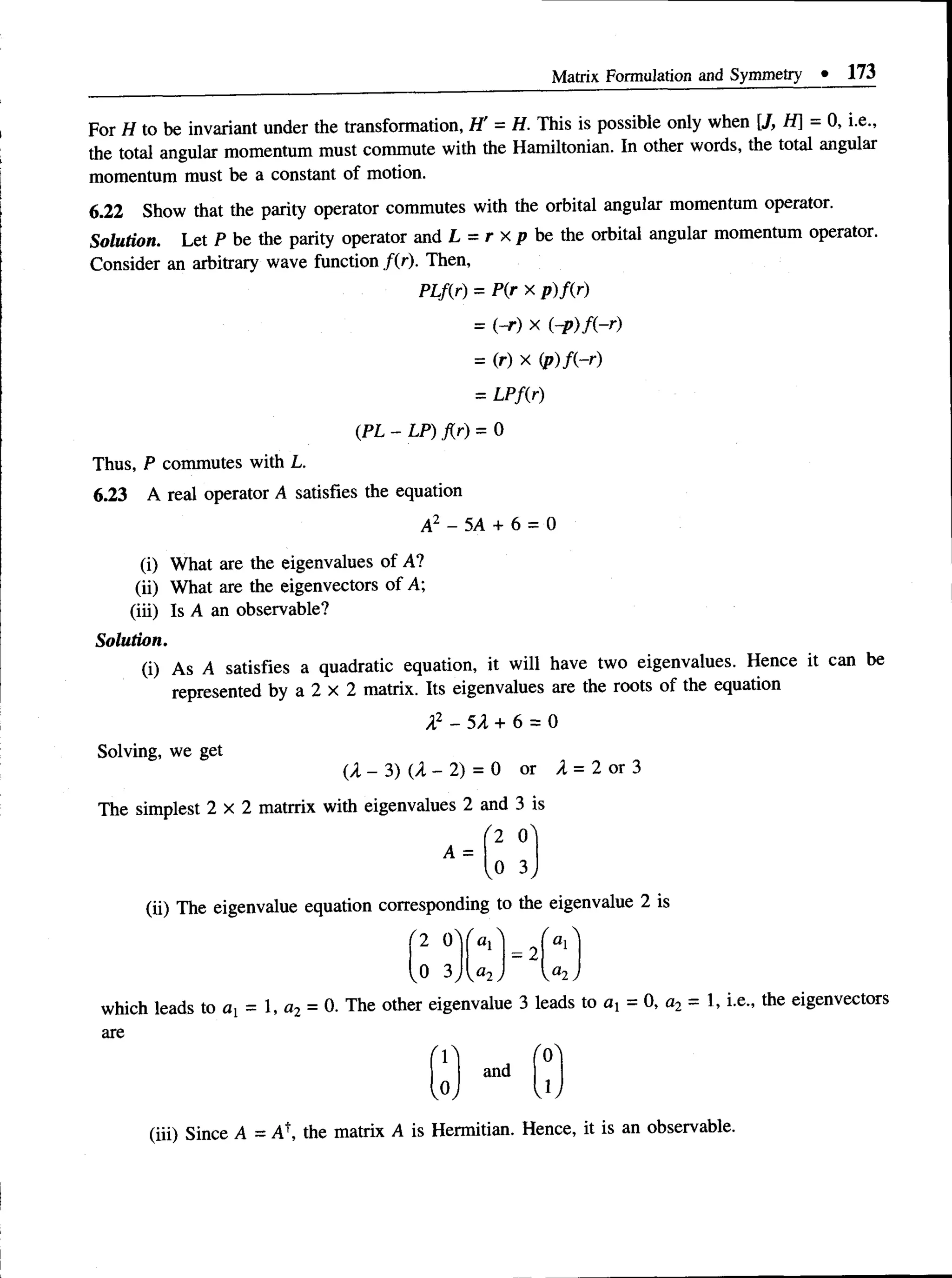 Matrix Formulation and Symmetry • 173
For H to be invariant under the transformation, H' = H. This is possible only when [J, H] - 0, i.e.,
the total angular momentum must commute with the Hamiltonian. In other words, the total angular
momentum must be a constant of motion.
6.22 Show that the parity operator commutes with the orbital angular momentum operator.
Solution. Let P be the parity operator and L = r x p be the orbital angular momentum operator.
Consider an arbitrary wave function /(r). Then,
PLf(r) = P(r x p)f(r)
= (~r) x
= (r) X (p)f(-r)
= LPf(r)
(PL - LP) j{r) = 0
Thus, P commutes with L.
6.23 A real operator A satisfies the equation
A2 - 5A + 6 = 0
(i) What are the eigenvalues of A?
(ii) What are the eigenvectors of A;
(iii) Is A an observable?
Solution.
(i) As A satisfies a quadratic equation, it will have two eigenvalues. Hence it can be
represented by a 2 x 2 matrix. Its eigenvalues are the roots of the equation
X2 - 5 A + 6 = 0
Solving, we get
(A - 3) (A - 2) = 0 or A = 2 or 3
The simplest 2 x 2 matrrix with eigenvalues 2 and 3 is
'2 O'
,0 3
A =
(ii) The eigenvalue equation corresponding to the eigenvalue 2 is
r
a,
0 3
/ 
= 2
yu2
which leads to ax = 1, a2 = 0. The other eigenvalue 3 leads to ax = 0, a2 = 1, i.e., the eigenvectors
are
fo"
1
(iii) Since A = Af, the matrix A is Hermitian. Hence, it is an observable.
f
and
V
 