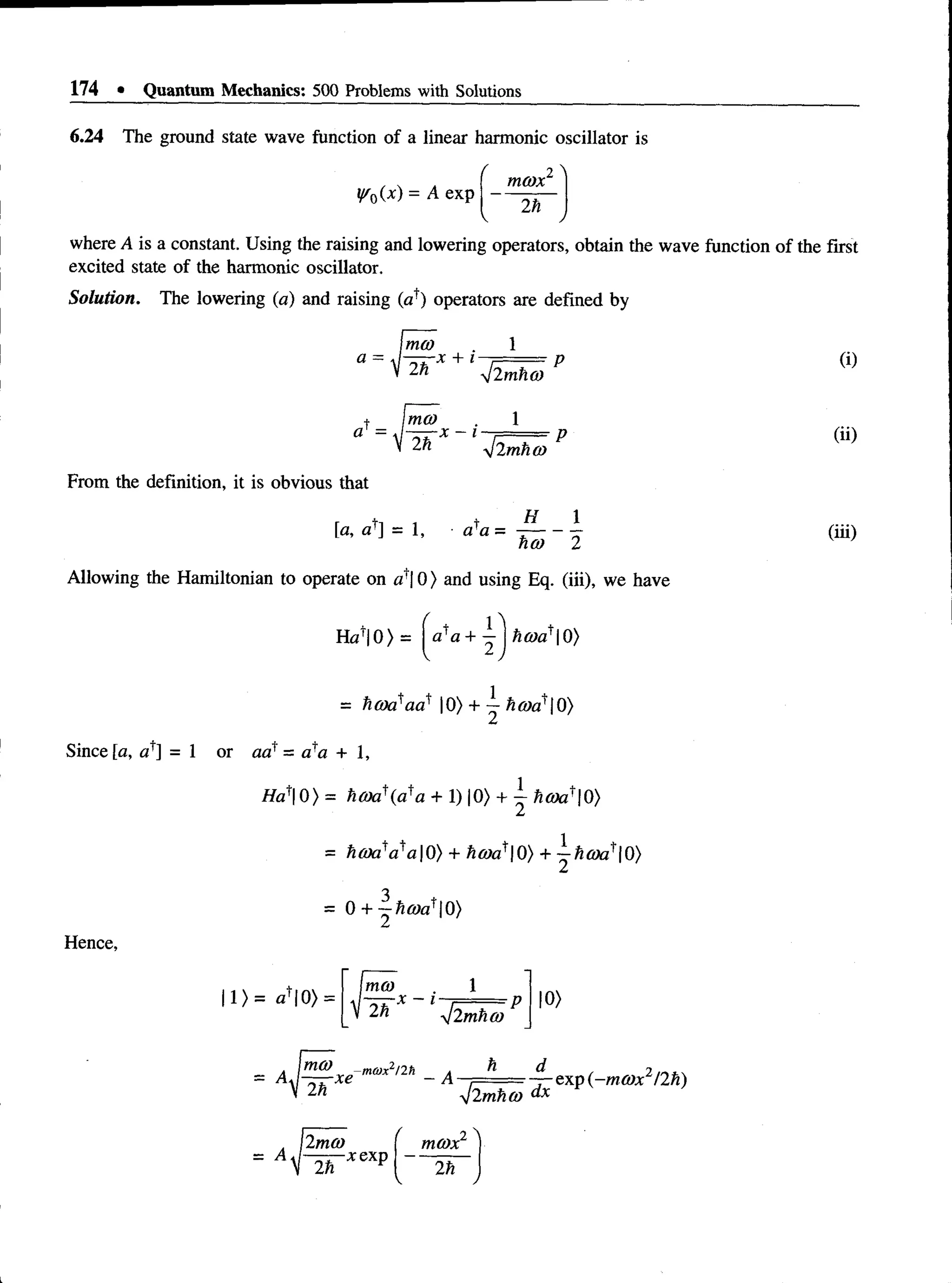 174 • Quantum Mechanics: 500 Problems with Solutions
6.24 The ground state wave function of a linear harmonic oscillator is
( 2 ^
. . , m ax
y 0(x) = A e x p ------- —
V J
where A is a constant. Using the raising and lowering operators, obtain the wave function of the first
excited state of the harmonic oscillator.
Solution. The lowering (a) and raising (af) operators are defined by
Imo) . 1
a = J^rr-x + I --
2" j2mho)
+ ma)
a = J-=rr-x - i
yj2mho>
From the definition, it is obvious that
[a, a ^ = 1, a*a =
H 1
ha) 2
Allowing the Hamiltonian to operate on a'l 0) and using Eq. (iii), we have
(i)
(ii)
(iii)
Ha'| 0 ) = o'a + | hcoa*| 0)
= hcoa'aa' |0) + —ho)a'Qi)
Since [a, af] = 1 or aa' - a*a + 1,
Ha^O) = ho)a'{aia + 1) |0> + ^ hcoa^Q)
= hcoa*a?a0) + ho)a*Q) +
Hence,
= 0 + —hcoa'Q>)
1)= aU 0) =
1
ma)
2^ -
n
/2mho)
10)
-ma)x2/2h
V ' yj2mh(o dx
exp (-m a x 12h)
= A
2m a
2n
-xexp
f 2 'N
m ax
2h
 