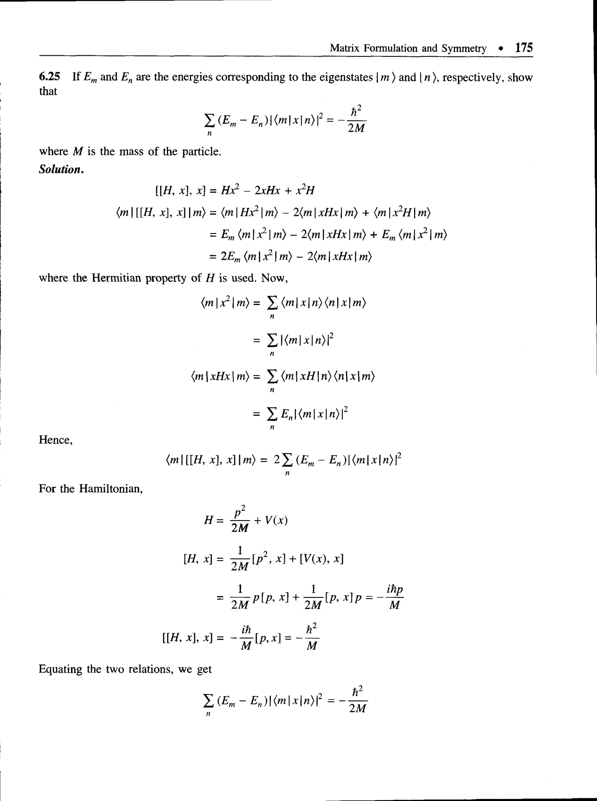 Matrix Formulation and Symmetry • 175
6.25 If Emand En are the energies corresponding to the eigenstates jm ) and | n ), respectively, show
that
*2
J d{Em- En){mxn)2
2M
where M is the mass of the particle.
Solution.
H, x], x] = Hx2 - 2xHx + x2H
{m  H, x], x |m) —{mHx1m} - 2{m xHx m) + (m x"H |m)
= Em(mxl m) - 2(mxHxm) + Em{mx1m)
= 2Em(m |x21m) - 2(m xHx m)
where the Hermitian property of H is used. Now,
(mx2m)= £ {mxn){nxm)
n
= 2 (m x n )2
n
{mxHxm) = ^ (mxHn){nxm)
n
= 'EE„(mxn)2
Hence,
For the Hamiltonian,
(m[[H, x], x] |m) = 2X(£m
“En) (m I*I«
>P
2
2M
[H, x] = + MX), x]
[ [ H , x ] , x ] = - - M = - m
Equating the two relations, we get
 