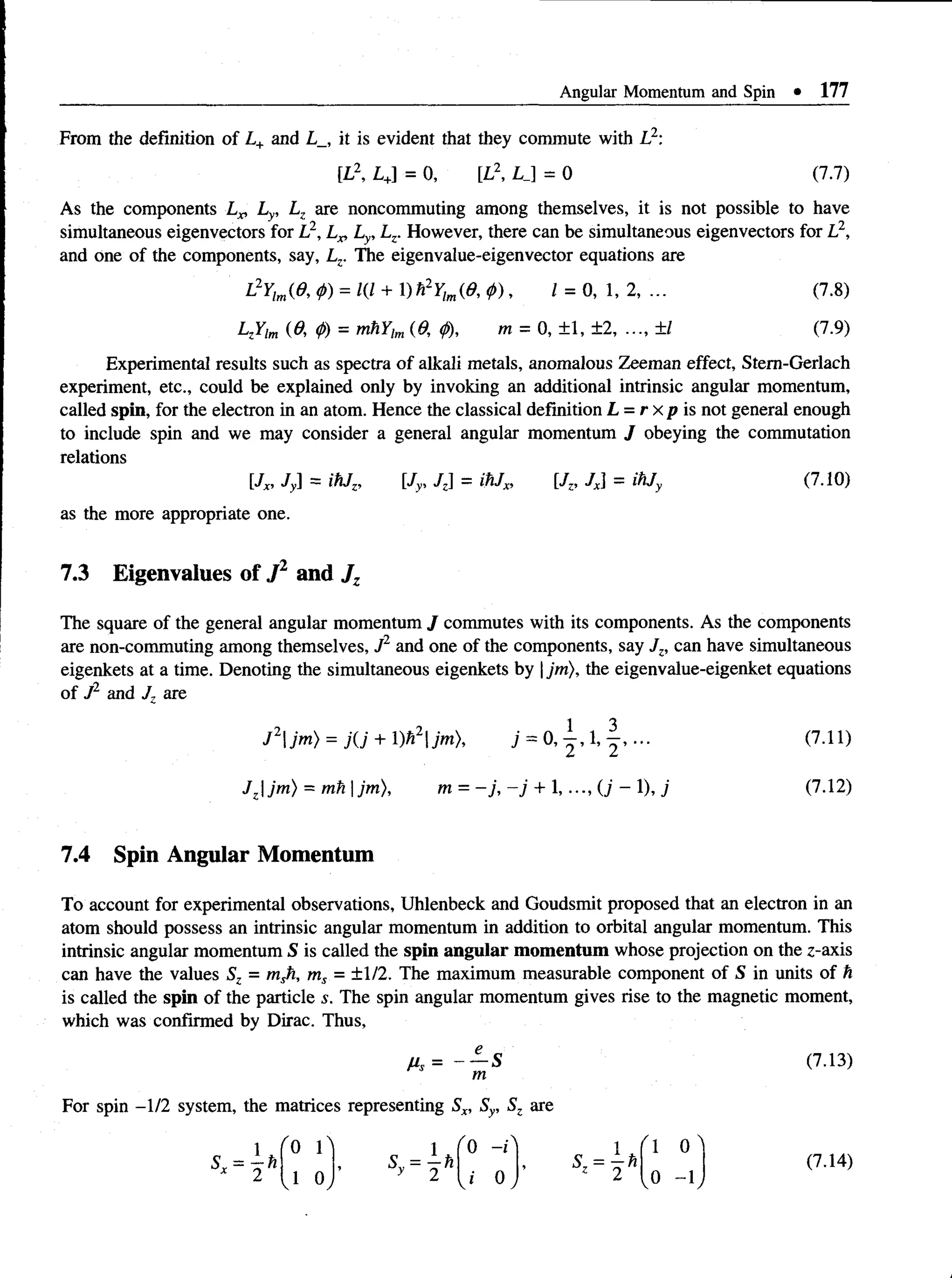 Angular Momentum and Spin • 177
From the definition of L+ and L_, it is evident that they commute with L2:
[L2, L+
] = 0, [L2, L J = 0 (7.7)
As the components L„ Ly, Lz are noncommuting among themselves, it is not possible to have
simultaneous eigenvectors for L2, Lx, Ly, Lz. However, there can be simultaneous eigenvectors for L2,
and one of the components, say, Lz. The eigenvalue-eigenvector equations are
L2Ylm(0, <
f>
) = 1(1 + 1)h2Ylm(0, p), 1 = 0, 1, 2, ... (7.8)
LzYim (0, <
t>
) = mhYtm(6; <
/)), m = 0, ±1, ±2, ..., ±1 (7.9)
Experimental results such as spectra of alkali metals, anomalous Zeeman effect, Stem-Gerlach
experiment, etc., could be explained only by invoking an additional intrinsic angular momentum,
called spin, for the electron in an atom. Hence the classical definition L = r x p is not general enough
to include spin and we may consider a general angular momentum J obeying the commutation
relations
[Jx, Jy] = ihJz, [Jy, Jz = ihJx, [/,, Jx] = ihjy (7.10)
as the more appropriate one.
7.3 Eigenvalues of J 1 and J z
The square of the general angular momentum J commutes with its components. As the components
are non-commuting among themselves, J2 and one of the components, say Jz, can have simultaneous
eigenkets at a time. Denoting the simultaneous eigenkets by |jm), the eigenvalue-eigenket equations
of J2 and J. are
J 2jm) = j( j + l)h2jm), j = 0 , - | , l , (7.11)
Jzjm) = mh | jm), m = - j , - j + 1,..., (j - 1), j (7.12)
7.4 Spin Angular Momentum
To account for experimental observations, Uhlenbeck and Goudsmit proposed that an electron in an
atom should possess an intrinsic angular momentum in addition to orbital angular momentum. This
intrinsic angular momentum S is called the spin angular momentum whose projection on the z-axis
can have the values Sz = msh, ms = ±1/2. The maximum measurable component of S in units of h
is called the spin of the particle s. The spin angular momentum gives rise to the magnetic moment,
which was confirmed by Dirac. Thus,
Hs = - - S (7.13)
m
For spin -1/2 system, the matrices representing Sx, Sy, Sz are
 
