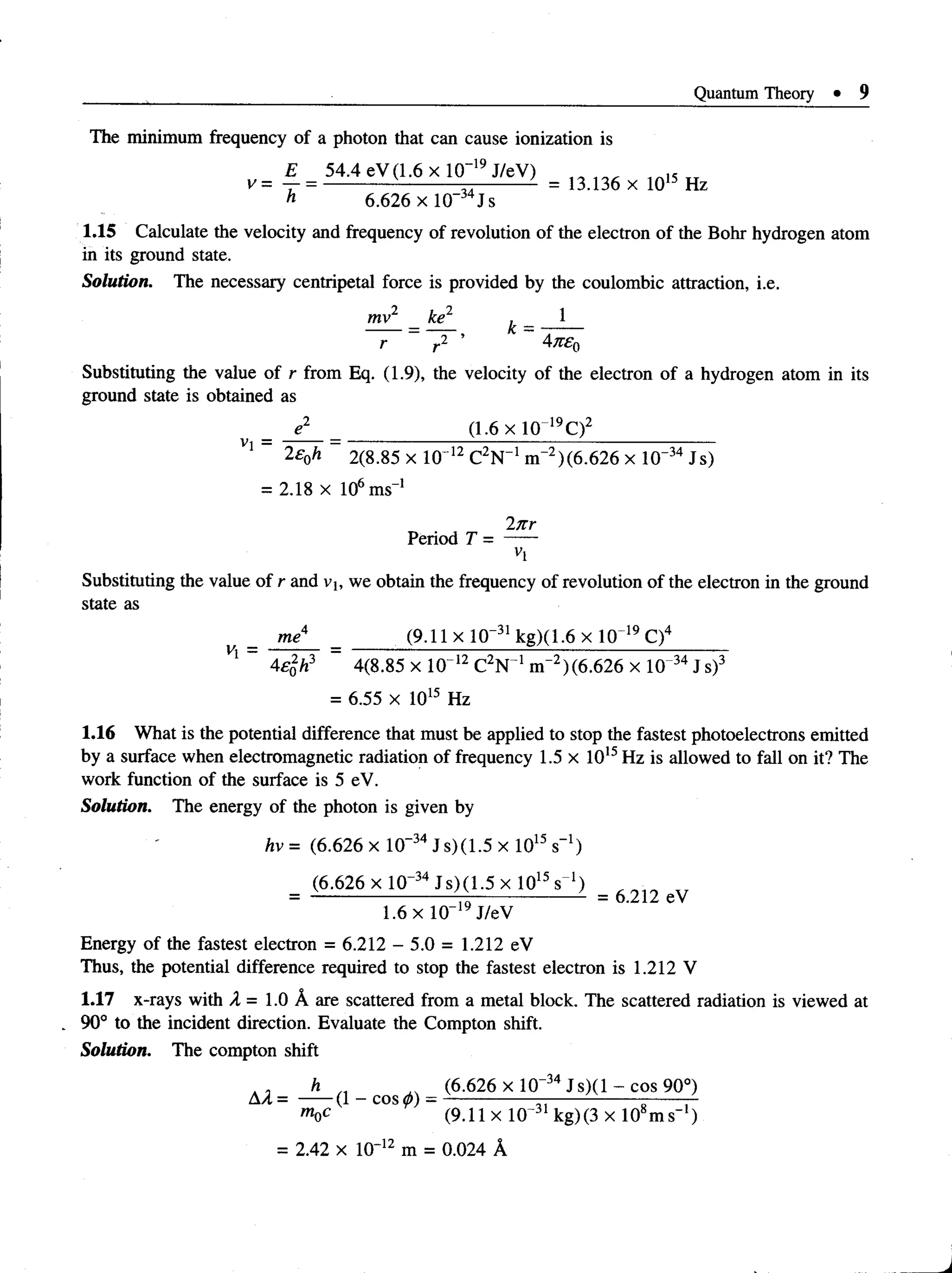 Quantum Theory • 9
The minimum frequency of a photon that can cause ionization is
il J‘+.‘+ CVU.UAH1 ^
V =
* j±leyq:6xlO-'»JteV) = , 3 , 3 6 x 1 Q „ H z
h 6.626 xlO _34Js
1.15 Calculate the velocity and frequency of revolution of the electron of the Bohr hydrogen atom
in its ground state.
Solution. The necessary centripetal force is provided by the coulombic attraction, i.e.
mv2 ke1 , 1
r2 ’ * 4ne.
o
Substituting the value of r from Eq. (1.9), the velocity of the electron of a hydrogen atom in its
ground state is obtained as
Vi =
e2 (1.6 x 10 19C)2
2£0h 2(8.85 x 10' 12 C2N_1 m-2)(6.626 x 10"34 Js)
= 2.18 x 106ms-1
In r
Period T = —
n
Substituting the value of r and vj, we obtain the frequency of revolution of the electron in the ground
state as
me4 (9.11xlO “31kg)(1.6xlO 19C)4
v'i - “
4£%h3 4(8.85 x 10~12 C2N 1m"2)(6.626 x 10 34 Js)3
= 6.55 x 1015 Hz
1.16 What is the potential difference that must be applied to stop the fastest photoelectrons emitted
by a surface when electromagnetic radiation of frequency 1.5 x 1015Hz is allowed to fall on it? The
work function of the surface is 5 eV.
Solution. The energy of the photon is given by
hv = (6.626 x 10~34 Js)(1.5 x 1015 s-1)
= (6-626 x IQ"34 J s )(1 .5 x l0 15s 1) = 6 2 U
1.6 x 10-19 J/eV
Energy of the fastest electron = 6.212 - 5.0 = 1.212 eV
Thus, the potential difference required to stop the fastest electron is 1.212 V
1.17 x-rayswith A = 1.0 A are scattered from a metal block. Thescattered radiation is viewed at
90° to theincidentdirection. Evaluate the Compton shift.
Solution. The compton shift
h „ ^ (6.626 x lO “34J s ) ( l - c o s 90°)
Aa = ----- (l-cos<*>) = --------------- -----------------------—
moc (9.11 x 10 kg)(3 x 10 m s )
= 2.42 x 10~12 m = 0.024 A
 