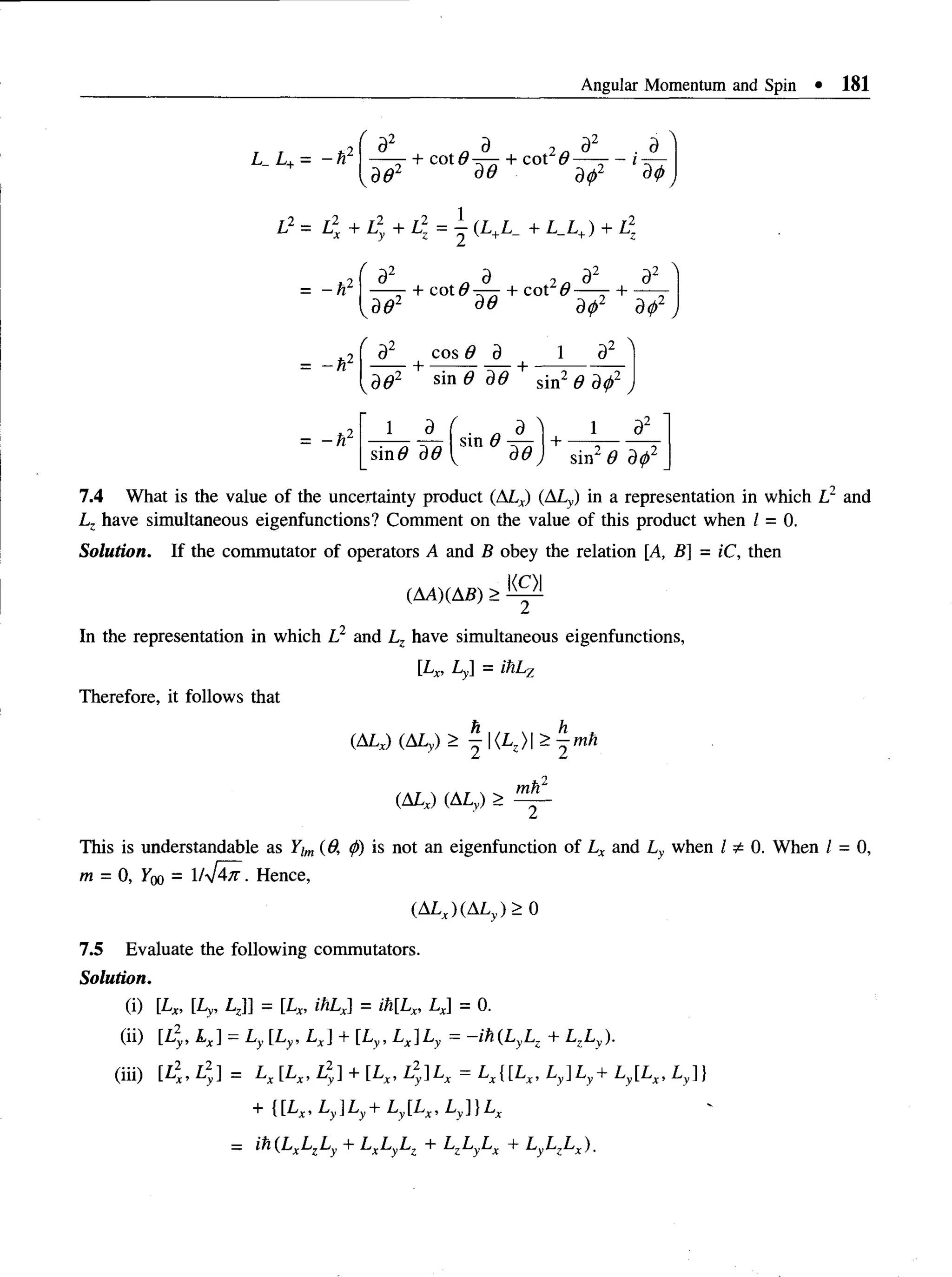 Angular Momentum and Spin • 181
L_L+= - i
V
d2 „ 9 2n 32
—- + cot <
9— + cot 6 — -
'2 5(9 dip2
de dtp
T2 _ r2
/
a # 2
+ COt^T— + cot2#-
dd dip2 dip2
= - h 2
= - h 2
d cos 8 d 1
+ —— - — +
-2 
Kdd2 sin 6 dd sin2 6 dtp' j
1 d I • a d +
1
sin2 0 dip2
7.4 What is the value of the uncertainty product (ALx) (ALy) in a representation in which L1 and
Lz have simultaneous eigenfunctions? Comment on the value of this product when / = 0.
Solution. If the commutator of operators A and B obey the relation [A, B] = iC, then
(AA)(AB) > ®
In the representation in which L2 and Lz have simultaneous eigenfunctions,
[Lx, Ly = ihl.y
Therefore, it follows that
(ALx) (ALy) > ^ |<L )| > ^ m h
(ALx) (ALy) >
z/i - 2
2
mh
This is understandable as Yim(6. ip) is not an eigenfunction of Lx and Ly when I ^ 0. When / = 0,
m = 0, igo = 1 /V ^ . Hence,
(ALJ(ALy)> 0
7.5 Evaluate the following commutators.
Solution.
(i) [Lx, [Ly, LJ] = [Lx, ihLx] = ih[Lx, Lx = 0.
(ii) [L2, Lx] = Ly [Ly, Lx + [Ly, Lx]Ly = -ih(L yLz + LzLy).
(iii) [L2, L2] = Lx [Lx, L2] + [Lx, L2
y]Lx = LX{[LX, Ly]Ly+ Ly[Lx, Ly]}
+ {[Lx,L y]Ly+ L y[Lx,L y]}Lx
- ih(LxLzLy + LxLyLz + L,LyLx + LyLzLx).
 