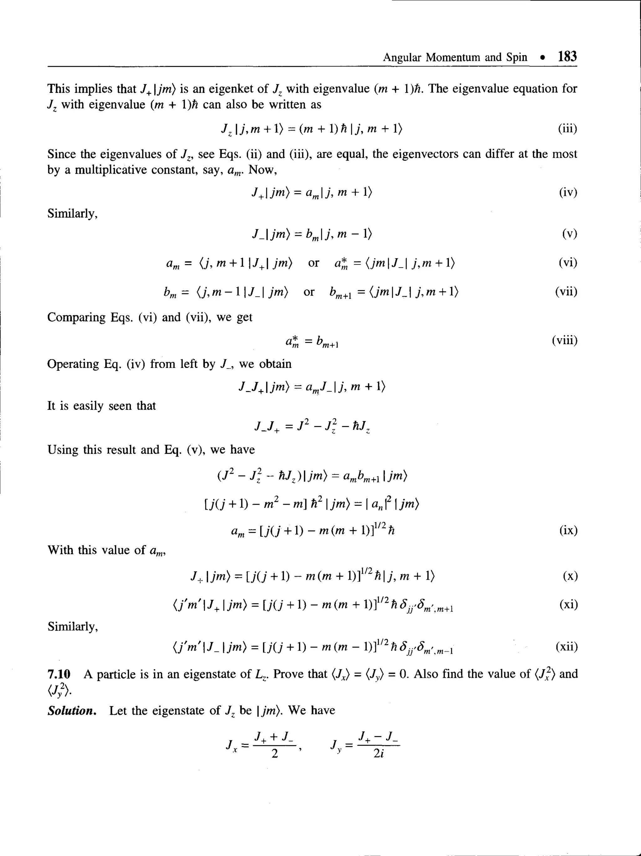 Angular Momentum and Spin • 183
This implies that J+jm) is an eigenket of Jz with eigenvalue (m + 1)ti. The eigenvalue equation for
Jz with eigenvalue (m + )ti can also be written as
Jz |j, m + 1) = (m + )h j, m + 1) (iii)
Since the eigenvalues of Jz, see Eqs. (ii) and (iii), are equal, the eigenvectors can differ at the m
by a multiplicative constant, say, am. Now,
J+jm) = amj, m + 1) (iv)
Similarly,
J_jm) = bmj, m - 1> (v)
= (j,m +  J+ jm) or a* = {jmJ_ j,m + 1) (vi)
bm= { j,m - lJ _  jm) or bm+l = {jm J_j,m + 1> (vii)
Comparing Eqs. (vi) and (vii), we get
= bm+ (viii)
Operating Eq. (iv) from left by J_, we obtain
J J +jm) = amJ_j, m + 1)
It is easily seen that
J J + = J 2 - J: - hJz
Using this result and Eq. (v), we have
(J2 ~ J: - hJz)jm) = ambm+l |jm)
[;(; + 1) - m2 - m] h2 Ijm) = Ian|2 |jm)
am= U(j +1)~ m ( m + 1)]1/2h (ix)
With this value ofam,
J+ IM ) = [j(j + 1) - m (m + 1)]1/2h j, m + 1) (x)
(j'm' J+jm) = [j(j + 1) - m (m + 1)]1/2h 5M'Sm>m+i (xi)
Similarly,
{j'm'J_ jm) = [j(j + 1) - m ( m - l)]1/2/j^'<?m',m
^i (xii)
7.10 A particle is in an eigenstate of Lz. Prove that (Jx) - (Jy) = 0. Also find the value of (J2) and
(Jy2)-
Solution. Let the eigenstate of Jz be |jm). We have
 