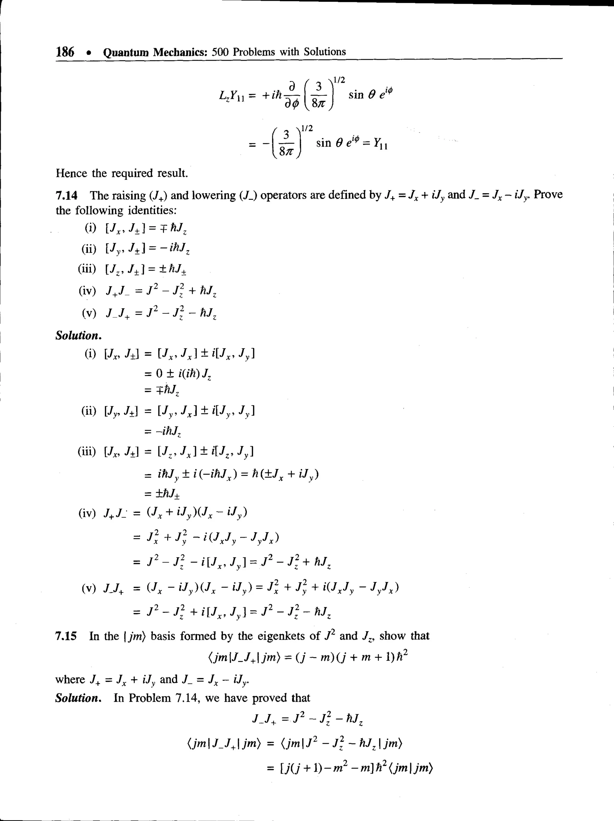 186 • Quantum Mechanics: 500 Problems with Solutions
1/2
sin 9 e'*
1/2
sin 0 = yu
Hence the required result.
7.14 The raising (/+) and lowering (/_) operators are defined by J+=JX+ iJy and J_ = JX- iJy. Prove
the following identities:
(i) [Jx, J ±] = + hJz
(ii) [Jy, J±] = -ih J z
(iii) [Jz, J+] = ±hJ+
(iv) J+J = J 2 - J + hJz
(v) J J+ = J 2 - J: - hJz
Solution.
(i) [jX
, j ±] = [ j ^ j ^ l V ^ j y ]
= 0 ± i(ih)Jz
—+1iJz
(ii) [jy,j±] = [Jy, Jx]± i[Jy, Jy]
-- -ihj,
(iii) [Jx, J± = [JZ, J X]± i[Jz, Jy]
= ihJy ± i(-ihJx) = h(±Jx + iJy)
= +hJ±
(iv) J+Jj = ( J x + iJy ) ( J x ~ iJy )
= J 2 - J 2 + i[Jx, Jy] = J 2 - J 2 - hJz
7.15 In the |jm) basis formed by the eigenkets of J2 and Jz, show that
(jmJ_J+jm) = (j - m ) ( j + m + l)h2
where J+ = Jx + Uy and J_ = Jx - iJy.
Solution. In Problem 7.14, we have proved that
= J  + J ; - i ( J xJy - J y J X)
= j 2 ~ j  - iU ,, j y] = j 2 - J 2 +
(v) J J + = ( J X ~ i J y ) ( J X ~~ i J y ) = J X + J y + i ( J XJ y ~ J y j X )
J J+ = J 2 ~ J2 - hjz
(jmJ_J+jm) = (jm J2 - J 2 - hJz jm)
= lj(j +1) - m 2 -m ] h2{jm |jm)
 