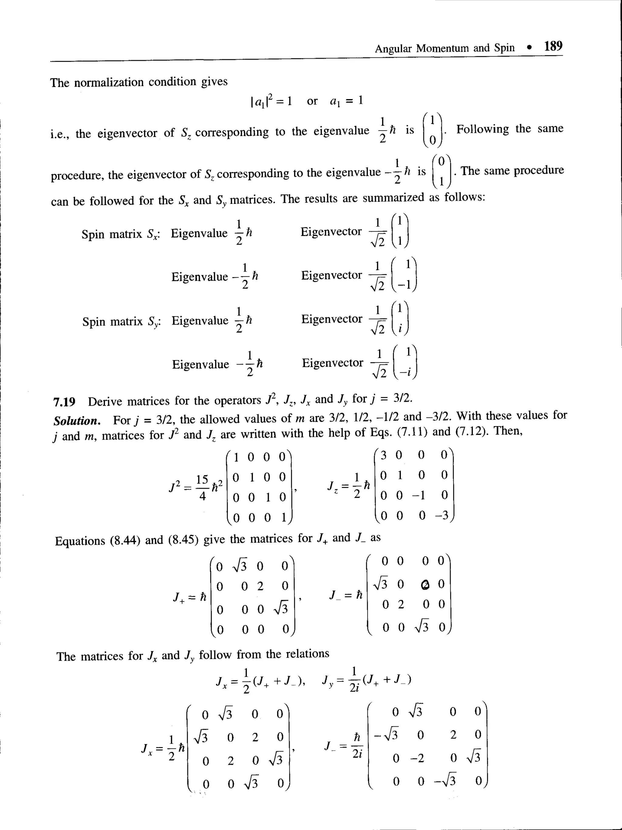 Angular Momentum and Spin • 189
The normalization condition gives
ax|2 = 1 or = 1
i.e., the eigenvector of ^corresponding to the eigenvalue —h is
vOy
Following the same
procedure, the eigenvector of ^corresponding to the eigenvalue ^ is
can be followed for the Sx and Sy matrices. The results are summarized as follows:
vly
. The same procedure
Spin matrix Sx: Eigenvalue —ft Eigenvector
Eigenvalue- —ft Eigenvector
J2
1
4~2
v b
' b
v 'ly
Spin matrix Sy: Eigenvalue
1
Eigenvector —
j=
Eigenvalue - —h Eigenvector
r i
7.19 Derive matrices for the operators J1, Jz, Jx and Jy for j - 3/2.
Solution. For j = 3/2, the allowed values of m are 3/2, 1/2, -1/2 and -3/2. With these values for
j and m, matrices for J2 and Jz are written with the help of Eqs. (7.11) and (7.12). Then,
72 - — h2
(  0 0 o ' r3 0 0 o '
0 1 0 0
Jz =  h
0 1 0 0
0 0 1 0 z 2 0 0 -1 0
,0 0 0 b ,0 0 0 -3 ,
Equations (8.44) and (8.45) give the matrices for J+and J_ as
J+= h
/
0 0

0 r 0 0 0 o '
0 0 2 0
J = h
0 0 0
0 0 0 0 2 0 0
,0 0 0 V 0 0 S 0,
The matrices for Jx and Jy follow from the relations
J
Jy = Ti{J++J- )
/
0 0 0^ r 0 0

0
1 s 0 2 0 n - S 0 2 0
J x = -2 h 0 2 0
J~ ~ 2 1 0 -2 0 ■ S
, .0 0 S O
y V 0 0 ->/3 0,
 