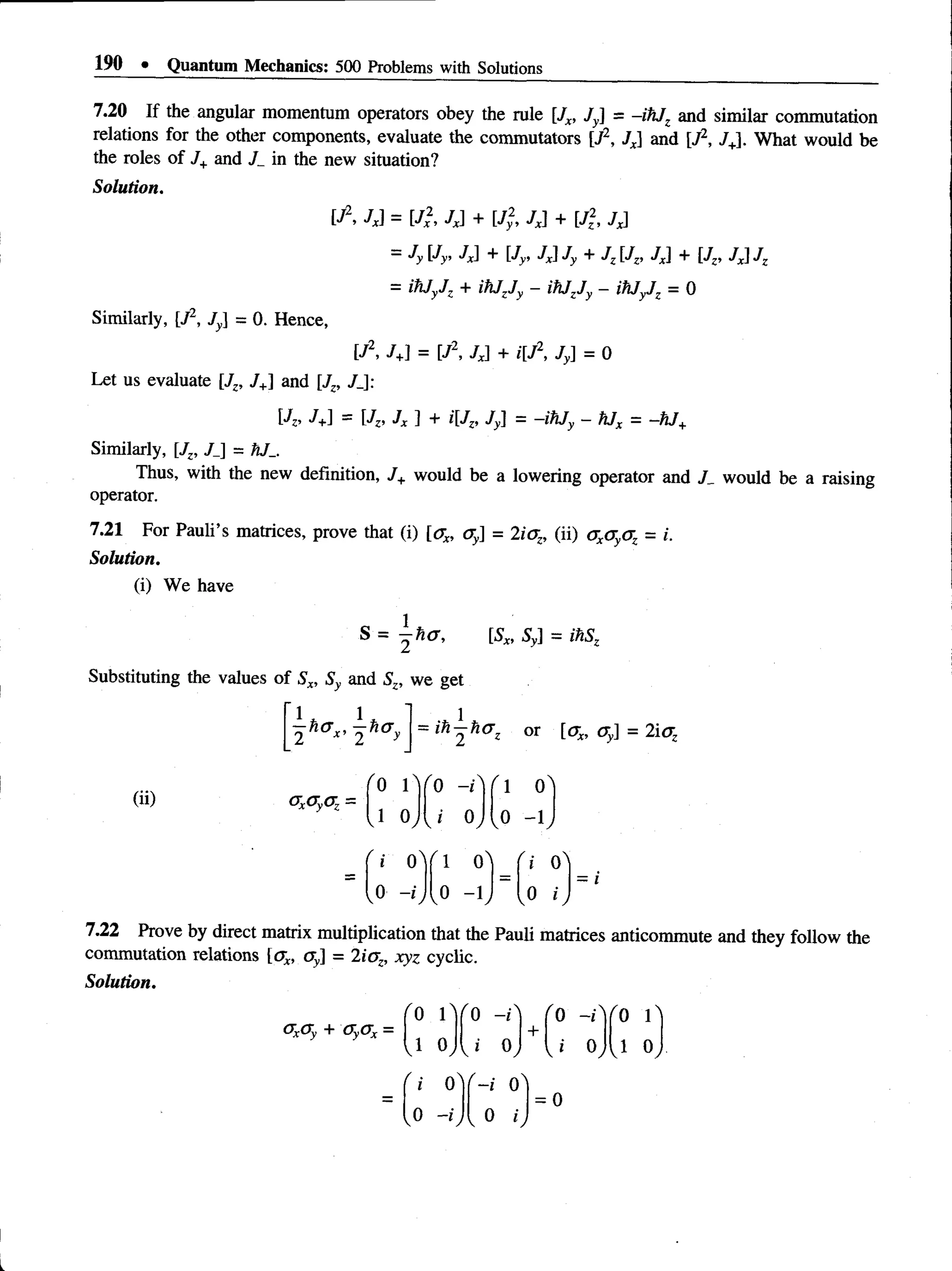 190 • Quantum Mechanics: 500 Problems with Solutions
7.20 If the angular momentum operators obey the rule [Jx, Jy] = -ihJz and similar commutation
relations for the other components, evaluate the commutators [J2, Jx and [J2, JJ. What would be
the roles of J+and J_ in the new situation?
Solution.
[J2, Jx] = [J2, Jx] + [J2, Jx] + [J2, Jx]
—Jy Jy, Jx] + [Jy, 7J Jy + Jz JZ
, / J + [Jz, / J Jz
= ihJyJZ + ih jjy - ihjzjy ~ = 0
Similarly, [J2, Jy] = 0. Hence,
[J2, J+
] = [J2, Jx] + i[J2, Jy] = 0
Let us evaluate [Jz, J+] and [Jz, J_]:
J+] = JZ>Jx ] + i[Jz, Jy] = -ihJy - hJx = -hJ+
Similarly, [Jz, J_] = hJ_.
Thus, with the new definition, J+ would be a lowering operator and /_ would be a raising
operator.
7.21 For Pauli’s matrices, prove that (i) [ax, <
ry] = 2iaz, (ii) axayaz = i.
Solution.
(i) We have
S = —ha, [5X
, 5y] = ihSz
Substituting the values of Sx, Sy and Sz, we get
1* 1*
2 2 y
ih-h(7z or [ax, Oy] = 2icrz
(ii)
/ 0 iVo -iA
G
XOyOZ—
vl 0y y i 0j
1 0
0 -1
f i 0A
0 -i
' I 0^
,0 - h
= I
7.22 Prove by direct matrix multiplication that the Pauli matrices anticommute and they follow the
commutation relations [ax, ay] = 2ioz, xyz cyclic.
Solution.
<
7
x(Ty + C
T
yC
T
x =
0 1
1 0
 "0 -i:>
+
ro -r ro r
) J o, J 0, o,
i 0
v°
- i 0
0 i
= 0
 