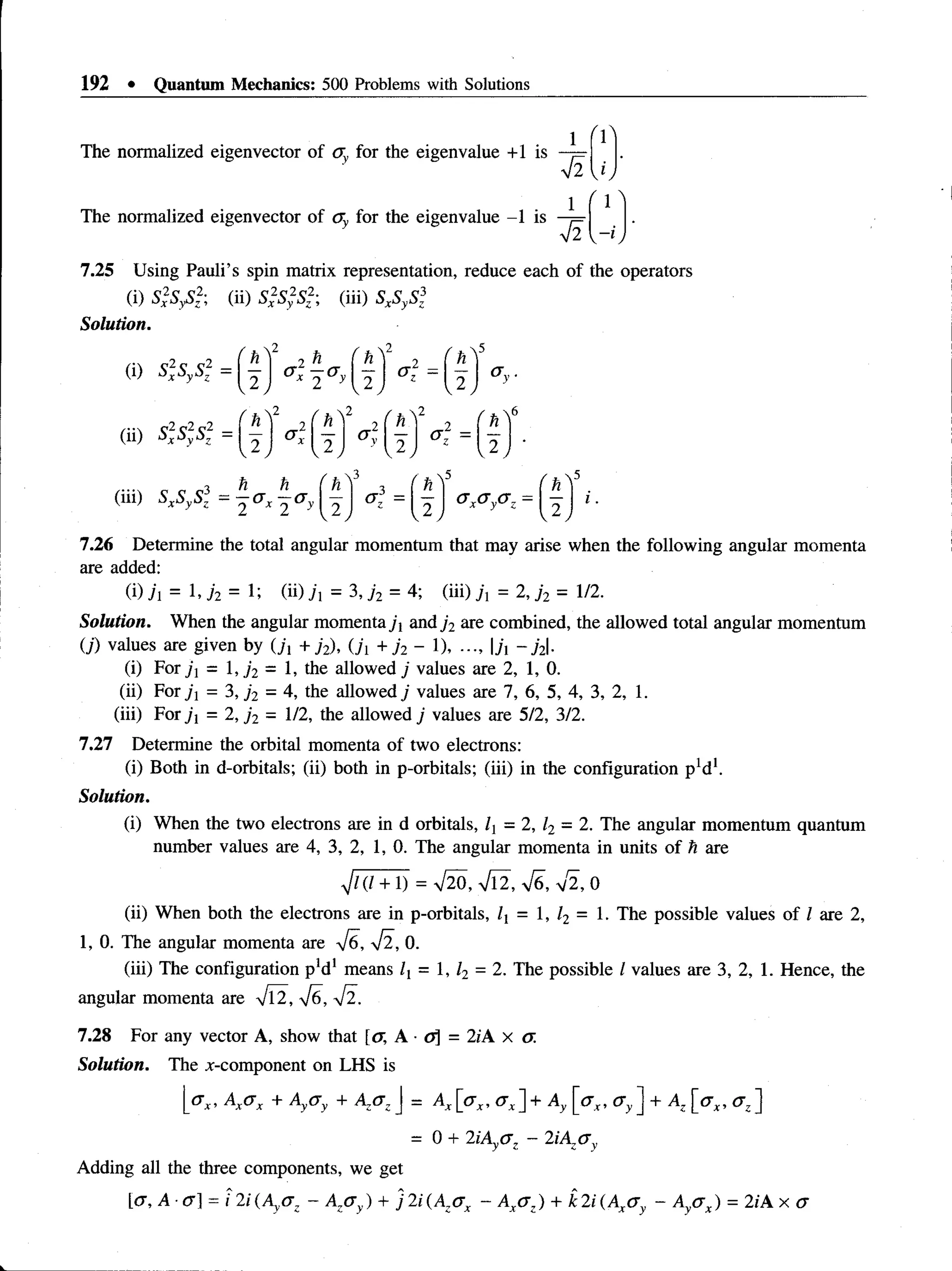 192 • Quantum Mechanics: 500 Problems with Solutions
The normalized eigenvector of <
7 for the eigenvalue +1 is
The normalized eigenvector of ay for the eigenvalue -1 is —
!=
V2
7.25 Using Pauli’s spin matrix representation, reduce each of the operators
(i)S ,V z2; (ii) S 2S 2S2’
, (iii) SxSySl
Solution.
(i) s2
xsys2=
(ii) s2
xs2
s2
v2 y
h
° x 2 ° 2
o f =
h .
2 | a y
 2 / f 2
 2 /
 2
2 I fl
1 2
h h
(m) SxSySz = —a x —a
. 3
2 | OxOy<
T
z ■ J .
7.26 Determine the total angular momentum that may arise when the following angular momenta
are added:
(i) h = I-72 = 1; (ii) j = 3, ,/2 = 4; (iii) A = 2, j 2 = 1/2.
Solution. When the angular momenta j and j 2 are combined, the allowed total angular momentum
(j) values are given by(j, + j 2), (./', +j 2 - 1), ..., jt - j 2.
(i) For j i= 1, /2 = 1, the allowed j values are 2, 1, 0.
(ii) For j |= 3, j 2 = 4, the allowed j values are 7, 6, 5, 4, 3, 2, 1.
(iii) For = 2, y2 = 1/2, the allowed j values are 5/2, 3/2.
7.27 Determine the orbital momenta of two electrons:
(i) Both in d-orbitals; (ii) both in p-orbitals; (iii) in the configuration p 'd 1.
Solution.
(i) When the two electrons are in d orbitals, l = 2, l2 = 2. The angular momentum quantum
number values are 4, 3, 2, 1, 0. The angular momenta in units of h are
4 (1 + 1) = V20, Vl2, V6, v 2, 0
(ii) When both the electrons are in p-orbitals, lx = 1, /2 = 1. The possible values of I are 2,
1, 0. The angular momenta are V6, V2 , 0.
(iii) The configuration p'd1means lx = 1, l2 = 2. The possible I values are 3, 2, 1. Hence, the
angular momenta are 42, 4&, 42.
7.28 For any vector A, show that [<x, A • 0] = 2;A x a.
Solution. The x-component on LHS is
1°*’ K<Tx + Ay<?y + A ° z  = Ax [<
Tx, (7x] + Ay [<TX, C
T
y] + A, [<TX, ffz]
0 + 2iAya z - 2iAza y
Adding all the three components, we get
[cr, A cr] = i 2/ (Ay(7z - Azo y) + j 2i (Azox - Axa z) + k 2i (Axa y - Ay<
rx) = 2iA x cr
 