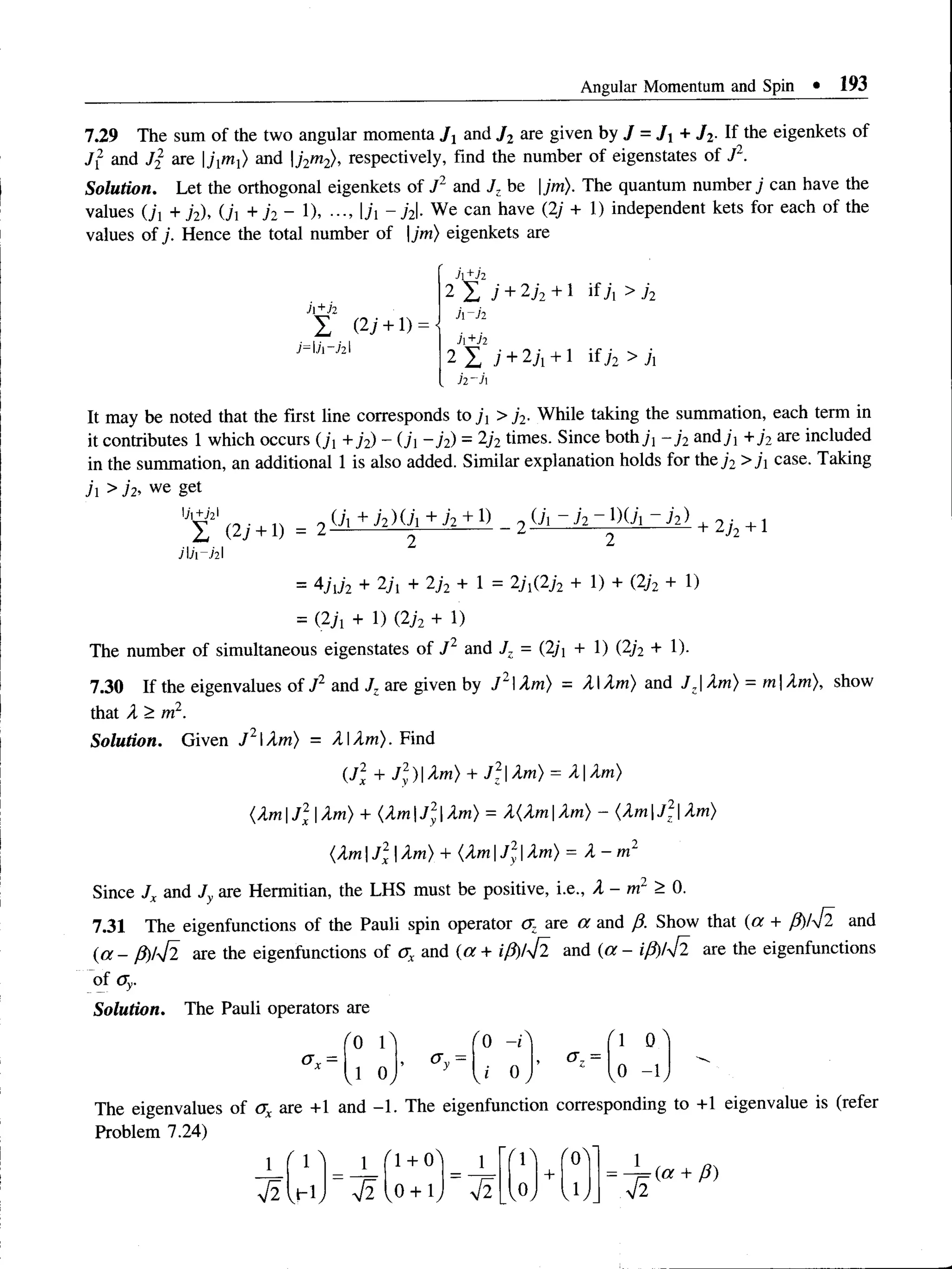 Angular Momentum and Spin • 193
7.29 The sum of the two angular momenta Jxand J2are given by J = J+ J2. If the eigenkets of
J~ and J2 are jtnx) and j2m2), respectively, find the number of eigenstates of J2.
Solution. Let the orthogonal eigenkets of J2 and Jz be |jm). The quantum number; can have the
values O', + /2), (j, + 72 - 1), ■
■
■
, ji ~ j2l We can have (2i + 1) independent kets for each of the
values of j. Hence the total number of jm) eigenkets are
h+h
I (27 + 1) =
J=l7i—
721
Jt+h
2 I ; + 2j2 + 1 if j { > j2
h~ii
h +h
2 X i + 2j + 1 if 72 > 7i
h ~h
It may be noted that the first line corresponds to j t >j2■While taking the summation, each term in
it contributes 1 which occurs (ji +j 2) - (ji - ji) - 2j2times. Since both 71 —
j 2and71 +j2 are included
in the summation, an additional 1 is also added. Similar explanation holds for the 72 >ji case. Taking
j >j 2, we get
0 ’
i + j 2)Ui + h + 1) _ + 2j2 +1
2 2
= 4Ji72 + 27i + 2j2 + 1 = 2ji(2j2 + 1) + (2j2 + 1)
= (27! + 1) (272 + 1)
The number of simultaneous eigenstates of J 2 and Jz = (2/i + 1) (2j2 + 1).
7.30 If the eigenvalues of J2 and J. are given by ,/2lXm) = X IXm) and JzXm) = m Xm), show
that X > m2.
Solution. Given J 2Xm) = XXm). Find
(.J2
X + J 2
y)Xm) + J 2Xm) = XI Xm)
(Xm |J 2
X|Xm) + (Xm |J 2Xm) = X(Xm |Xm) - (Xm J 2Xm)
(XmJ2
x Xm) + (XmJ2Xm) = X - m 2
Since Jr and Jv are Hermitian, the LHS must be positive, i.e., X - m2 > 0.
7.31 The eigenfunctions of the Pauli spin operator <
J
Z are a and fi. Show that (a + P)i42 and
(a - fi)lti are the eigenfunctions of <
jx and (a + if$)l42 and (a - iji)lti are the eigenfunctions
of (Jy.
Solution. The Pauli operators are
'0 r '0 -r ' 1 0 '
* 0»“ a z =
vi 0,
* y
j °, ,0 - K
The eigenvalues of ax are +1 and -1. The eigenfunction corresponding to +1 eigenvalue is (refer
Problem 7.24)
1
t i h i
1
t i
^1 + 0^
0 + 1
1
t i vOy  1/ t i
(a + /?)
 