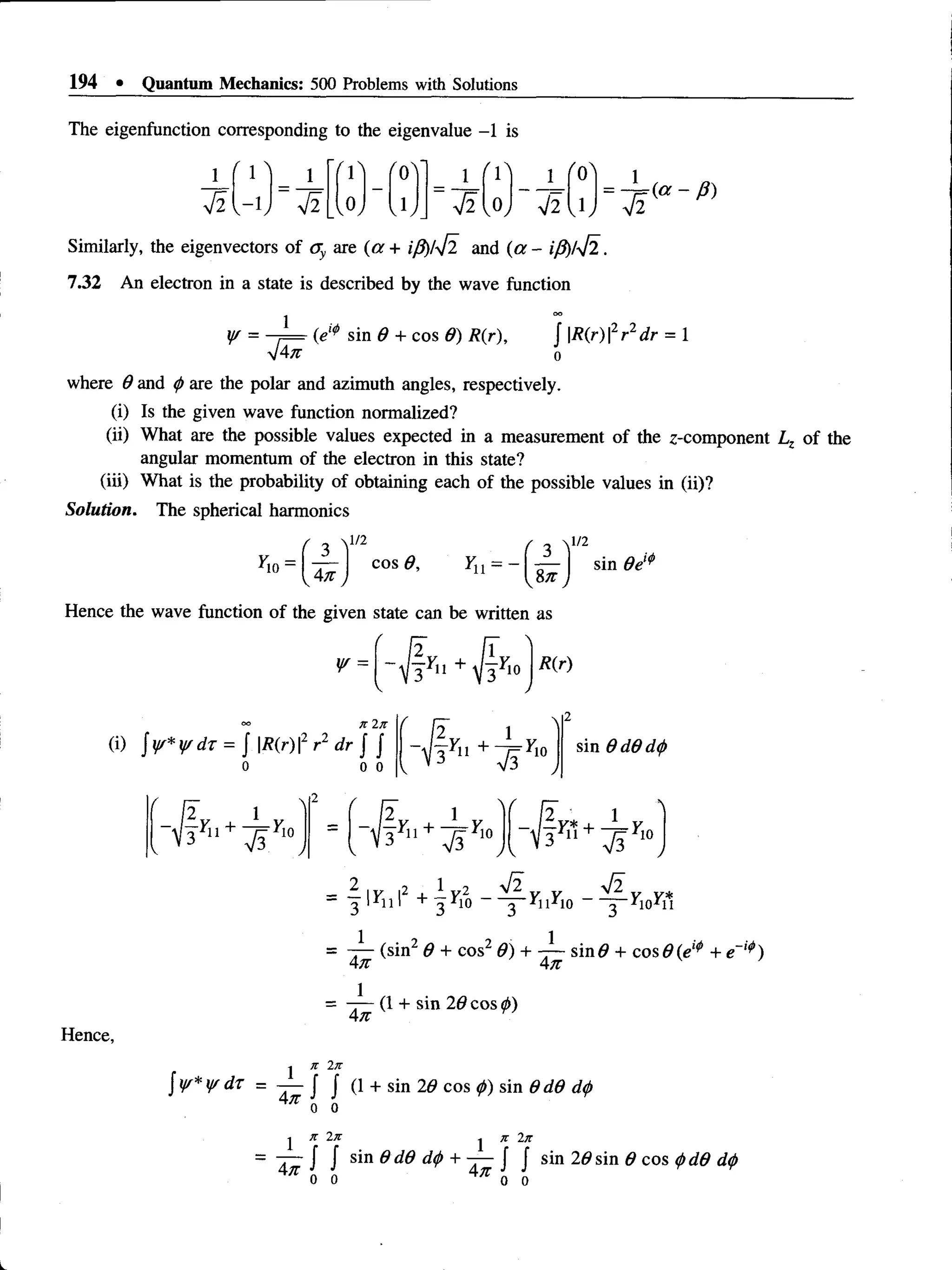 194 • Quantum Mechanics: 500 Problems with Solutions
( a - 0 )
The eigenfunction corresponding to the eigenvalue -1 is
M - j J f M - f 0! ] - J L f 1! ___ ____
V2 V- V ~
~ V2 |_(oJ
Similarly, the eigenvectors of ay are (a + iP)/42 and (a - iP)/42.
7.32 An electron in a state is described by the wave function
yr = i — (e,(S sin 9 + cos 9) R{r), J |/?(r)|2r2rfr = 1
V4n 0
where 9 and p are the polar and azimuth angles, respectively.
(i) Is the given wave function normalized?
(ii) What are the possible values expected in a measurement of the z-component Lz of the
angular momentum of the electron in this state?
(iii) What is the probability of obtaining each of the possible values in (ii)?
Solution. The spherical harmonics
l/2 f ^ ^1/2
cos 9,
yw = i m e ‘ "
Hence the wave function of the given state can be written as
V R(r)
(i) jy/*if/dr = J |/?(r) |2 r2 dr f f
0 0
-I'll + '10 sin 9 d 9 d p
Hence,
V 3 r *
1 + ^ ri°
2 ■
■
‘ii 1 + -5^10 ^11^10 r V i l
2 , 1
|F” ' + 3
4 2 ,
3
= (sin2 9 + cos2 9) + sin# + cos 9(el* + e
An An
- (1 + sin 29 cos p)
An Y
j Jt 2t
z
y/*y/dT = — J J (l + sin 29 cos p) sin 9d9 d
<
j>
An 0 0
Y x 2k j k 2k
= -j— J J sin 9 d9 dp + —
—J J sin 29 sin 9 cos pd9 dp
0 0 0 0
 