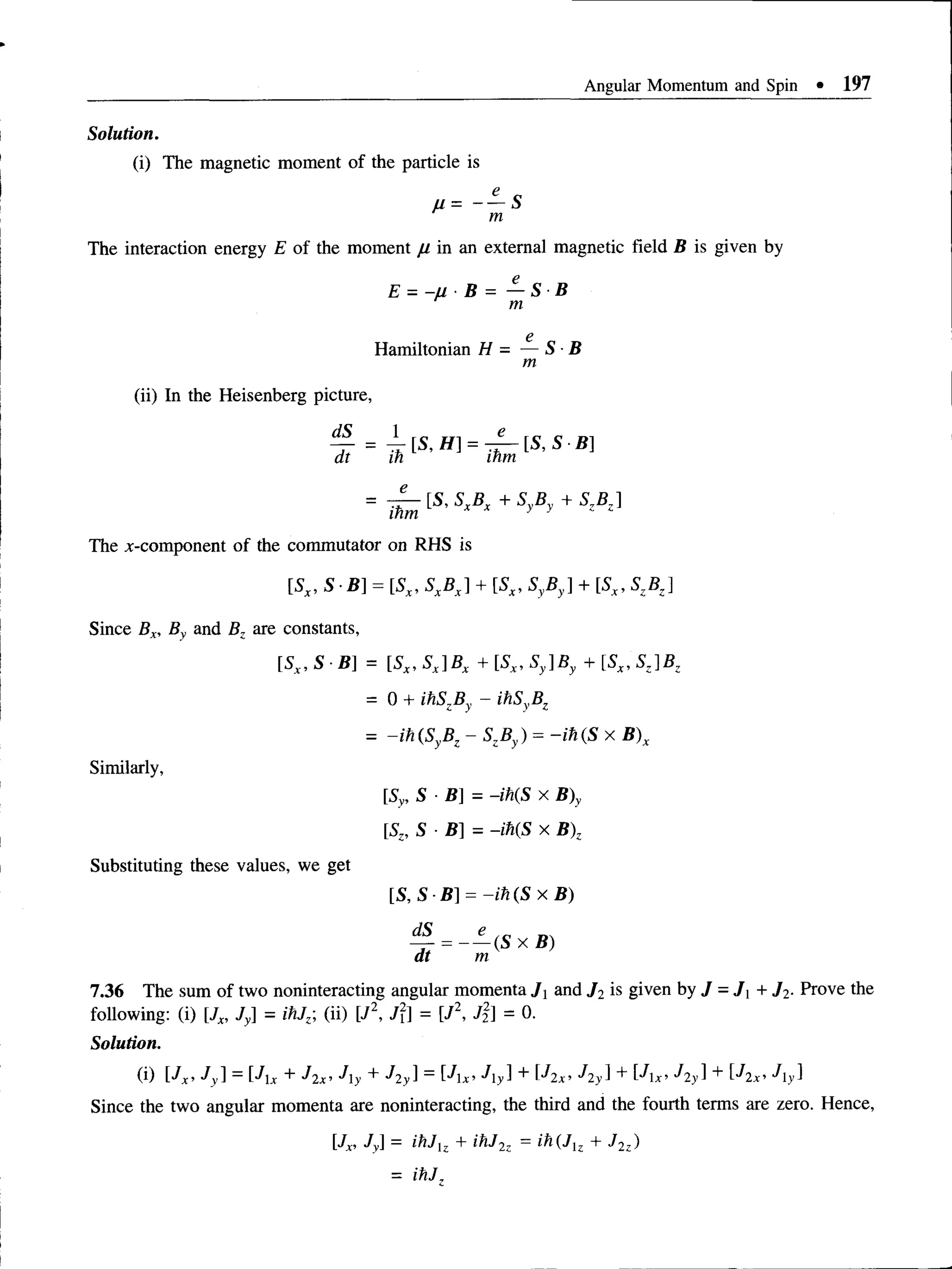Angular Momentum and Spin • 197
Solution.
(i) The magnetic moment of the particle is
The interaction energy E of the moment fi in an external magnetic field B is given by
E = - u B = — S B
m
e
Hamiltonian H = — S B
m
(ii) In the Heisenberg picture,
% = ^ [ S ,f f ] = ^ [ S , S - B ]
at in inm
= 1^ ^ S xBx + SyBy + SzBz]
The ^-component of the commutator on RHS is
[5,, S B] = [Sx, SXBX] + [Sx, SyBy] + [Sx, SZBZ]
Since Bx, By and Bz are constants,
[Sx, S ■B] = [Sx, SX]BX + [Sx, Sy]By + [Sx, SZ]BZ
= 0 + ihSzBy - ihSyBz
= -ih(SyBz - SzBy) = -ih (S x B)x
Similarly,
[Sy, S B]= -ih(S x B)y
SZ
,S B]= -ih(S x B)z
Substituting these values, we get
[ S ,S B ] = - i h ( S x B )
§ = - - < S x * >
at m
7.36 The sum of two noninteracting angular momenta J and J 2 is given by J = J x + J2. Prove the
following: (i) [Jx, Jy] = ihJz, (ii) [J2, J2 = [J2, J2] = 0.
Solution.
(i) [7x, Jy] = _JX+ J2x, Jy + J2y] = [JX1Jy] + Ulx’ + + ^2 x’ Jy}
Since the two angular momenta are noninteracting, the third and the fourth terms are zero. Hence,
[Jx, Jy] = ihJlz + ihJ2z = ih(Jlz + J2z)
= ihJ,
 