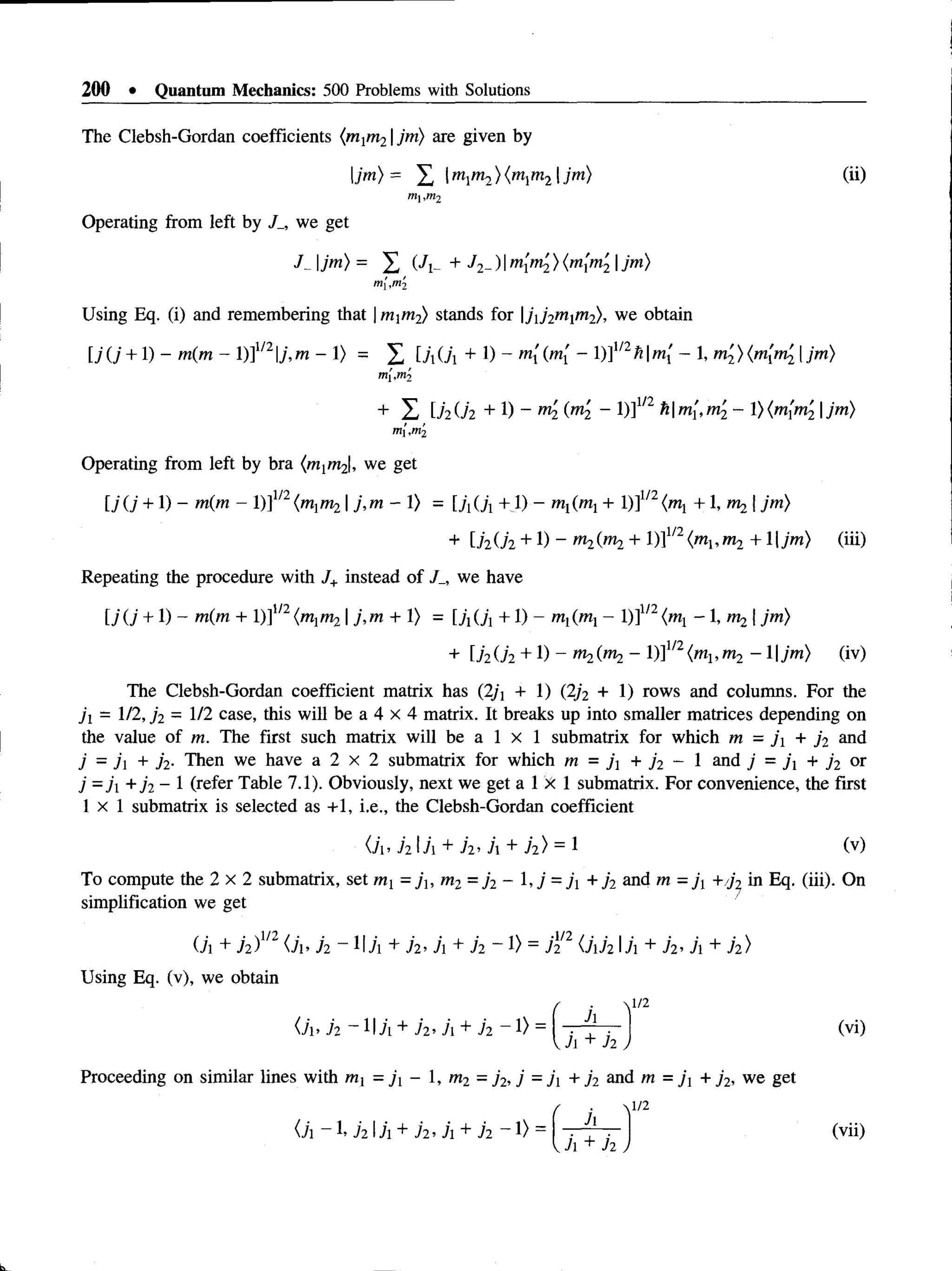 200 • Quantum Mechanics: 500 Problems with Solutions
The Clebsh-Gordan coefficients (m1
m21jm) are given by
|jm )= £ mlm2){mlm2 jm) (ii)
ni,nt2
Operating from left by J_, we get
J- Ijm) = X (Ji- + h ~)Immi ) (m{m'2 jm)
m
{,rri2
Using Eq. (i) and remembering that mm2) stands for jj2mm2)>we obtain
[ j(j + 1) - m(m - 1)]1/21
j , m - 1> = ^ [j,0  + 1) - m[(m[ - )]m hm[ - , m2) | jm)
m
[,ni2
+ X U 2 U 2 + !) ~ m2 (m2 - 1)]1/2 hm[,m2 - l)(m{m2 jm)
m
,ni2
Operating from left by bra (m1
m2|, we get
U U +1)- m(m - [)]U2 (m]m2  j , m - l ) =[./,(7,+1)- +l)]1
/2
<
m
j+1,np,  jm)
+ [./2O2 + 1) - O
T
2(m2 + 1)]1/2<m1,m2 + 1|jm) (iii)
Repeating the procedure with J+instead of J_, we have
l j ( j + 1) - m(m + l)ll/2(m,m2j,m + l) = [jx(j{+ 1) - m,(m, - l)]1/2<w1- 1,  jm)
+ r./2O2 + 1) - m2(ni2 - 1)]1/2(m1, m2 - 1|jm) (iv)
The Clebsh-Gordan coefficient matrix has (2/j + 1) (2j2 + 1) rows and columns. For the
ji = 1/2, j 2 = 1/2 case, this will be a 4 x 4 matrix. It breaks up into smaller matrices depending on
the value of m. The first such matrix will be a 1 x 1 submatrix for which m = j + jo and
j = j + j2. Then we have a 2 x 2 submatrix for which m = ji + j 2 - 1 and j = j x + j 2 or
j - ji + 72- I (refer Table 7.1). Obviously, next we get a 1 X 1 submatrix. For convenience, the first
l x l submatrix is selected as +1, i.e., the Clebsh-Gordan coefficient
<7i. h  j  + in h + j2) = 1 (v)
To compute the 2 x 2 submatrix, set my =j u m2 = j2 - 1,7 = j + j2 and m = j +j 2 in Eq. (iii). On
simplification we get
O
'l+i i ) m <
7i>ii ~1IA+72>
j +72 - 1)=j l
2 2 0 'i72 l7i+7*
2’7i+h )
Using Eq. (v), we obtain
( ' V/2
<7i> 72 — I I A + 7'2 . 7i + 72 - 1) = h ^ r H (v i )
Proceeding on similar lines with m ] = 71 - 1, m2 = j 2, j = 71 + j 2 and m = j x + j 2, we get
<7i -1. 7 2 IA + 7 2 . A + 72 -1) =
/ ■  1/2
T + x ) <vii)
 