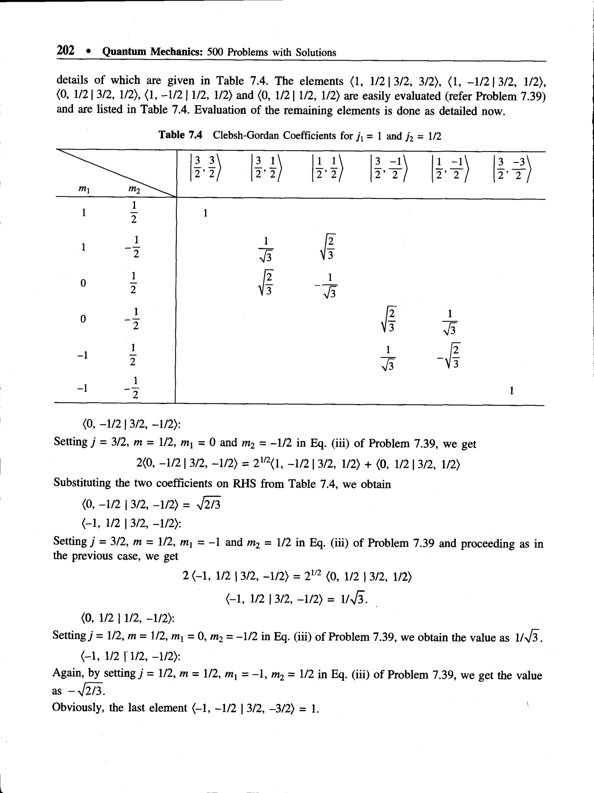 202 • Quantum Mechanics: 500 Problems with Solutions
details of which are given in Table 7.4. The elements (1, 1/2 | 3/2, 3/2), (1, -1 /2 13/2, 1/2),
(0, 1/213/2, 1/2), (1, -1/2 11/2, 1/2) and (0, 1/211/2, 1/2) are easily evaluated (refer Problem 7.39)
and are listed in Table 7.4. Evaluation of the remaining elements is done as detailed now.
Table 7.4 Clebsh-Gordan Coefficients for ji = 1 and ji =1/2
(0, -1/2 | 3/2, -1/2):
Setting j = 3/2, m = 1/2, mx = 0 and m2 = -1/2 in Eq. (iii) of Problem 7.39, we get
2(0, -1/2 | 3/2, -1/2) = 21
/2(1, -1/2 | 3/2, 1/2) + (0, 1/2 | 3/2, 1/2)
Substituting the two coefficients on RHS from Table 7.4, we obtain
(0, -1/2 | 3/2, -1/2) = ^2/3
(-1, 1/2 | 3/2, -1/2):
Setting j = 3/2, m = 1/2, tmj = -1 and m2 = 1/2 in Eq. (iii) of Problem 7.39 and proceeding as in
the previous case, we get
2 (-1, 1/2 | 3/2, -1/2) = 2m (0, 1/2 | 3/2, 1/2)
(-1, 1/2 | 3/2, -1/2) = 1/V3.
(0, 1/2 | 1/2, - 1/2):
Setting j = 1/2, m = 1/2, Wj = 0, m2 = -1/2 in Eq. (iii) of Problem 7.39, we obtain the value as l/yjs.
(-1, 1/2 r1/2, -1/2):
Again, by setting j = 1/2, m = 1/2, ml = - 1, m2 = 1/2 in Eq. (iii) of Problem 7.39, we get the value
as -yfl/3.
Obviously, the last element (-1, -1/2 | 3/2, -3/2) = 1 . '
 