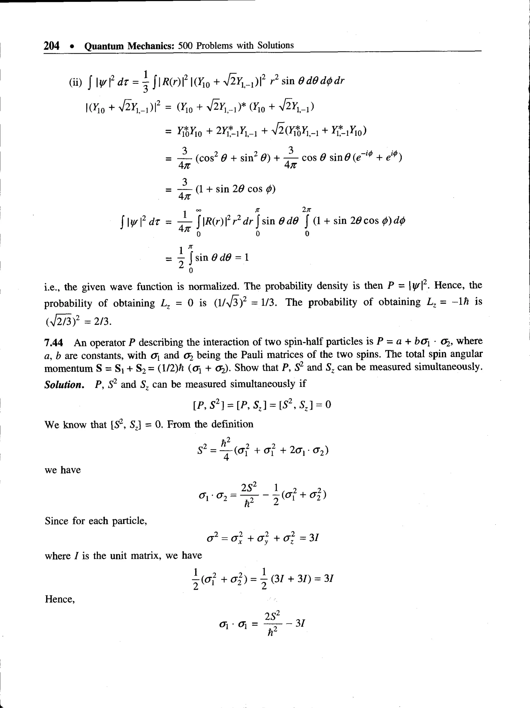 204 • Quantum Mechanics: 500 Problems with Solutions
(ii)   W2 dr = j j|/?(r)|2 |(r10 + ^ F w )|2 r2 sin 0d0d<pdr
(Y10 + V2yw )|2 = (r10 + (F10 + S y^ )
= ^ r 10 + lY Z -iY ^ + + yt* !F10)
= (cos2 0 + sin20) + -j— cos 0 sin# (e-1^ + e
4n 4n
3
= - — (1 + sin 20 cos (j>
)
4 71
, O
O Jt Ijt
J |ff |2 d t = — J |/?(r) |2r2dr J sin 0 d0 J (1 + sin 20 cos 0) d
<
/>
o o o
1 *
= — f sin 0 d0 = 1
2 ;
i.e., the givenwave function is normalized. The probability density is then P = |^ |2.Hence, the
probability of obtaining Lz = 0 is (1/V3)2 = 1/3. The probability of obtainingLz = -1 h is
(V2/3)2 = 2/3.
7.44 An operator P describing the interaction of two spin-half particles is P = a + bG ■(%, where
a, b are constants, with a x and <
J2 being the Pauli matrices of the two spins. The total spin angular
momentum S = Si + S2= (l/2)ft (oj + <
J2). Show that P, S2 and Sz can be measured simultaneously.
Solution. P, S2 and Sz can be measured simultaneously if
[P, S2] = [P,SZ] = [52,S Z] = 0
We know that [S2, Sz] = 0. From the definition
h2
S2 = — (of + <x2 + 2cr, •cr2)
we have
2 S2 1 2 2
CTi-cr2 = — - - K + cr2
z)
7r 1
Since for each particle,
cr2 = <72 + cr2 + <72 = 31
where I is the unit matrix, we have
| « r 2 + a 2) =  (31 + 31) = 31
Hence,
 