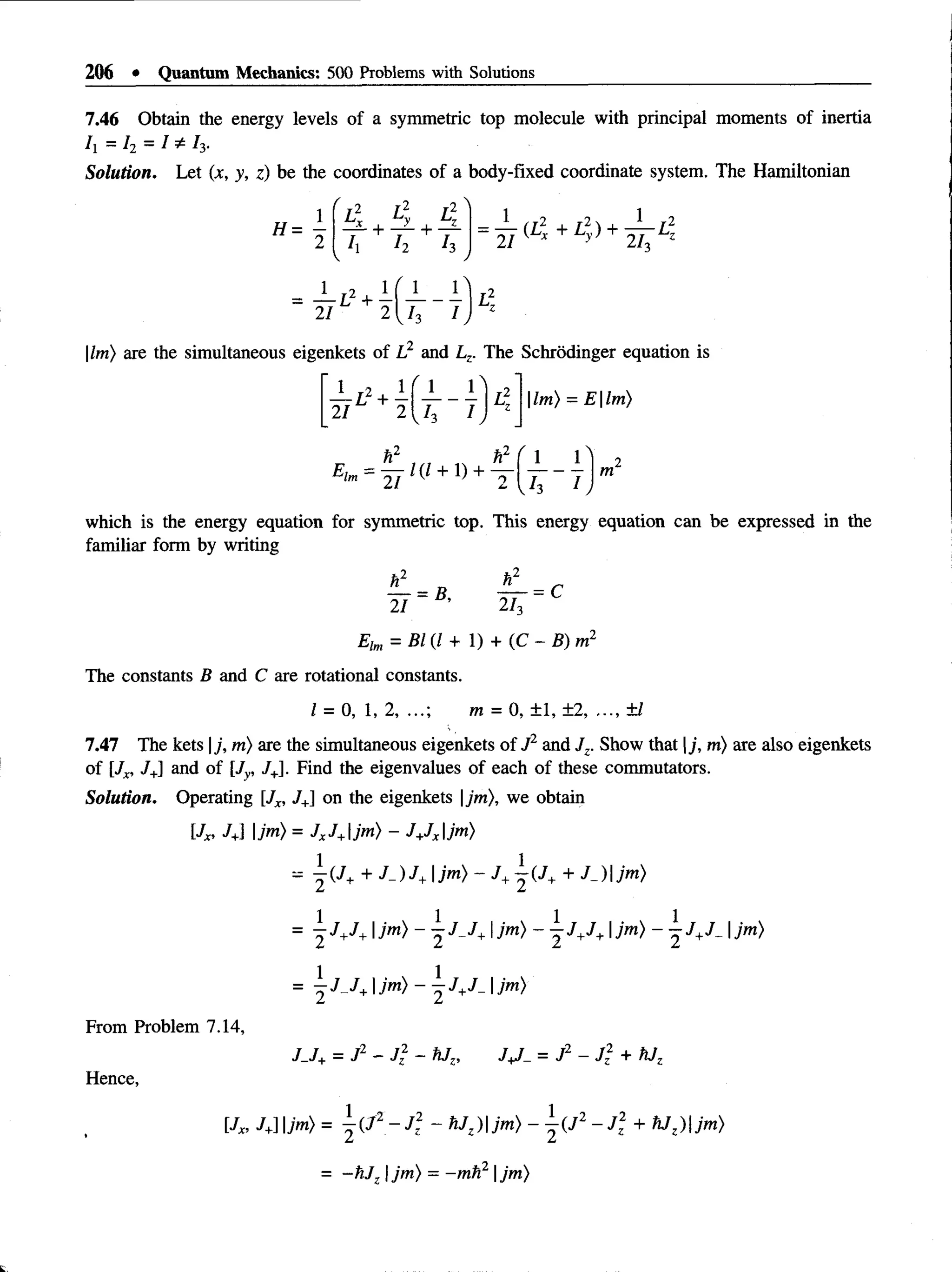 206 • Quantum Mechanics: 500 Problems with Solutions
7.46 Obtain the energy levels of a symmetric top molecule with principal moments of inertia
h = h ~ I * 13-
Solution. Let (x, y, z) be the coordinates of a body-fixed coordinate system. The Hamiltonian
H =
1 ' 4 4 LV
— + — + —
h h h = Y ^ +l}y) + 2 T *
1 r2 1 [ 1 1 I ,2
= I I
|Im) are the simultaneous eigenkets of L2 and Lz. The Schrodinger equation is
1 r2 1
— L H
—
21 2
|Im) = E |Im)
_ L _ 1
h ~ h
which is the energy equation for symmetric top. This energy equation can be expressed in the
familiar form by writing
21
_ r
2U
=c
Elm = B l ( l +  ) + (C -B )r n 2
The constants B and C are rotational constants.
I = 0, 1, 2, ...; m = 0, ± 1, ±2, ..., ±1
7.417 The kets |j, m) are the simultaneous eigenkets of J1and Jz. Show that |j, m) are also eigenkets
of [Jx, J+
] and of [Jy, /+]. Find the eigenvalues of each of these commutators.
Solution. Operating [Jx, 7+] on the eigenkets |jm), we obtain
[Jx, J+
l |jm) = JxJ+jm) - J+
Jxjm)
-  ( J ++ J-)J+ jm) - J+| ( 7 + + J_)jm)
= j J+J+ Ijm) - ^ J J+ Ijm) - j J+J+|jm) - ^J+J. Ijm)
=  J J +Jm) ~  J+J- I
From Problem 7.14,
Hence,
J_J+= J2 - J 2 - hJz, = J2 - + hJz
[Jx, J+
] Ijm) =  ( J 2 ~ J 2
z - fiJz)jm) -  ( J 2 ~ J  + *JZ) jm)
- -h J |jm) = —
mti2 |jm)
 