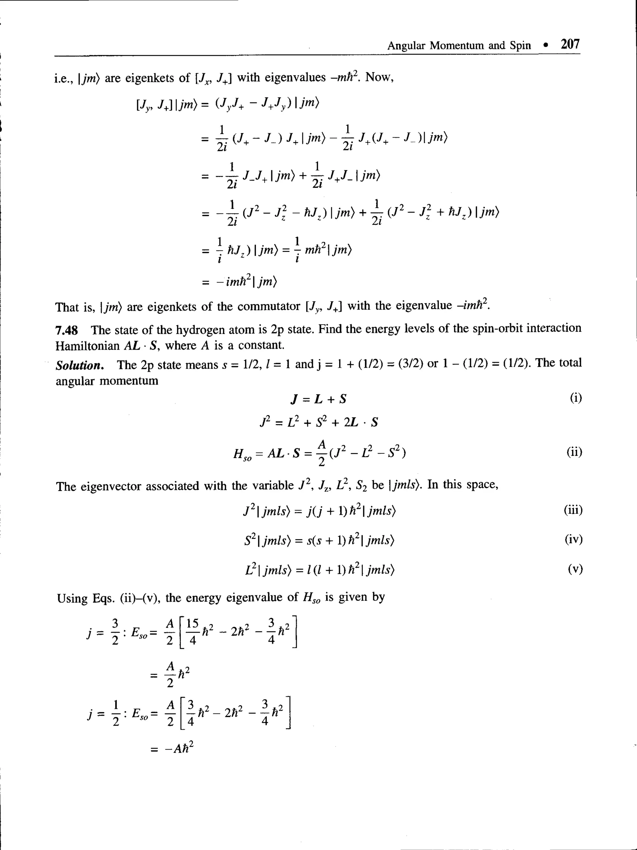 Angular Momentum and Spin • 207
i.e., |jm) are eigenkets of JX
, J+] with eigenvalues -mh1. Now,
[Jy, /+] |/m) = (JyJ+ - J +Jy)jm )
= Y i^ J+~ J+ ~ Yi J+^J+ _
- ~Yi J - J + 1 i™}+ Yi J+J~* ^
= - - ( J 2 - J ~ hJz)jm ) + ~ (J2 —J 2 + hJ: ) |jm)
1 1 2
= - h J 7) jm) = - mh |jm)
i i
- -im h 2jm)
That is, |jm) are eigenkets of the commutator |J V
, J+] with the eigenvalue -imfi2.
7.48 Thestateof the hydrogen atom is 2p state. Find the energy levels of the spin-orbit interaction
Hamiltonian AL ■
S, where A is a constant.
Solution. The 2p state means s = 1/2,1= 1 and j = 1 + (1/2) = (3/2) or 1 - (1/2) = (1/2). The total
angular momentum
J - L + S (i)
J2 = L2 + S2 + 2L ■S
Hso = A L -S = j (J2 - L 2 - S 2) (ii)
The eigenvector associated with the variable J 2, J,, L2, S2 be |jmls). In this space,
J 2jmls) = j(J + )h2jmls) (iii)
S21
jmls) = s(s + 1)h21jmls) (iv)
L21jmls) = 1(1 + 1) h21jmls) (v)
Using Eqs. (ii)-(v), the energy eigenvalue of Hso is given by
 