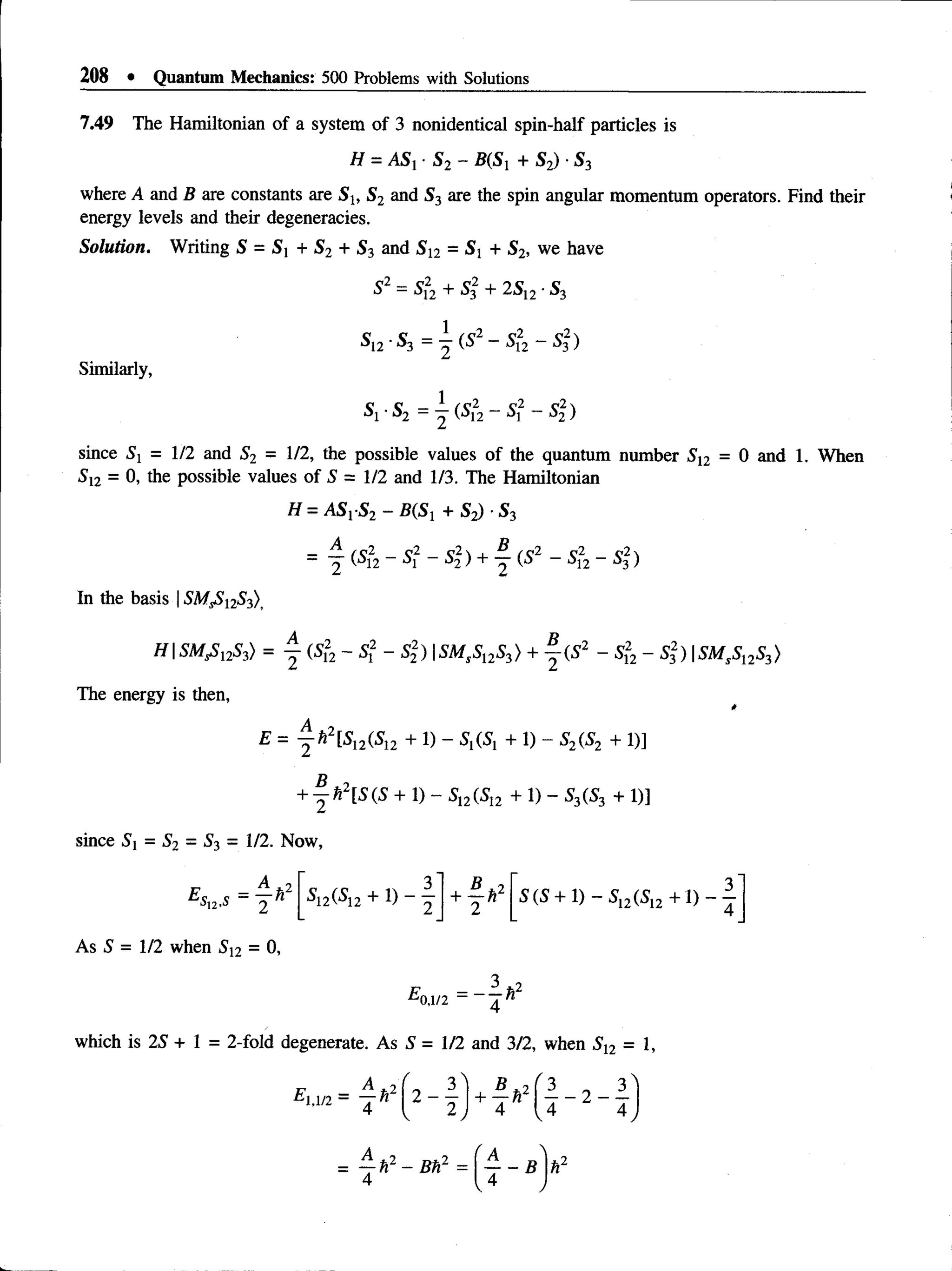 208 • Quantum Mechanics: 500 Problems with Solutions
7.49 The Hamiltonian of a system of 3 nonidentical spin-half particles is
H = ASr S2 - B(Si + S2) ■S3
where A and B are constants are St, S2 and S3 are the spin angular momentum operators. Find their
energy levels and their degeneracies.
Solution. Writing S = S x + S2 + S3 and S 12 = Sj + S2, we have
since 5j = 1/2 and S2 = 1/2, the possible values of the quantum number 512 = 0 and 1. When
512 = 0, the possible values of S = 1/2 and 1/3. The Hamiltonian
H = ASr S2 - B(S1 + S2) •S3
S2 —5j2 + Sf + 2S12■S-
Sl2 ■S3 — 2 (S2—52
2 - Sj)
Similarly,
S1■S2 —^ (S2 ~ 52)
In the basis 15MS
51253)>
HSMsSl2Si) = j (Sf2- Si - S2) |5A#,5,253>+ | ( 5 2 - 5,2
2 - 53
2) |5M,51253>
The energy is then,
E = f f i 2[S12(S12 + 1) - 5,(5, + 1) - 52(52 + 1)]
+ |f c 2[5(5 + 1) - 5,2(512 + 1) - 53(53 + 1)]
since 5i = S2 = 53 = 1/2. Now,
E,
■
sn ,s ~ 2 hl 5i2(5i2 + 1) - y + y ^2 5(5 + 1) - 5,2(5,2 + 1 )- —
As 5 = 1/2 when S2 = 0,
which is 25 + 1 = 2-fold degenerate. As 5 = 1/2 and 3/2, when 512 = 1,
 
