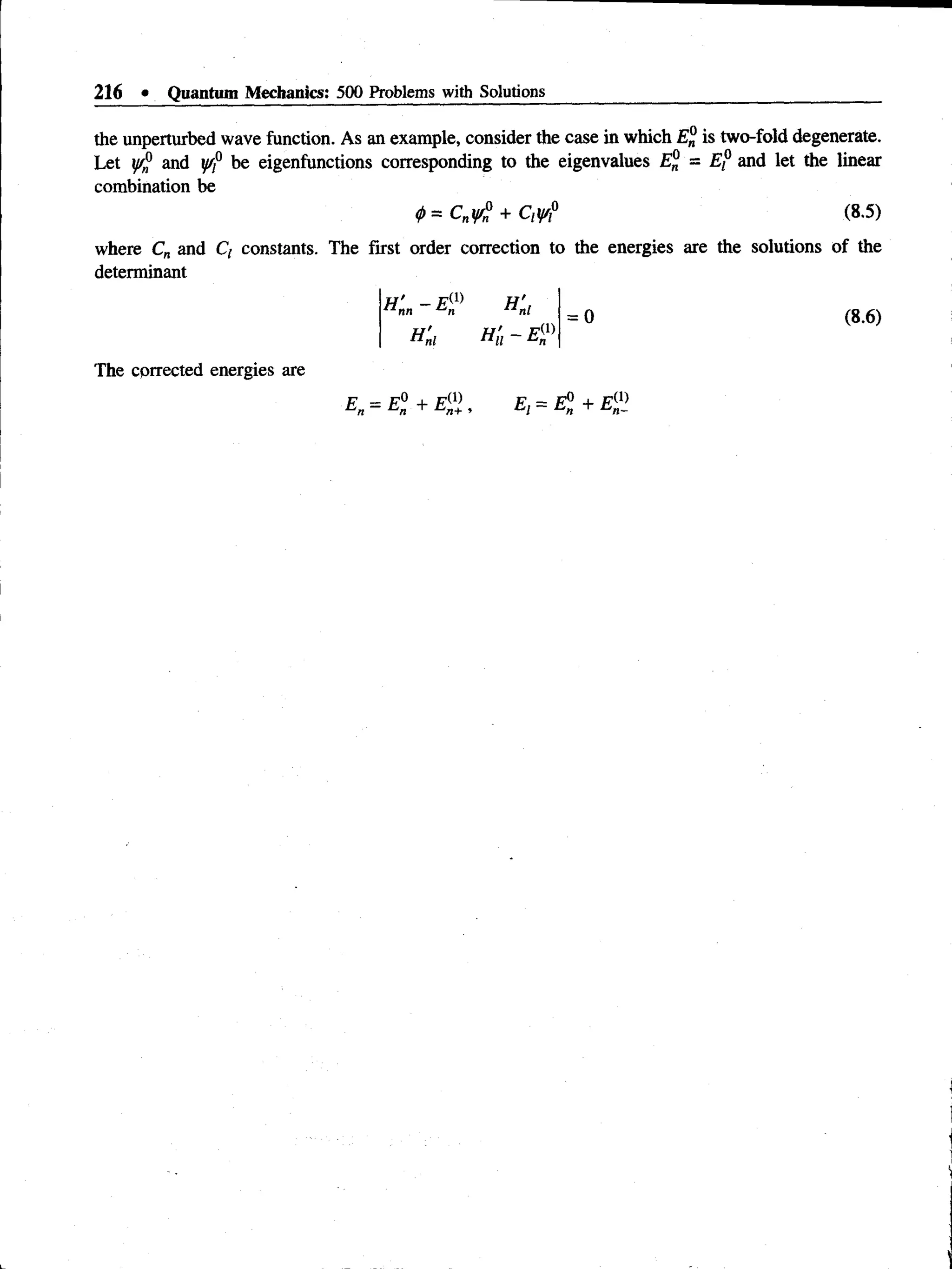 216 • Quantum Mechanics: 500 Problems with Solutions
the unperturbed wave function. As an example, consider the case in which is two-fold degenerate.
Let y/® and y/f be eigenfunctions corresponding to the eigenvalues = E f and let the linear
combination be
<
f>
= Cnyfi + Qy/P (8.5)
where Cn and Q constants. The first order correction to the energies are the solutions of the
determinant
H ' —E®
n nn *^n
K i
K i = o
The cprrected energies are
E„ = El + E0 ) E, = El + El1
}
(8.6)
 