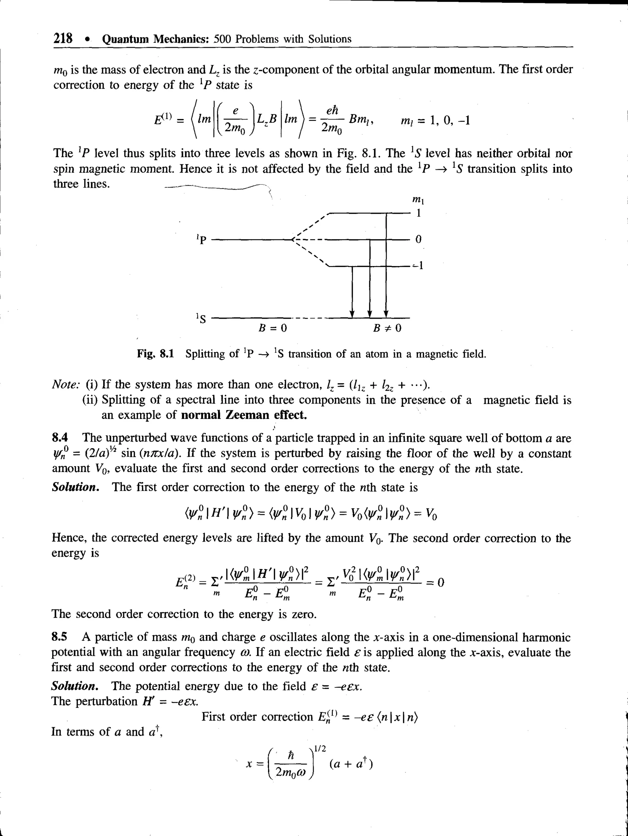 218 • Quantum Mechanics: 500 Problems with Solutions
mQis the mass of electron and Lz is the z-component of the orbital angular momentum. The first order
correction to energy of the lP state is
- ( Im
2m,
Im
eh
2mn
Bm,, mi = 1, 0, -1
The ]P level thus splits into three levels as shown in Fig. 8.1. The *5 level has neither orbital nor
spin magnetic moment. Hence it is not affected by the field and the [P —
» 'S' transition splits into
three lines.
mi
- 1
- 0
--1
B = 0 B * 0
Fig. 8.1 Splitting of 'P —
> 'S transition of an atom in a magnetic field.
Note: (i) If the system has more than one electron, /, = (7j- + l2z + •••).
(ii) Splitting of a spectral line into three components in the presence of a magnetic field is
an example of normal Zeeman effect.
8.4 The unperturbed wave functions of a particle trapped in an infinite square well of bottom a are
yfn = (2la)h sin (nnxta). If the system is perturbed by raising the floor of the well by a constant
amount V0, evaluate the first and second order corrections to the energy of the nth state.
Solution. The first order correction to the energy of the nth state is
( V n  H ’  W n ) = ¥ n 1 ^ 1 V n ) = V0 <Vn I V n ) = ^ 0
Hence, the corrected energy levels are lifted by the amount V0. The second order correction to the
energy is
p(2) = ^ { ¥ lH ’¥ l )  2 _ y , ^  { w l  ¥ n )  2 _ n
" „ E° - E° m E° - E°
n ■
‘-'m t-‘n
The second order correction to the energy is zero.
8.5 A particle of mass m0 and charge e oscillates along the x-axis in a one-dimensional harmonic
potential with an angular frequency a). If an electric field e is applied along the jc-axis, evaluate the
first and second order corrections to the energy of the nth state.
Solution. The potential energy due to the field e = -eex.
The perturbation H' - -eex.
First order correction E'nl} = -ee (n x n)
In terms of a and a 
 