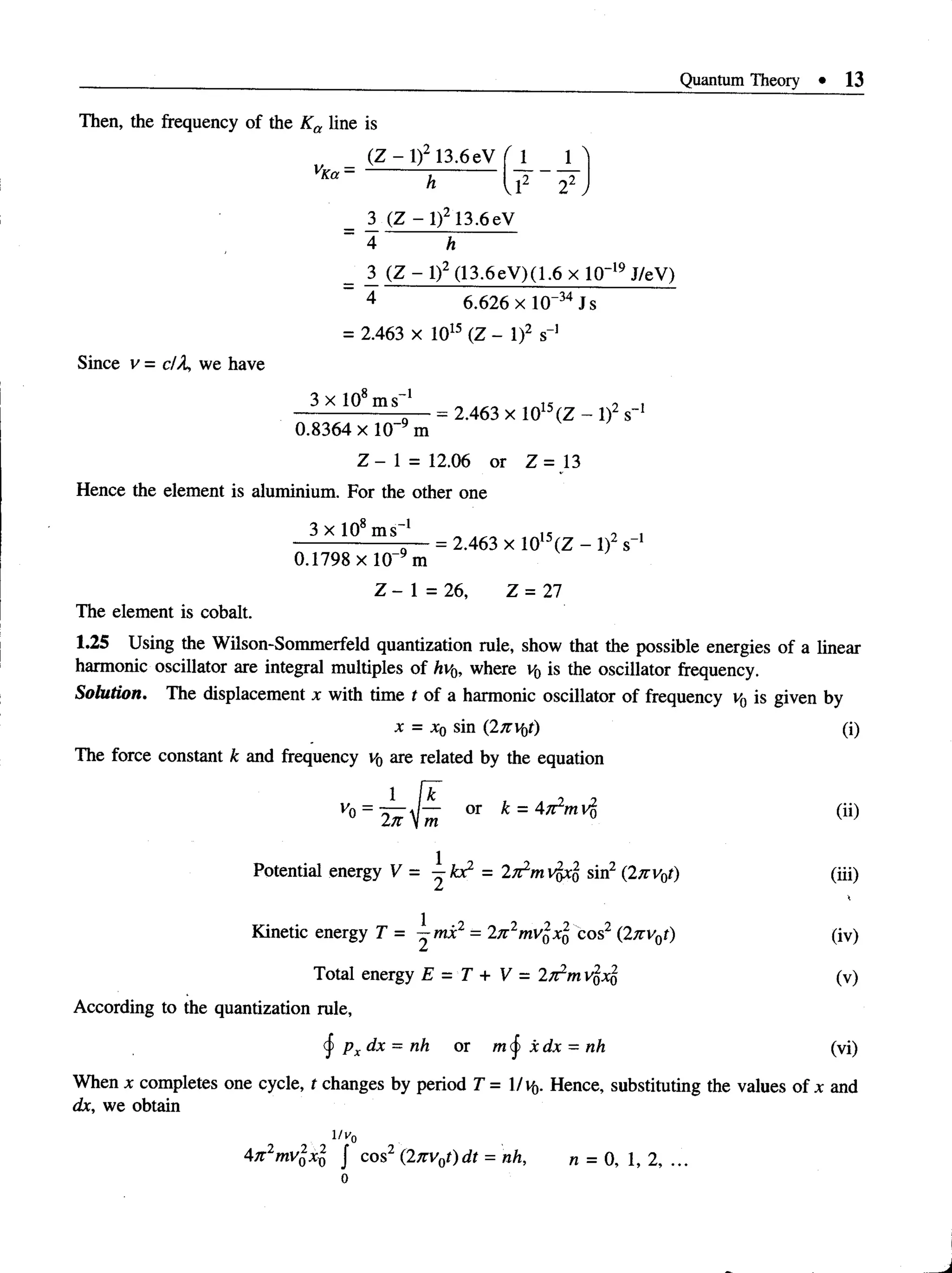 Quantum Theory • 13
Then, the frequency of the Ka line is
Since v = dX, we have
(Z - l)2 13.6eV ( 1 1 A
vKa - ;---------- ------ ~
h v1 2 .
3 (Z - l ) 2 13.6eV
4 h
_ 3 (Z - l)2 (13.6eV)(1.6 x 10~19J/eV)
4 6.626 x l(T34Js
= 2.463 x 1015 (Z - l)2 s”1
3 x 108ms 1 „ is 9 i
--------------------= 2.463 x 1015(Z - l)2 s_1
0.8364 x l 0 “9 m
Z - 1 = 12.06 or Z = 13
Hence the element is aluminium. For the other one
3 x 108m s-1 _ is 9 i
----------------- 5— = 2.463 x 1015(Z - l)2 s"1
0.1798 x l 0 _9m
Z - 1 = 26, Z = 27
The element is cobalt.
1.25 Using the Wilson-Sommerfeld quantization rule, show that the possible energies of a linear
harmonic oscillator are integral multiples of hv0, where v0 is the oscillator frequency.
Solution. The displacement x with time t of a harmonic oscillator of frequency v{) is given by
x = x0 sin (2nv0t) (i)
The force constant k and frequency v0 are related by the equation
V
° = i ^ O
T * = 4^ (“)
Potential energy V = ^ k x 2 = 2T^mvfixjf sin2 (2/rvy) (iii)
Kinetic energy T = ^ m i2 = 2n2m vlxl cos2 (2nv0t) (iv)
Total energy E = T + V = l ^ m VqXq (v)
According to the quantization rule,
px dx = nh or m § xdx = nh (vi)
When x completes one cycle, t changes by period T = 1/vf,. Hence, substituting the values of x and
dx, we obtain
lv 0
47t2mv%xl J cos2 (2jrv0t)dt = nh, n = 0, 1, 2, ...
 
