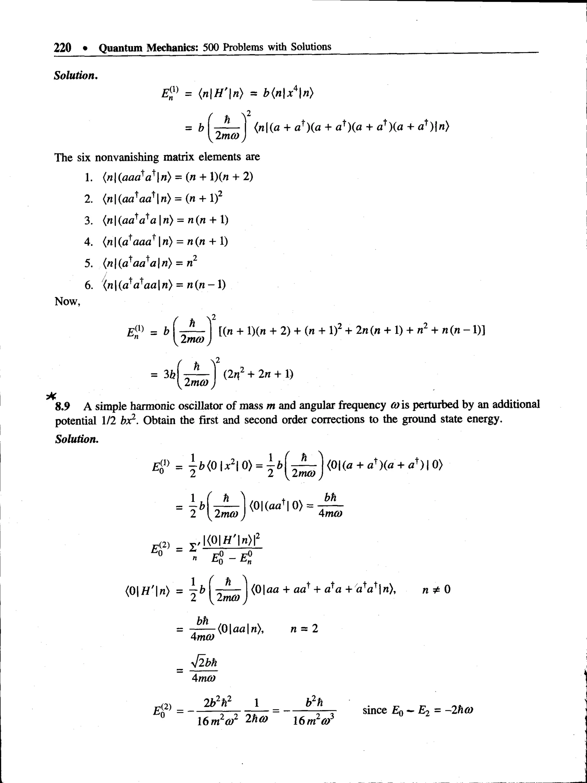 220 • Quantum Mechanics: 500 Problems with Solutions
Solution.
= (nH'n) = b{nx*n)
2
= b ( ■
- -) {n{a + a*)(a + a^)(a + af)(a + af )|«)
2ma>)
The six nonvanishing matrix elements are
1. (n(aaa!a*n) = (n + 1)(« + 2)
2. (n|(aataat |n) = (n + l)2
3. (n |(« flV a|n ) = n{n + 1)
4. (n |(a'aaa n) = n(n + X)
5. (n | (a^aa a |«) = n2
6. (n |(atataa |n) = n (« - 1)
Now,
= b
= 3b
h
2moo
[(n + l)(n + 2) + (n + l)2 + 2n(n + V) + n2 + n(n - 1)]
2mo) j
8.9 A simple harmonic oscillator of mass m and angular frequency <
wis perturbed by an additional
potential 1/2 foe2. Obtain the first and second order corrections to the ground state energy.
Solution.
4 !> = ^ b ( 0  x 20) = ^ b ( ^ A { 0  ( a + a')(a + af )0 )
2 ^  2mo) 4mm
4 2) = *
,K 0 | f l W
» $ - El
(0 |ff'|n ) = ^ b y - ^ ^  ( 0  a a + aa^ + a^a + afat n), n * 0
bh
4mo)
flbh
4mO)
(0 |aa|n), n = 2
e P
2b2n2 1 b2h
16 m2cd2 2ha> I6m 2a>3
since E0 ~ E2 = - 2ftft)
 