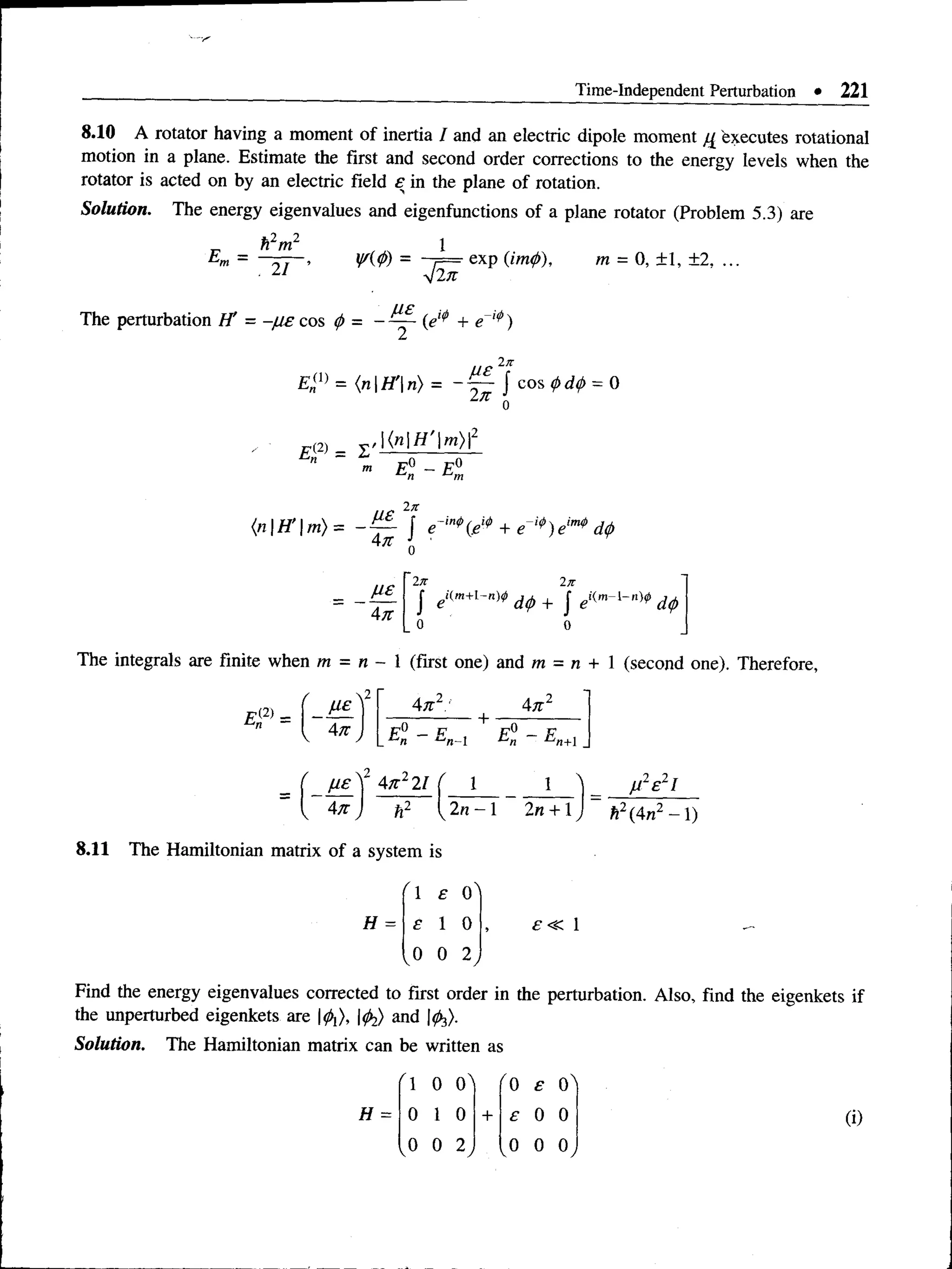 Time-Independent Perturbation • 221
8.10 A rotator having a moment of inertia I and an electric dipole moment Executes rotational
motion in a plane. Estimate the first and second order corrections to the energy levels when the
rotator is acted on by an electric field £ in the plane of rotation.
Solution. The energy eigenvalues and eigenfunctions of a plane rotator (Problem 5.3) are
- exp (im
</)), m = 0, ± 1, ±2, ...
E =
h2m2
, 21 V(0) =
~j2n
The perturbation H' = - / h e cos 0 = - (e^ + e ,lp)
ue 2n
£ „ (1 ) = ( n | H '  n ) = ~ ~ J c o s f d f = 0
l i t Q
m E° - E°
n L-‘m
jxe 2n
{n H 'm ) = - | + e ,4>
) elm$ dtp
A n J ■
A n
.E L
A n
In 2n
J d (j) + J e ''* " * - 1- " * ,
o o
E (2) =
0n
n m = n - 1 (first one) and m = n
An2: An2
I 4* j
|
p° _ p p° _ p
_ n t-'n-l n JO
jn+1 _
y e V A n 2 2 1 ( 1
A n 2n —l 2n + l J h2(4n2 -  )
S e 2!
8.11 The Hamiltonian matrix of a system is
H =
/ 1 e O'
e 1 0
0 0 2
Find the energy eigenvalues corrected to first order in the perturbation. Also, find the eigenkets if
the unperturbed eigenkets are |^ ) and |^).
Solution. The Hamiltonian matrix can be written as
(i)
r l 0 0^ ' 0 £ o '
H = 0 1 0 + £ 0 0
, 0 0 2 , 0
V 0 0 ,
 