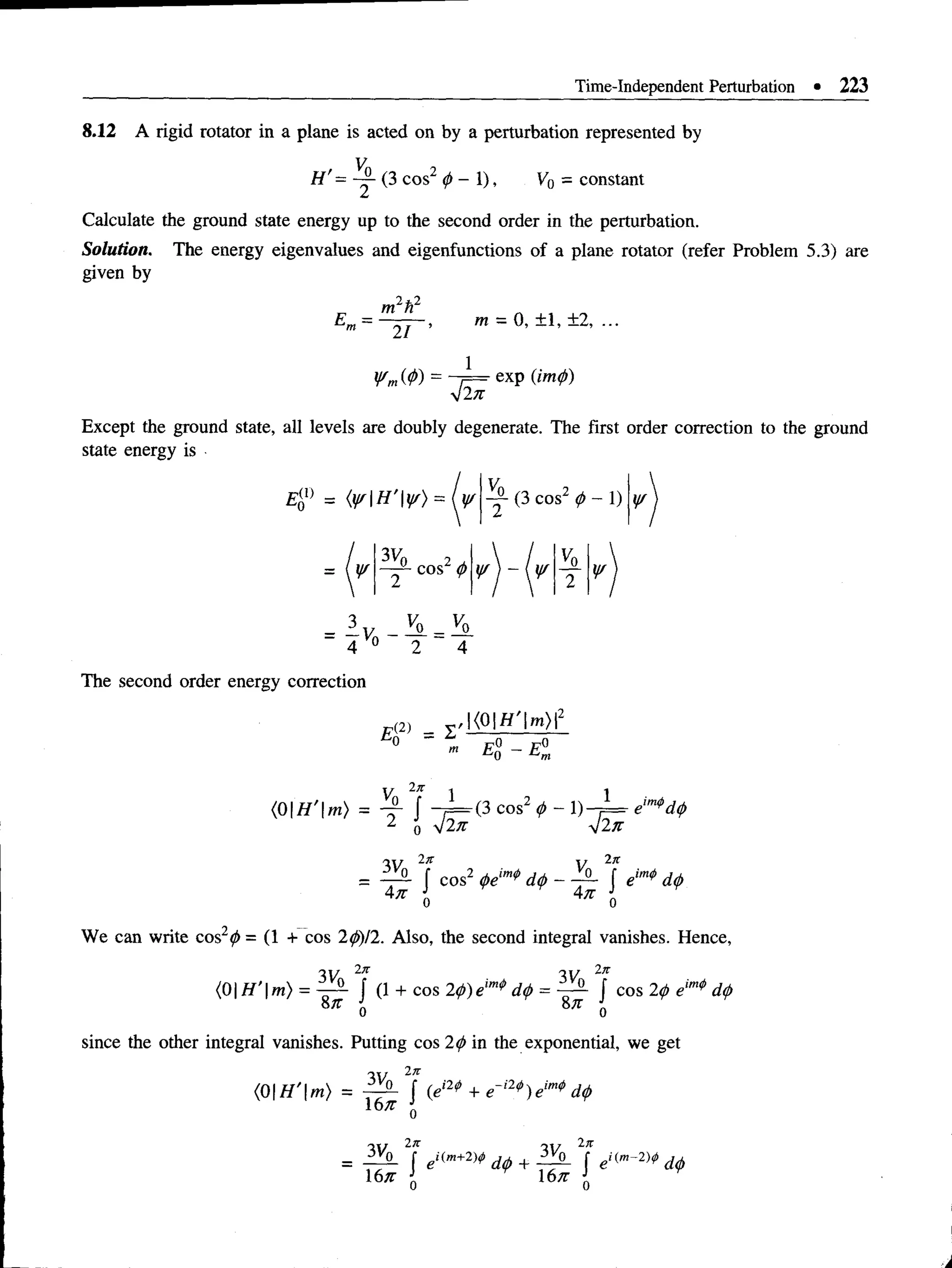 Time-Independent Perturbation • 223
8.12 A rigid rotator in a plane is acted on by a perturbation represented by
H'= ~ (3 cos2 0 - 1), V0 = constant
Calculate the ground state energy up to the second order in the perturbation.
Solution. The energy eigenvalues and eigenfunctions of a plane rotator (refer Problem 5.3) are
given by
£ - = ■
m2h2
~ 2 T '
m = 0, ± 1, ±2, ...
V m W ) =
exp (imp)
Except the ground state, all levels are doubly degenerate. The first order correction to the ground
state energy is
(3 cos2 p - 1) ¥
= [V
3Vn
¥ ¥ ¥
- I v _ 3 l = 25l
4 0 2 4
The second order energy correction
E<
2) = I
<01
2 1
cos 0 - 1) t —
= e'
J i n
4#
V 2,1
-P- f eim*d0
4k {
We can write cos 0 = (1 + cos 20)12. Also, the second integral vanishes. Hence,
w w 2n
<0| jy'l m) = - p - f (1 + C0S20)eim*d0 = ?P- f cos 20 eim* d0
57T J 8,r
8;r
0 0
since the other integral vanishes. Putting cos 20 in the exponential, we get
3V0
2n
16n
J (ei2^ + e~i2*)eim* d0
3Vf
0
In
16n
(m
+2)<j>
 