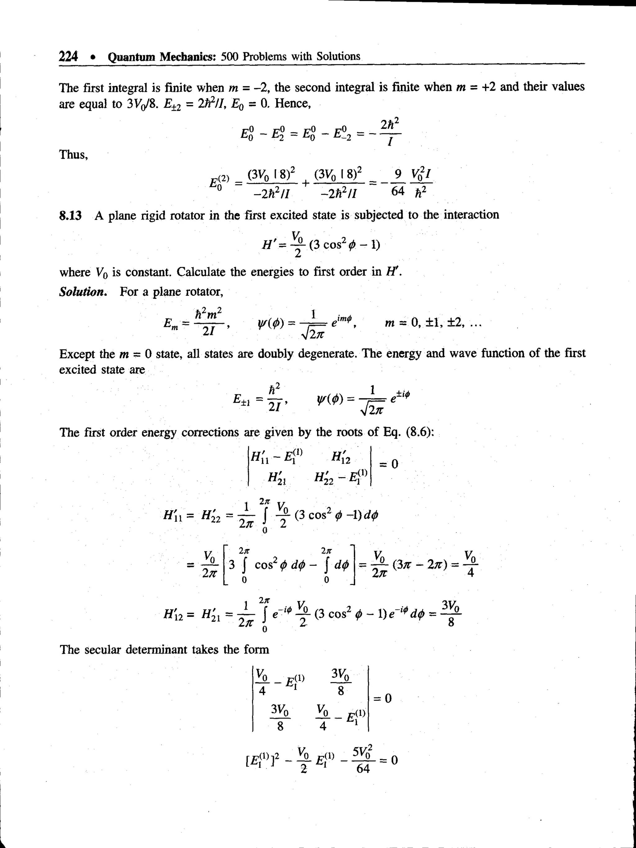 224 • Quantum Mechanics: 500 Problems with Solutions
The first integral is finite when m = -2, the second integral is finite when m = +2 and their values
are equal to 3Vo/8. E±1 = 2ft2//, E0 = 0. Hence,
1
7
O 1
7
O_ pO pO _
Thus,
r«> (3Vb 18) , (3V
q 18) 9 /
E d f —
- 2ft2// —
2ft2// 64
8.13 A plane rigid rotator in the first excited state is subjected to the interaction
H '= ^ L (3 c o s2(Z>-1)
where V0 is constant. Calculate the energies to first order in H'.
Solution. For a plane rotator,
E„ =
h2m2
21 ’
1 im# m = 0, ±1, ±2, ...
Except the m = 0 state, all states are doubly degenerate. The energy and wave function of the first
excited state are
*2
E±1 21 ’
1 ,±i>
The first order energy corrections are given by the roots of Eq. (8.6):
H'n ~ E[l) H[2
H '21 h ’
22- e ■
O
)
= 0
1 2n v
H'n = H22= — j - f (3 cos2 <
j>-1)d<
/>
= A
2n
2ti lie
3 | cos2<
f>d
<
/>- J = (3n - 2n) = ^7-
2tt 4
1 2Jt y
H 'u = H 21 = 2 ^ J ^ - f (3 cos2 <t>-X)e
2-
3Vo_
8
The secular determinant takes the form
 