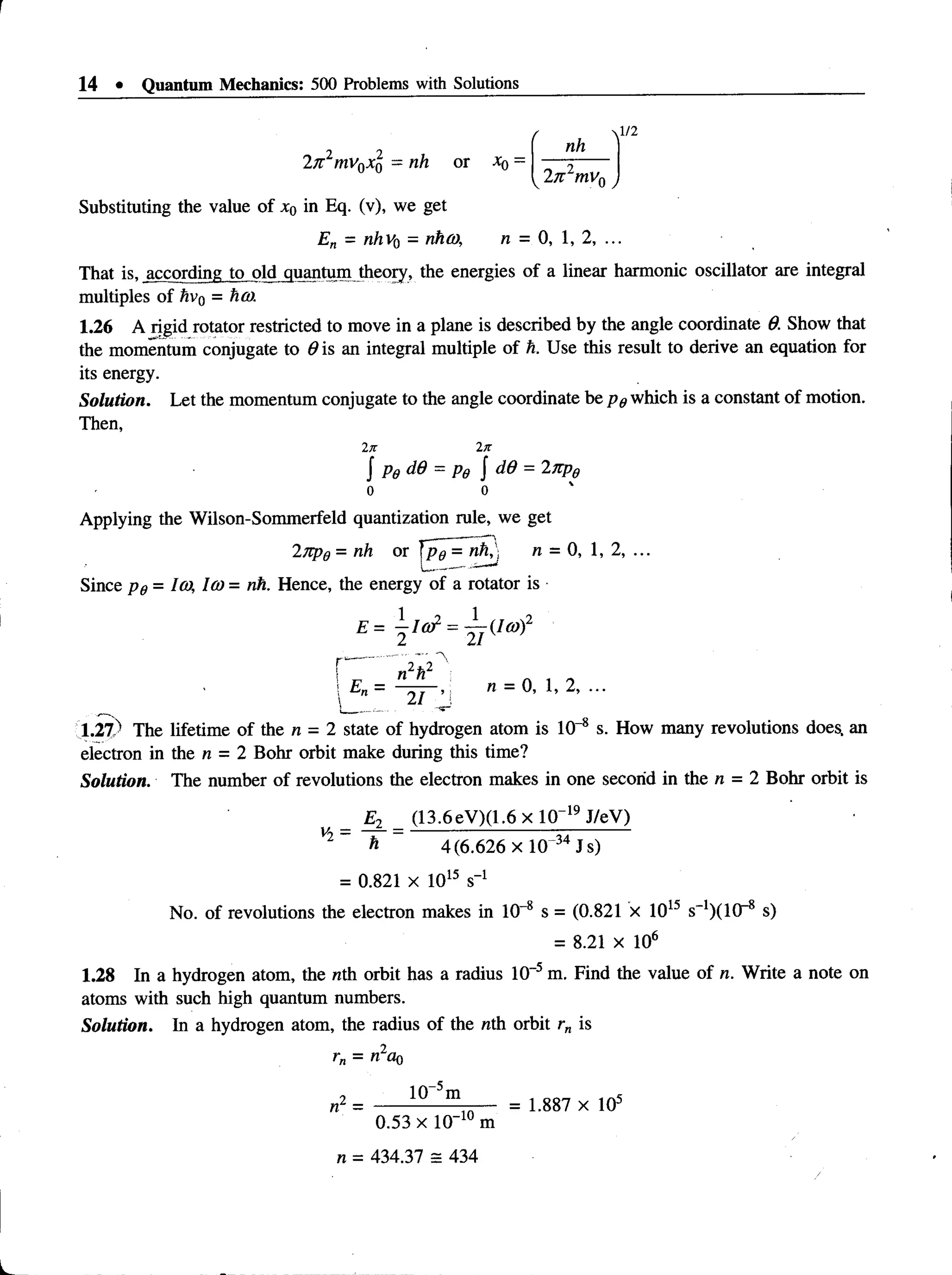 14 • Quantum Mechanics: 500 Problems with Solutions
2ft2mv0x0 - nh or x0 =
r , ^/2
nh
 2n 2mv0 j
Substituting the value of x0 in Eq. (v), we get
En - nhv0 - rihco, n = 0, 1, 2, ...
That is, according to old quantum theory, the energies of a linear harmonic oscillator are integral
multiples of hv0 = ha).
1.26 A rigid rotator restricted to move in a plane is described by the angle coordinate 9. Show that
the momentum conjugate to 6 is an integral multiple of h. Use this result to derive an equation for
its energy.
Solution. Let the momentum conjugate to the angle coordinate be p# which is a constant of motion.
Then,
In 2n
J pg dd = Pg J dd = 27C
pg
0 0
Applying the Wilson-Sommerfeld quantization rule, we get
—
-----—
i
27tpe = nh or Jpe = nh^j n =0, 1,2, ...
Since p e = Ico, 1(0 = nh. Hence, the energy of a rotator is
U „ = 4 r - . : n = 0, 1, 2, ...
_ ... 21 ,J
1.27 -
' The lifetime of the n - 2 state of hydrogen atom is10-8 s. How many revolutionsdoes, an
electron in the n = 2 Bohr orbit make during this time?
Solution. The number of revolutions the electron makes in onesecond in the n = 2 Bohr orbit is
E2 (13.6eV)(1.6 x 10~19 J/eV)
Vl~ h ~ 4(6.626 x 10 34 Js)
= 0.821 x 1015 s_1
No. of revolutions the electron makes in 10-8 s = (0.821 x 1015 s_1)(10r8 s)
= 8.21 x 106
1.28 In a hydrogen atom, the nth orbit has a radius 10“5m.Find the value of n. Write a note on
atoms with such high quantum numbers.
Solution. In a hydrogen atom, the radius of the nth orbit rn is
 