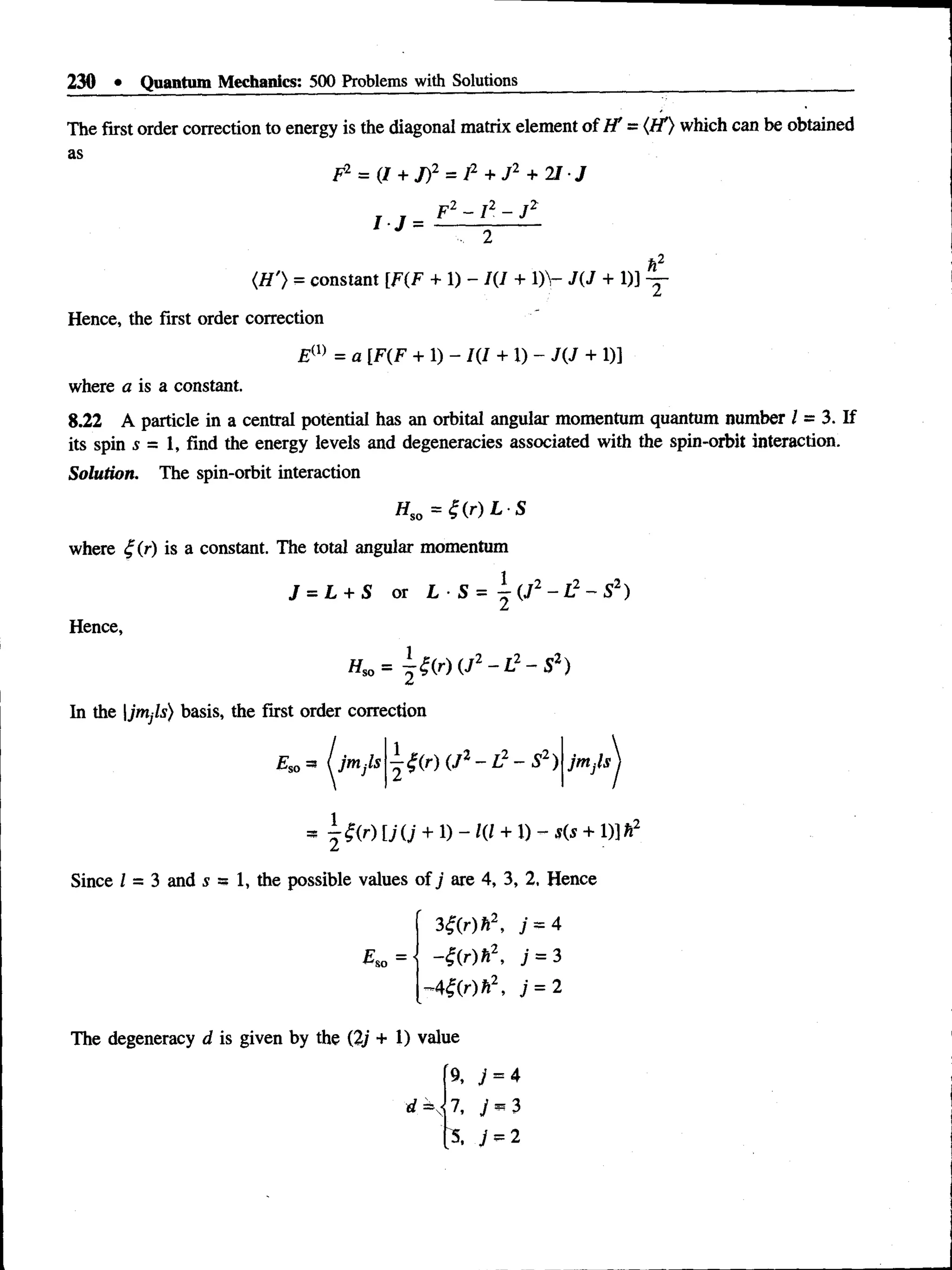 230 • Quantum Mechanics: 500 Problems with Solutions
The first order correction to energy is the diagonal matrix element of H' = (H1
) which can be obtained
as
F2 = (/ + J)2 = I2 + J 2 + 21 J
I J =
F2 - ! 2 - J 2
(.H'} = constant [F(F + 1) - 1(1 + 1)V J(J + 1)] —
Hence, the first order correction
Em = a [F(F + 1) - 1(1 + 1) - J(J + 1)]
where a is a constant.
8.22 A particle in a central potential has an orbital angular momentum quantum number / = 3. If
its spin 5 = 1, find the energy levels and degeneracies associated with the spin-orbit interaction.
Solution. The spin-orbit interaction
Hso = Z ( r ) L S
where t;(r) is a constant. The total angular momentum
Hence,
J = L + S or L ■S = i (J2 - L2 - S2)
Hso= - t ( r ) ( J 2 - L 2 - S 2)
In the |jntjls) basis, the first order correction
Es0 = ( jntjls - # ( r ) (J2- I 2 - S2) jntjls
*  f r ) [j O' + 1) - 1(1 + D - s(s + 1)] h2
Since I = 3 and s = 1, the possible values of j are 4, 3, 2, Hence
£ so =
3Z(r)h2, j = 4
-Z(r)h2, ; = 3
-44(r)h2, 7=2
The degeneracy d is given by the (2j + 1 ) value
% j = 4
^ = 7, y = 3
j = 2
 