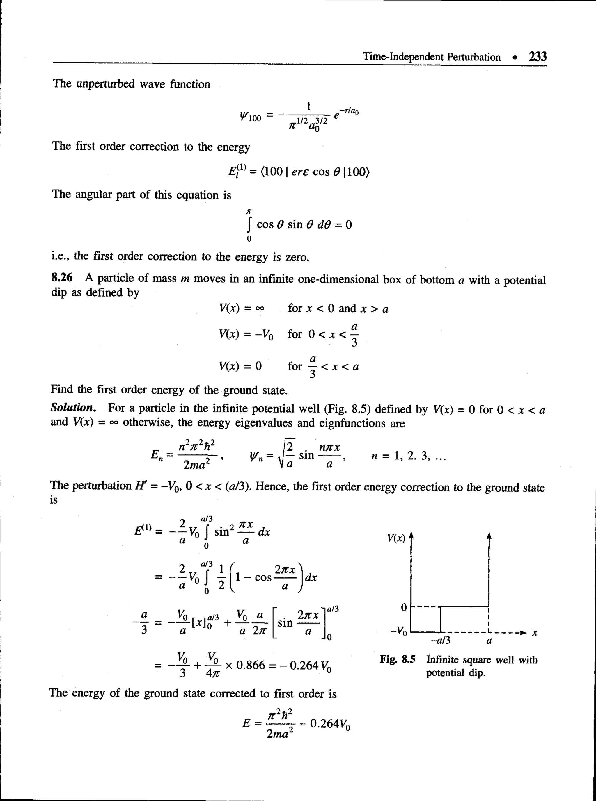 Time-Independent Perturbation • 233
The unperturbed wave function
^100 -
„-r/an
_l/2^3/2
n a0
The first order correction to the energy
£ ;(1) = (100 | ere cos 6 1100)
The angular part of this equation is
J cos 6 sin 6 dd = 0
i.e., the first order correction to the energy is zero.
8.26 A particle of mass m moves in an infinite one-dimensional box of bottom a with a potential
dip as defined by
V(x) = oo for x < 0 and x > a
V(x) = -V0 for 0 < x < %
V(x) = 0 for —< x < a
Find the first order energy of the ground state.
Solution. For a particle in the infinite potential well (Fig. 8.5) defined by V(x) = 0 for 0 < x < a
and V(x) = oo otherwise, the energy eigenvalues and eignfunctions are
n27t2fi2
2ma2
2 . nnx
3, ...
The perturbation H' = -V0, 0 < x < (a/3). Hence, the first order energy correction to the ground state
is
a/3
# » = - ± v 0 j sin
2 XX
dx
0
a/3
2 1
• - M x l l - C O S
2nx
a
T
o
+ v
j l «
a a 2n
+ -A x 0.866
sin
dx
2n x
a/3
V(X)
0
-V0
-a/3
_L.
a
3 4 n ------------- ° '264yo
The energy of the ground state corrected to first order is
n 2h2
Fig. 8.5 Infinite square well with
potential dip.
£ =
2ma
0.264Ko
 