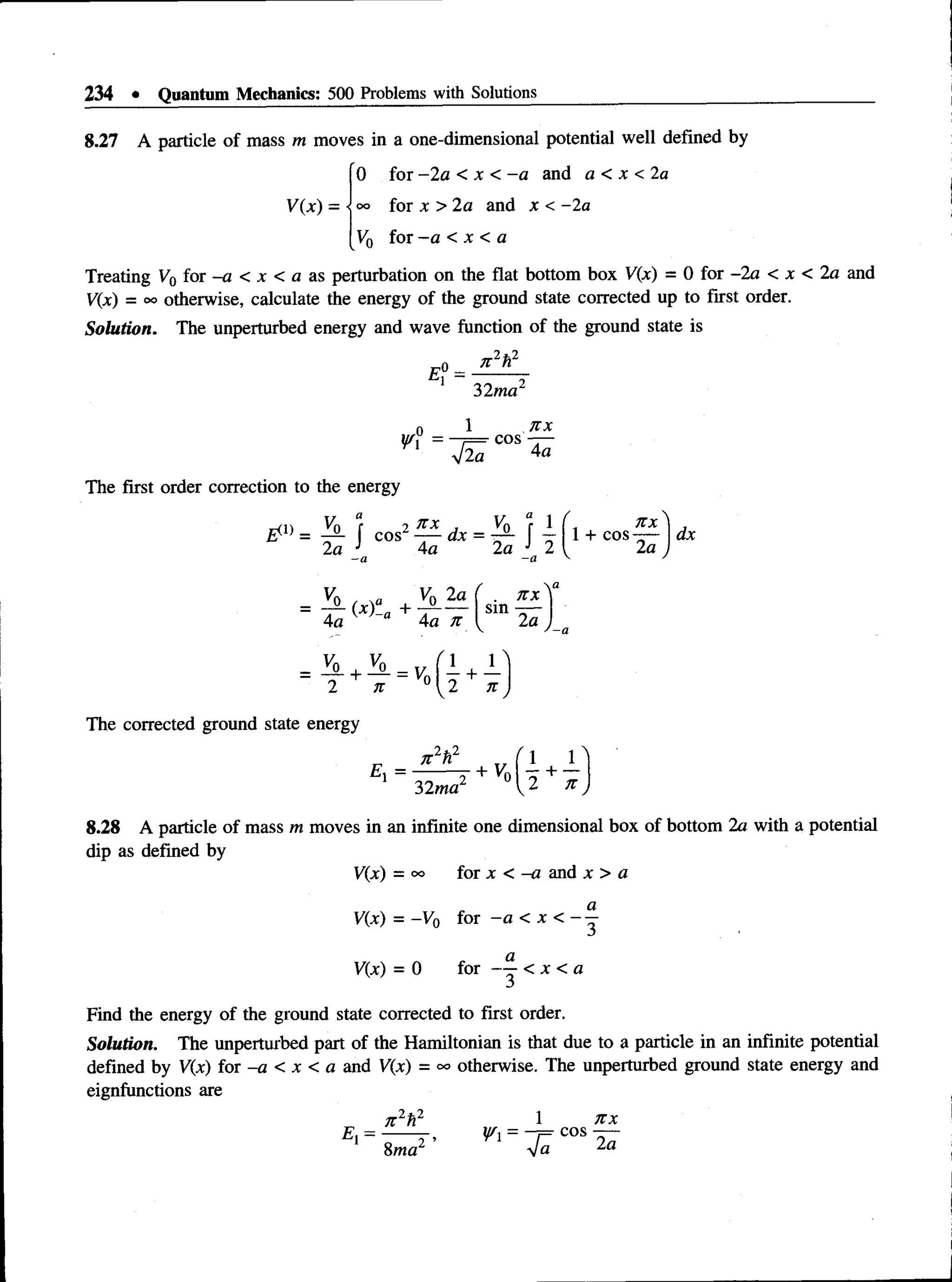234 • Quantum Mechanics: 500 Problems with Solutions
8.27 A particle of mass m moves in a one-dimensional potential well defined by
0 for —
2a < x < —
a and a < x <2a
°° for x > 2a and x < -2a
V(x) =
K for - a < x < a
Treating V0 for -a < jc < a as perturbation on the flat bottom box V(x) = 0 for -2a < x < 2 a and
V(x) = oo otherwise, calculate the energy of the ground state corrected up to first order.
Solution. The unperturbed energy and wave function of the ground state is
n 2h2
£? =
32ma
Vi
1 jtx
—
f = cos —
a 4a
The first order correction to the energy
-n V
n r 2 n x , V0 “
r 1 (.
& = - 2- | cos —
— dx = -S- f — l +
2a J ?n J 9: I
4a 2a J 2
-a
n x I j
cos —
— | dx
2a
2 n
The corrected ground state energy
E =
V0 V0 2a ( . n x
= -r~ (x)-a+ -r -— sin-s-
4a 4a n I 2a
n 2h2
32ma2
n
+ Vn| 4 + —
7t
8.28 A particle of mass m moves in an infinite one dimensional box of bottom 2a with a potential
dip as defined by
V(x) = oo for x < -a and x > a
a
V(x) = -V0 for —
a < x < ——
V{x) = 0 for < x < a
Find the energy of the ground state corrected to first order.
Solution. The unperturbed part of the Hamiltonian is that due to a particle in an infinite potential
defined by V(x) for -a < x < a and V(x) = °° otherwise. The unperturbed ground state energy and
eignfunctions are
_2fc2
Ex= n
8ma,2 ’
l n x
= —
j= cos
Vfl 2a
 