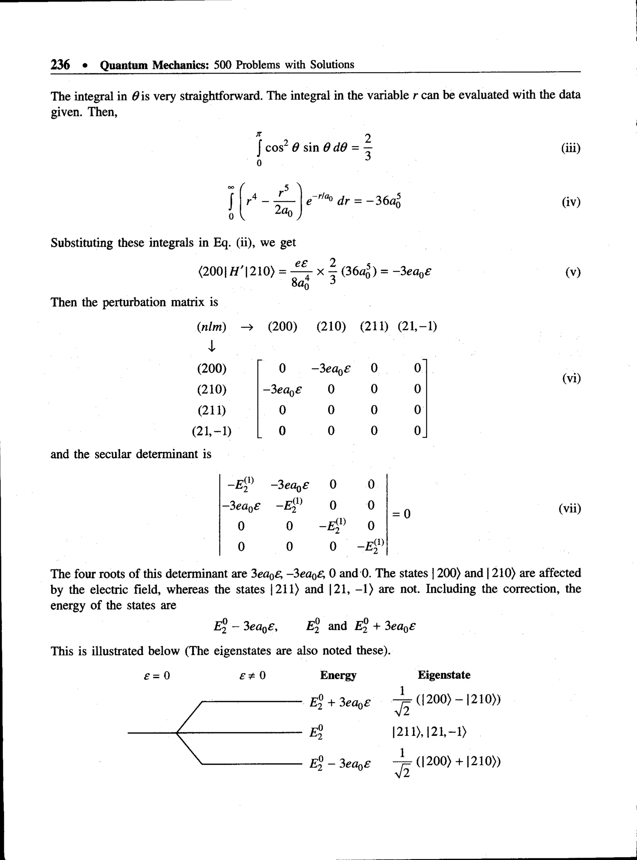 236 • Quantum Mechanics: 500 Problems with Solutions
The integral in #is very straightforward. The integral in the variable r can be evaluated with the data
given. Then,
2
,
J cos2 6 sin 6 dd = — (iii)
r
2oq
e- r,a° dr = -3 6 a5
0 (iv)
Substituting these integrals in Eq. (ii), we get
<200| H ’210) = — x - (3 6 ^ ) = -3ea0£
8a0
Then the perturbation matrix is
ee
(nlm) —
> (200) (210) (211) (21,-
1
(200) 0 -3ea0s 0 0
(210) -3eaQ
£ 0 0 0
(211) 0 0 0 0
(21,- 1) 0 0 0 0
secular determinant is
- E ? -3 ea0£ 0 0
-3 ea0£ —
E ^ 0 0
= 0
0 0 0
0 0 0
(v)
(vi)
(vii)
The four roots of this determinant are 3ea0£, -3ea0£, 0 and 0. The states 1200) and 1210) are affected
by the electric field, whereas the states |211) and 121, -1) are not. Including the correction, the
energy of the states are
E® —3ea0£, E and E® + 3ea0£
This is illustrated below (The eigenstates are also noted these).
£ = 0 £ * 0 Energy Eigenstate
1 ____ _ _____
1211),121,-1)
1
(| 200) + 1210»
 