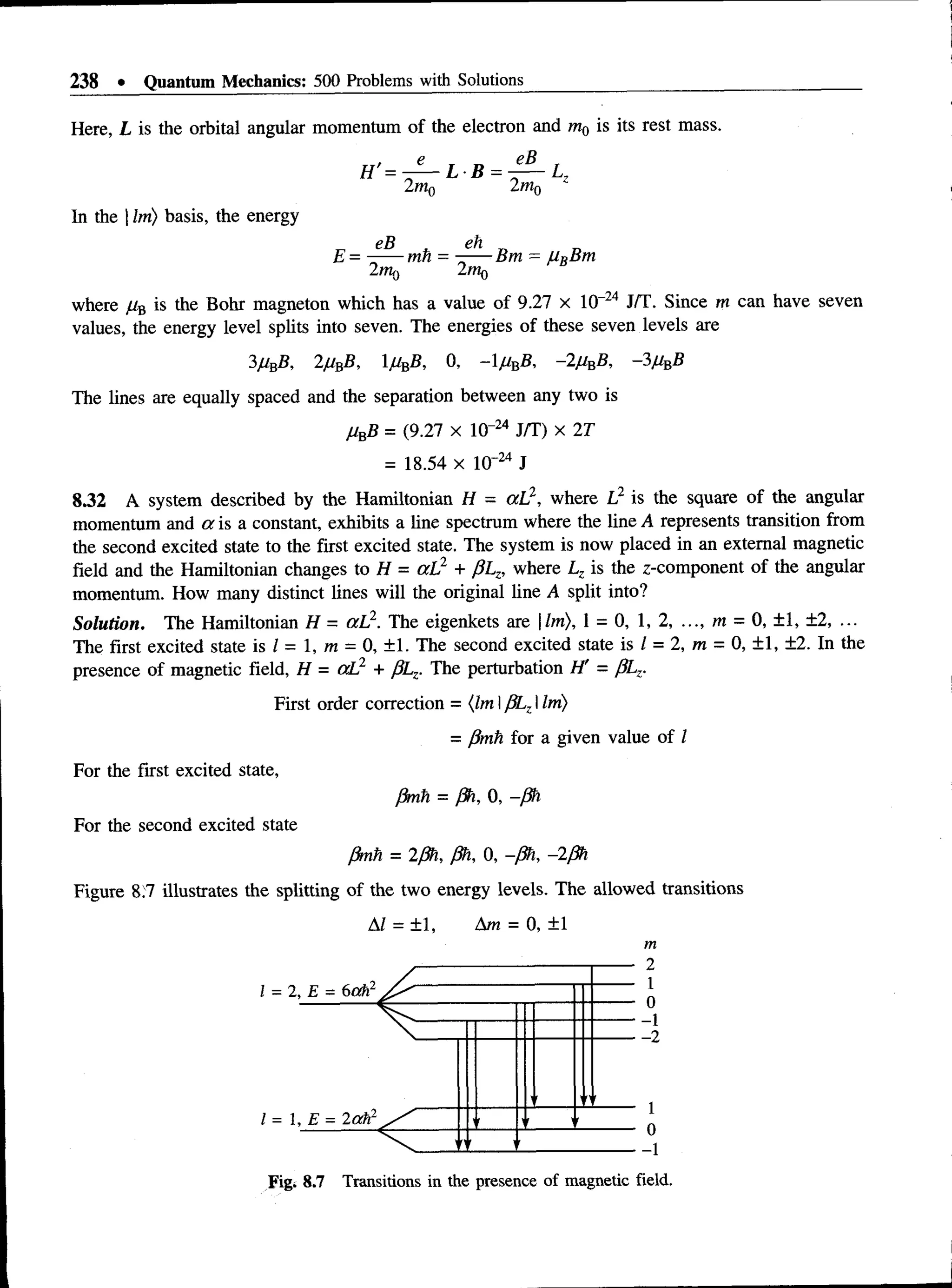 238 • Quantum Mechanics: 500 Problems with Solutions
Here, L is the orbital angular momentum of the electron and m0 is its rest mass.
In the | Im) basis, the energy
where //B is the Bohr magneton which has a value of 9.27 x 10 24 J/T. Since m can have seven
values, the energy level splits into seven. The energies of these seven levels are
3 2jUnB, 1MbB, 0, -1//B
S, -2/ibB, -3j
U
bB
The lines are equally spaced and the separation between any two is
j
UbB = (9.27 X 10“24 J/T) x 2T
= 18.54 x 1(T24 J
8.32 A system described by the Hamiltonian H = aL2, where L2 is the square of the angular
momentum and a is a constant, exhibits a line spectrum where the line A represents transition from
the second excited state to the first excited state. The system is now placed in an external magnetic
field and the Hamiltonian changes to H = aL2 + pLz, where Lz is the z-component of the angular
momentum. How many distinct lines will the original line A split into?
Solution. The Hamiltonian H = aL2. The eigenkets are lm), 1 = 0, 1, 2, ..., m = 0, ±1, ±2, ...
The first excited state is I - 1, m = 0, ±1. The second excited state is / = 2, m = 0, ±1, ±2. In the
presence of magnetic field, H = aL2 + j3Lz. The perturbation I f = pLz.
First order correction = {lm IpLzIIm)
= fimti for a given value of I
For the first excited state,
0mh = ph, 0, -ph
For the second excited state
ffmh = 2ph, ph, 0, -ph, -2ph
Figure 8.7 illustrates the splitting of the two energy levels. The allowed transitions
AI = ±1, Am = 0, +1
m
-1
-2
I = 1,
Fig. 8.7 Transitions in the presence of magnetic field.
 