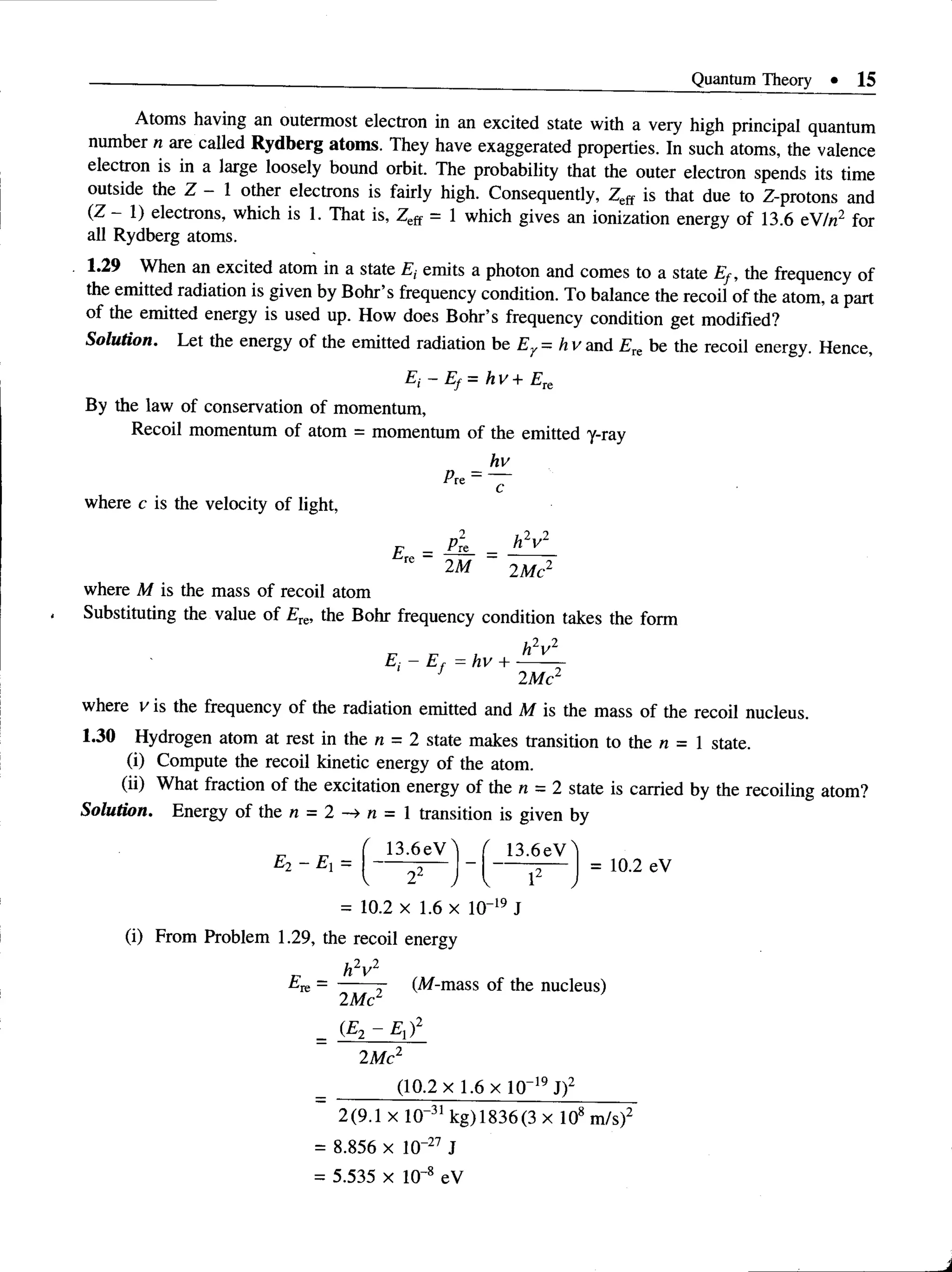 Quantum Theory • 15
Atoms having an outermost electron in an excited state with a very high principal quantum
number n are called Rydberg atoms. They have exaggerated properties. In such atoms, the valence
electron is in a large loosely bound orbit. The probability that the outer electron spends its time
outside the Z - 1 other electrons is fairly high. Consequently, Zeff is that due to Z-protons and
(Z —1) electrons, which is 1. That is, Zeff = 1 which gives an ionization energy of 13.6 eV/n2 for
all Rydberg atoms.
1.29 When an excited atom in a state £, emits a photon and comes to a state Ef , the frequency of
the emitted radiation is given by Bohr’s frequency condition. To balance the recoil of the atom, a part
of the emitted energy is used up. How does Bohr’s frequency condition get modified?
Solution. Let the energy of the emitted radiation be Ey = h v and Eie be the recoil energy. Hence,
where M is the mass of recoil atom
Substituting the value of Ete, the Bohr frequency condition takes the form
where v is the frequency of the radiation emitted and M is the mass of the recoil nucleus.
1.30 Hydrogen atom at rest in the n = 2 state makes transition to the n = 1 state.
(i) Compute the recoil kinetic energy of the atom.
(ii) What fraction of the excitation energy of the n = 2 state is carried by the recoiling atom?
Solution. Energy of the n = 2 -> n = 1 transition is given by
E, - Ef = h v + Ek
By the law of conservation of momentum,
Recoil momentum of atom = momentum of the emitted y-ray
hv
where c is the velocity of light,
= 10.2 x 1.6 x 10“19 J
(i) From Problem 1.29, the recoil energy
Ek = ------- (M-mass of the nucleus)
1 AA~2 '
2Me
(E2 - E rf
2Me2
(10.2 x 1.6 x 10“19J)2
2(9.1 x 10“31 kg) 1836(3 x 108 m/s)2
= 8.856 x lO' 27 J
= 5.535 x 10-8 eV
 