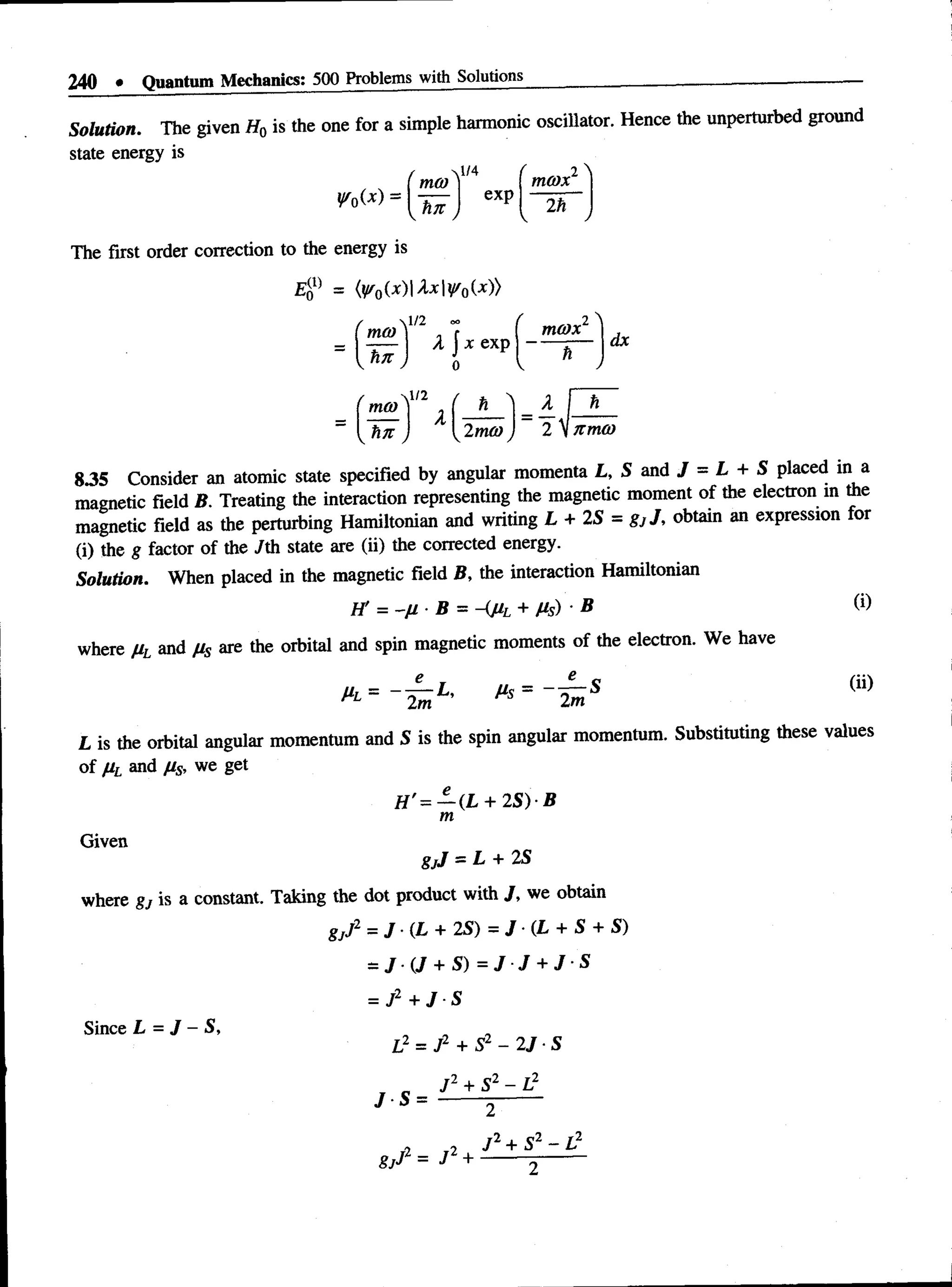 240 • Quantum Mechanics; 500 Problems with Solutions
Solution. The given H0 is the one for a simple harmonic oscillator. Hence the unperturbed ground
state energy is
mm
l/4
exp
( i 
tncox
2h
The first order correction to the energy is
(^ 0(x )U x |^ 0U »
p(i)
*0
 1/2
mco )
tin j
l/2
mu)
x exp
2mo)
m(Dx
h ~
dx
= A I h
~ 2 VJtmo)
835 Consider an atomic state specified by angular momenta L, S and J = L + S placed in a
magnetic field B. Treating the interaction representing the magnetic moment of the electron in the
magnetic field as the perturbing Hamiltonian and writing L + 2S = gjJ, obtain an expression for
(i) the g factor of the /th state are (ii) the corrected energy.
Solution. When placed in the magnetic field B, the interaction Hamiltonian
I f = -f J - ■ B = A p .L + Ms ) ■ B ®
where Ml 311(1 M s are the orbital and spin magnetic moments of the electron. We have
Ms = 2m
(ii)
L is the orbital angular momentum and S is the spin angular momentum. Substituting these values
of Ml 311(1 M
s* we i et
e
H '= — (L + 2 S ) B
m
Given
gjJ —L + 2S
where gj is a constant. Taking the dot product with J, we obtain
gjJ2 = / • ( £ + 2S) = J ■(L + S + S)
= j v + s ) = j j + j s
= J2 + J S
Since L = J - S,
L2 = J2 + S2 - 2 J S
J S =
J 2 + S2 - 1}
fi _ j2 J + S
2 . P2 L 2
 