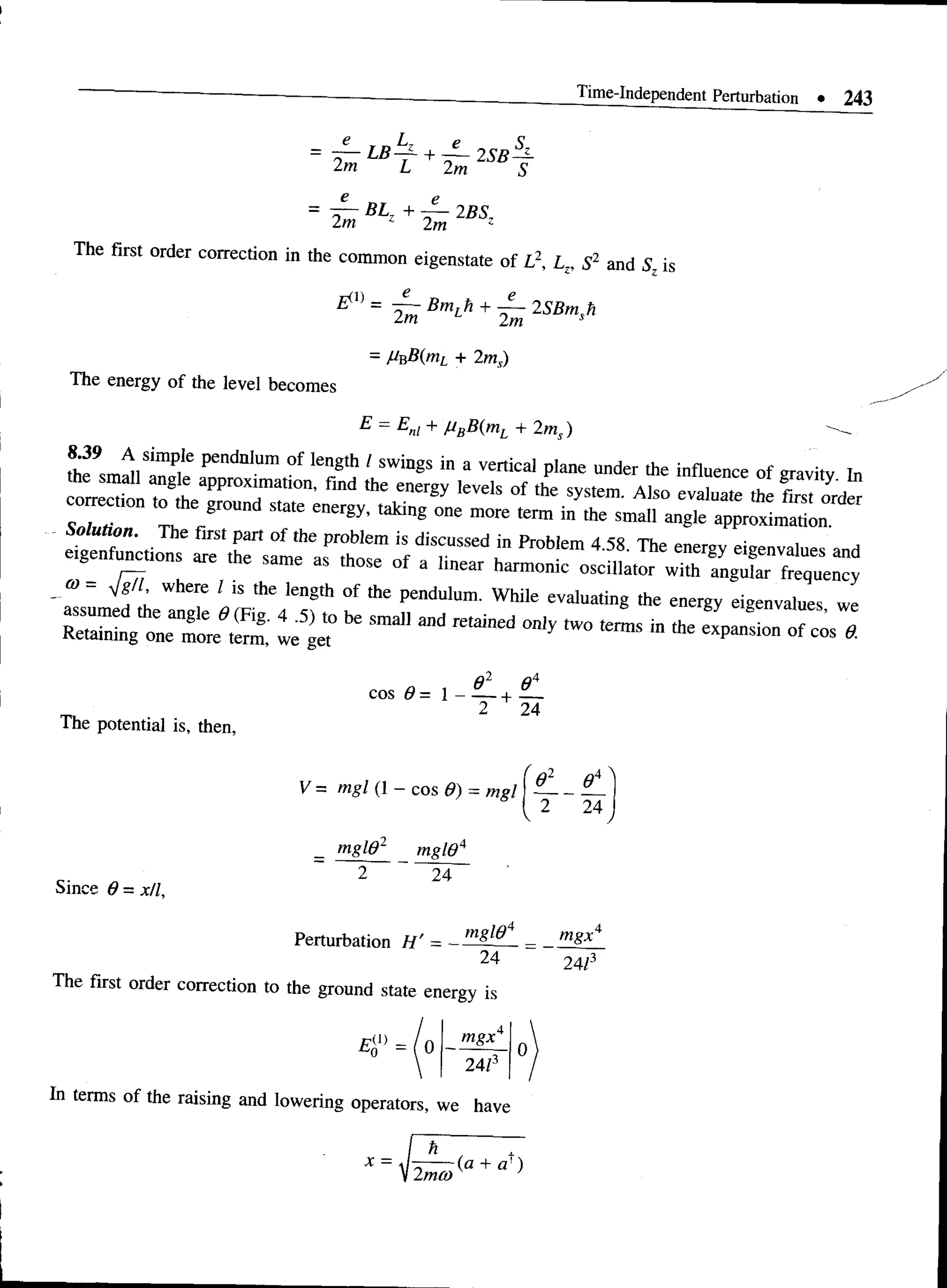 Time-Independent Perturbation • 243
e
2m
e
2m
L B ^ + ~ 2 S B ^
A
s
e e
— BLZ + — 2BS7
2m 2m z
•
z. u and Sz is
The first order correction in the common eigenstate of L2, Lz, S
- Hv,B(mL + 2ms)
The energy of the level becomes
E = Em + MBB(mL + 2ms) ^
fhfsm ai t S P“ Kl"Illm ° f 1
“ g"'' SW
i"8S ta “ venical Plane “" 0 " of gravity to
® - Jgfi where I is the length of the pendulum. While evaluating the energy eigenvalues we
Retaining one^more^term,' le g e t ^ Sm311 ^ tW° ^ in the exPansion of cos «
The potential is, then,
cos * = ! - £ + £ .
2 24
Since 6 = x/l,
V = mgl (1 - cos G) = mgl I —
— —
{ 2 24
mgld2 mgie4
2 24
Perturbation H ' = -
mglO
~2A~
The first order correction to the ground state energy is
E (l) 0 -
mgx
24/
In terms of the raising and lowering operators, we have
mgx
24/3
 