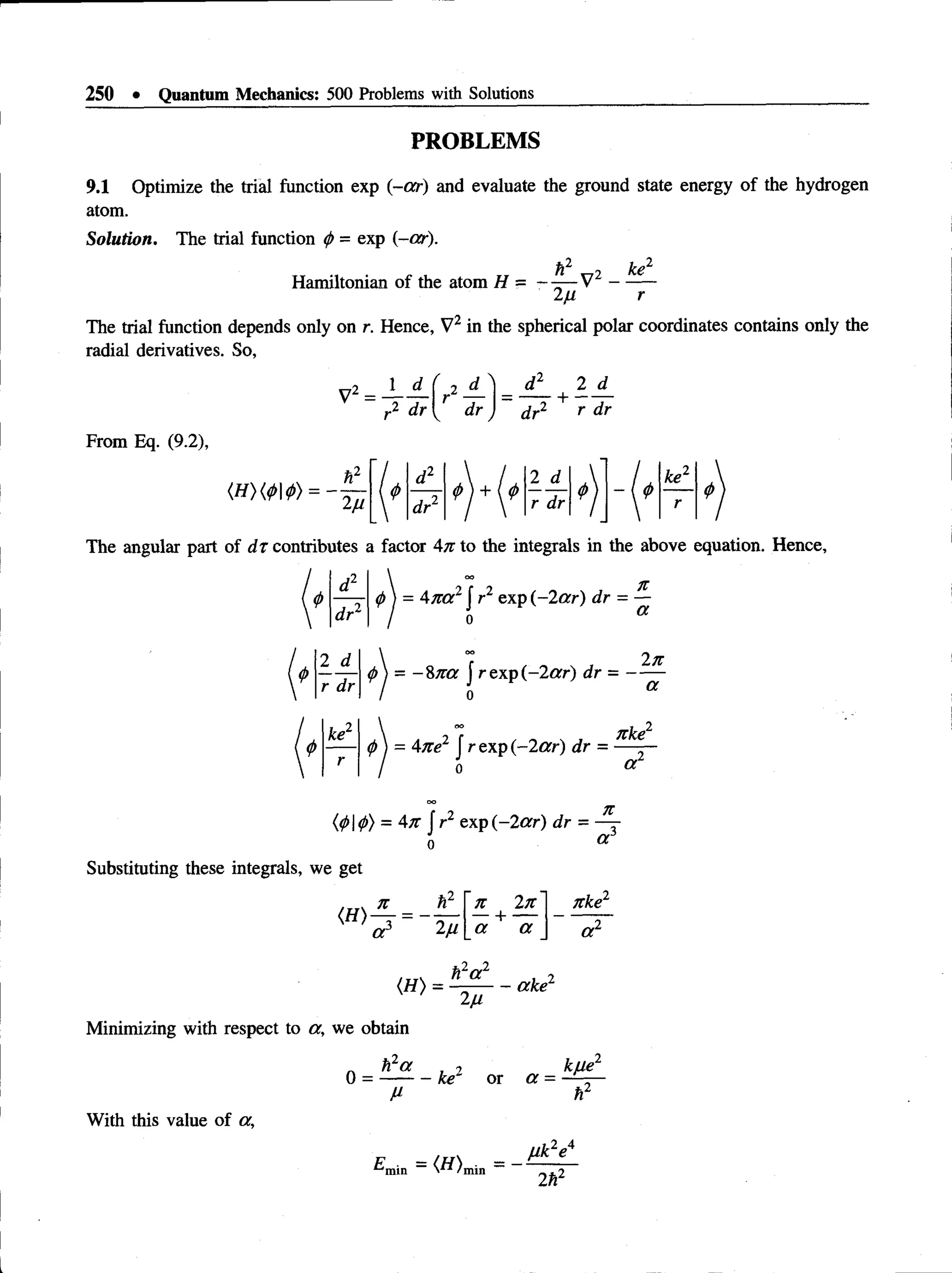 250 • Quantum Mechanics: 500 Problems with Solutions
PROBLEMS
9.1 Optimize the trial function exp (-or) and evaluate the ground state energy of the hydrogen
atom.
Solution. The trial function <
/>= exp (-or).
h2 _-_2 ke2
Hamiltonian of the atom H = - —
—V -------
2n r
The trial function depends only on r. Hence, V2 in the spherical polar coordinates contains only the
radial derivatives. So,
V2 = — —
,2 dr
f j ^
dr
d 2 2 d_
dr2 + r dr
From Eq. (9.2),
2u
r/ d2  / 2 d  L ke2
r dr2 r dr
7 i *
r
The angular part of d t contributes a factor An to the integrals in the above equation. Hence,
d2
dr2
I o
o
<
/>
) = Ana2J r2 exp (-2ar) dr = —
2 d_
r dr
 r 2n
</)) = - 8 n a J rexp(-2orr) dr = ——
ke2
0  = Ane1 J r exp (-2 ar) dr =
nke
a
U
>d
>
) = An f r2 exp (-2 ar) dr = ~^r
o «r
Substituting these integrals, we get
(H)
n
a '2/1
n 2n
a a
nke2
a 2
<„> = is L _ ^
2 ^
Minimizing with respect to a , we obtain
n h2<x , 2
0 = -------- ke or a
M
_ k/Je2
With this value of a,
2 A
Emin = (H)„
Mk e
2h2
 