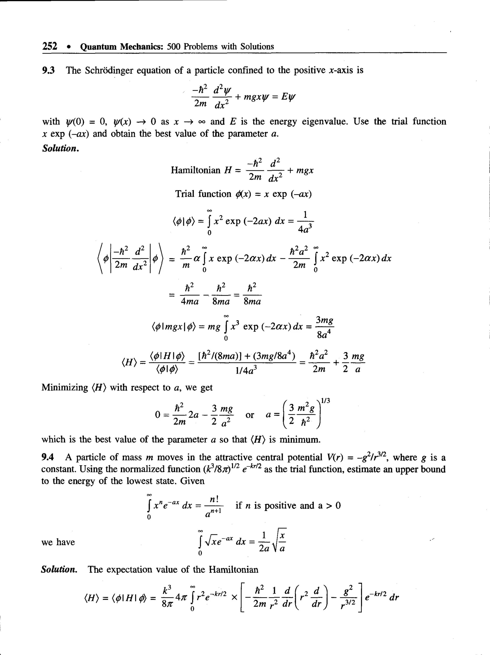 252 • Quantum Mechanics: 500 Problems with Solutions
9.3 The Schrodinger equation of a particle confined to the positive x-axis is
- h2 d2y/
2m dx2
+ mgxifr = Eyr
with y/(0) = 0, y/(x) —
> 0 as x —
»and E is the energy eigenvalue. Use the trial function
x exp (-ax) and obtain the best value of the parameter a.
Solution.
„ „ -ft2 d 2
Hamiltonian H = —--------—+ mgx
2m dx2
Trial function <p(x) = x exp (-ax)
(010) = f x 1 exp (-2ax) dx = —
^-r-
n 4a3
-h 2 d2
2m dx2
n a
4
>j = — a Jx exp (~2ax) dx — -— Jx 1 exp (~2ax) dx
ti1
2m
hl
Ama 8ma Sma
(<
/>Imgx |(j>
) = mg Jx3 exp (-2ax) dx =
3mg
8a4
{</>H<j)) [h2/(8ma)] + (3mg/8a4) » V 3 mg
V-n) = ^------------ = —-----+ —-
<0I0> 1/4a3
Minimizing (H) with respect to a, we get
2m 2 a
0 = - — 2a - or a =
2m 2 a2
3 m g
2
1
/3
which is the best value of the parameter a so that (H ) is minimum.
9.4 A particle of mass m moves in the attractive central potential V(r) = -g 2/ ^ 2, where g is a
constant. Using the normalized function (k3/8#)1/2e~kr/2 as the trial function, estimate an upper bound
to the energy of the lowest state. Given
n!
„»+1
we have
J x ne ax dx = if n is positive and a > 0
Solution. The expectation value of the Hamiltonian
 