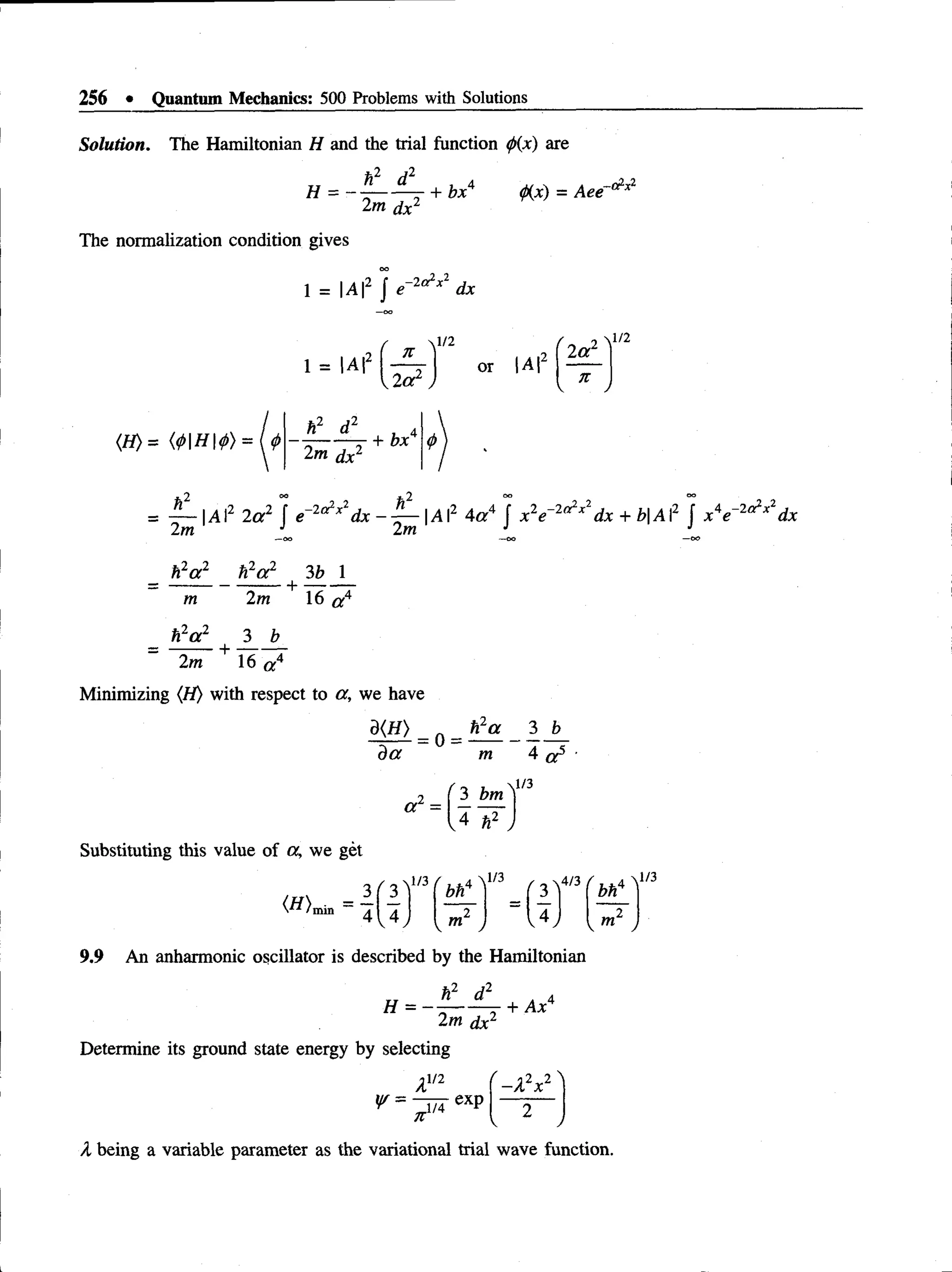 256 • Quantum Mechanics: 500 Problems with Solutions
Solution. The Hamiltonian H and the trial function (/>
{x) are
H = -
t i _ d 2
_
2m dx2
+ bx4 (fix) = Aee
The normalization condition gives
1 = |A |2 J dx
(H)= (4>H4>) = U
1 = |A|-
h2 d2
2m dx2
' 71
1/2
. A,1
2^1
2 a
2 a 2
or IA |
it
 J
1/2
+ bx
— |A I2 2a2 f e 2c^xldx ~ ^ — A2 4a4 f x 2e dx + Z
?|A I2 f x 4e dx
2m J 2m J J
_ h2a 2 t f a 2 3b 1
m 2m 16 a 4
_ h2a 2 3 b
2m + 16 a 4
Minimizing (H) with respect to a, we have
d(H)
d a
= 0
h2a 3 b
m 4 a 5
1/3
2 ( 3 bm')
“ =
Substituting this value of a, we get
l/3
v m2 ,
4/3 / , .4  1/3
bn
v m2 j
9.9 An anharmonic oscillator is described by the Hamiltonian
h2 d2 a 4
H = - --------- + Ax
2m dx2
Determine its ground state energy by selecting
A1/2
^ = exP
71
r -X 2x2 ^
2
v y
/I being a variable parameter as the variational trial wave function.
 