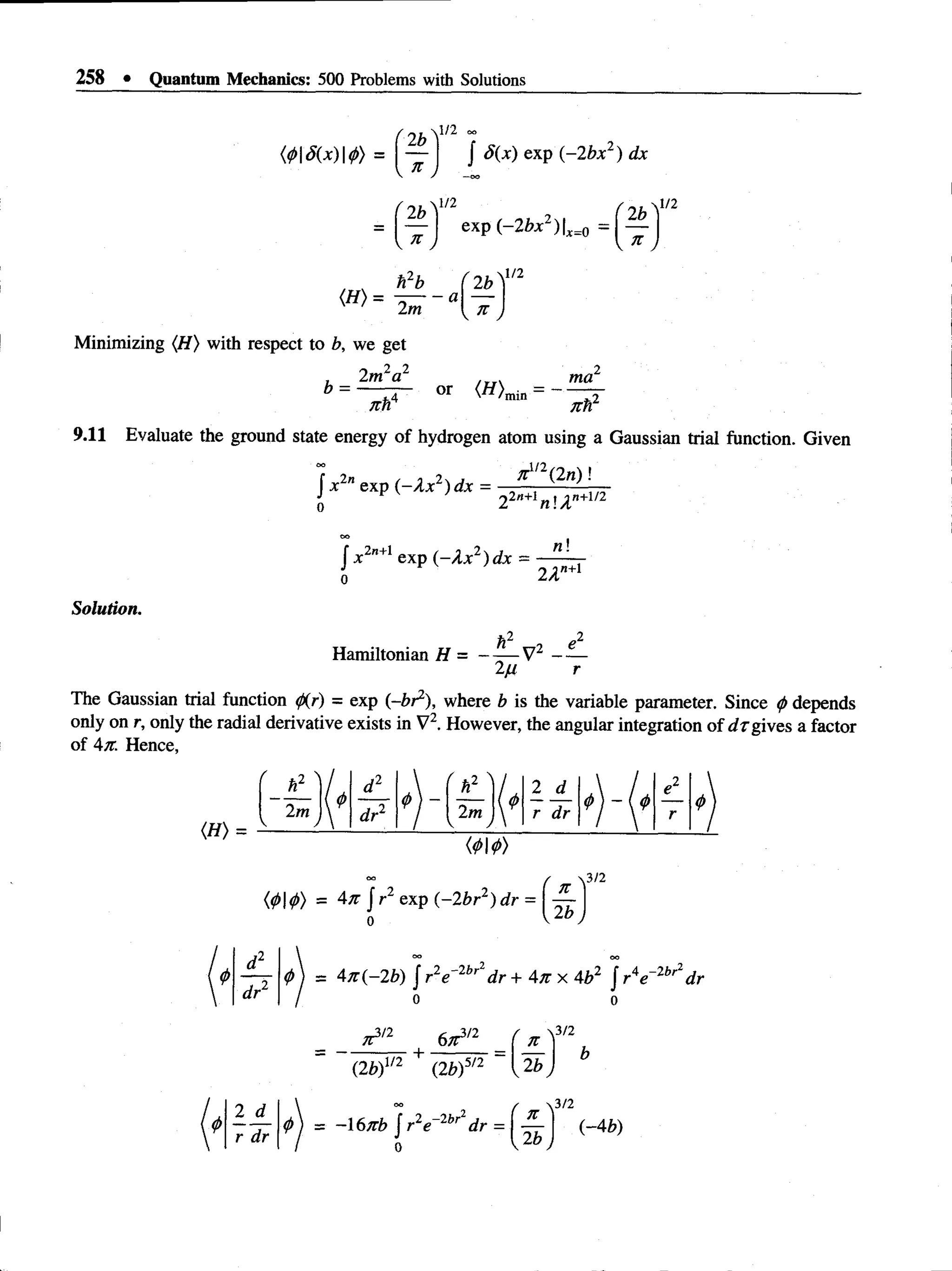 258 • Quantum Mechanics: 500 Problems with Solutions
<*!#*) |*> =
'■2b ' m
J S(x) exp (-2bx2) dx
“ ) exp (-2
1/2
'?)
1/2
Minimizing (H) with respect to b, we get
2m2a2
7th4
b = o r >min =
ma
xh2
9.11 Evaluate the ground state energy of hydrogen atom using a Gaussian trial function. Given
J^n (2ri)!
K CAp y—
/lA ) UA = —
0 ^
j x 2n exp (-A x2)dx =■
1 2 n A
J x 2n+
1 exp (-A x2)dx =
2An+
1
Solution.
Hamiltonian H = - — V2 - —
2n r
The Gaussian trial function <
p(r) = exp (-br2), where b is the variable parameter. Since <
j>depends
only on r, only the radial derivative exists in V2. However, the angular integration of dT gives a factor
of An. Hence,
 