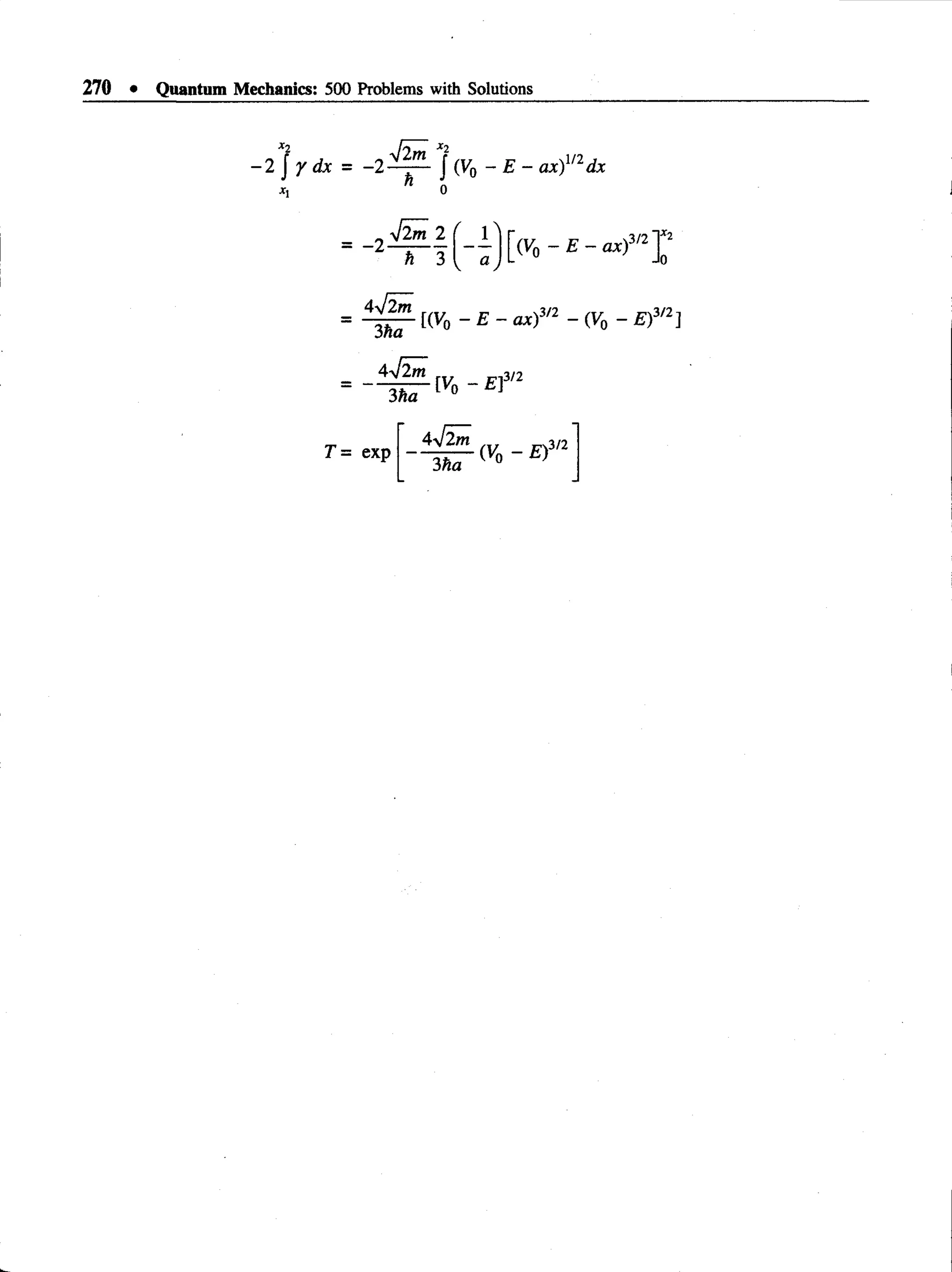 270 • Quantum Mechanics: 500 Problems with Solutions
*2
- i j y d x
xi
T
- - 2 ~ - J (V0 - E - ax)m dx
= -2
•Jim 2
h 3
4l2m
3ha
4-Jim
3ha
[(V0 - £ - o*)3/2 - (Vo - £)3/2]
[V0 - £]
,3/2
exp
3/2
~ ^ {Vq~ E)
 