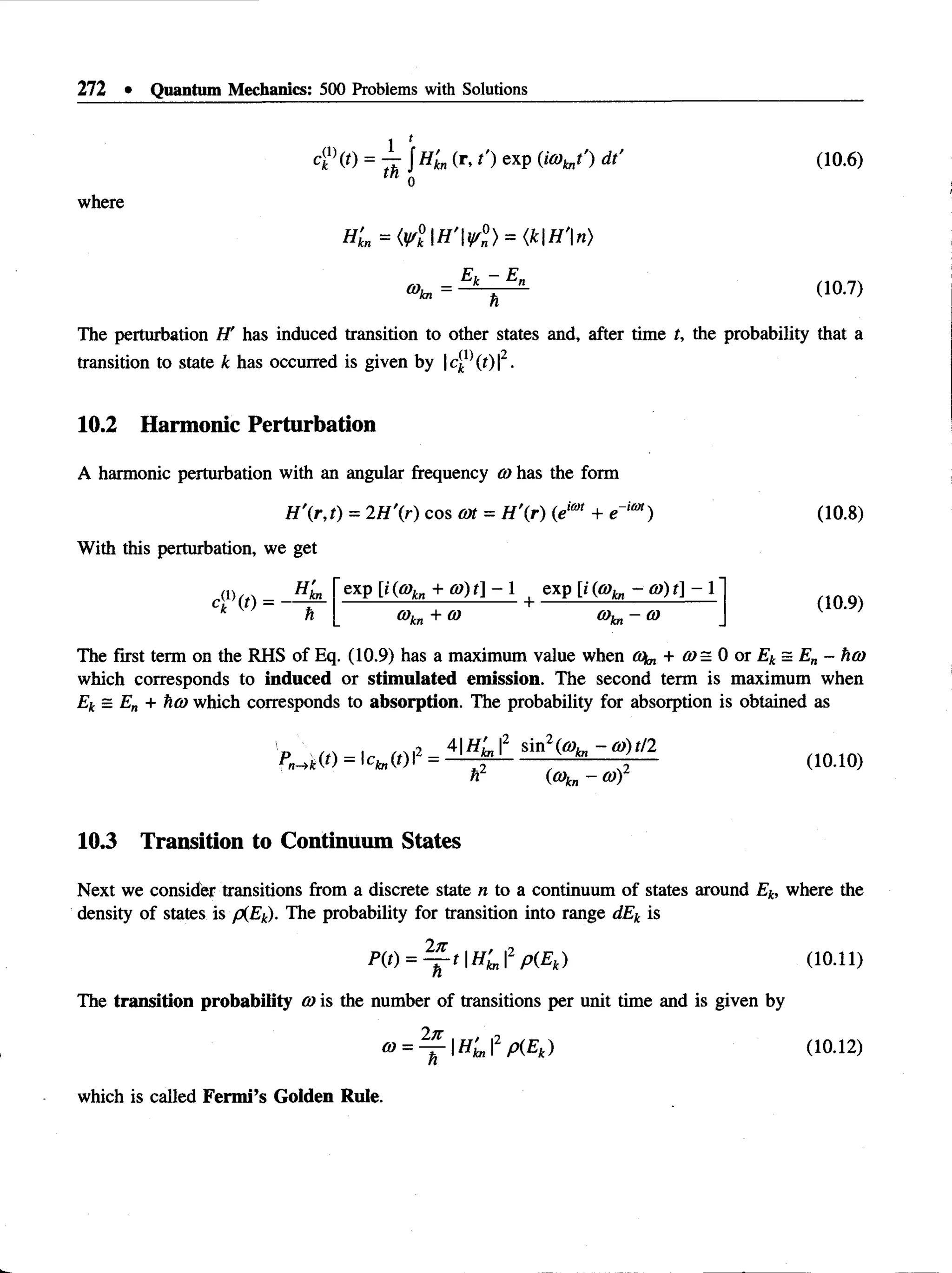 272 • Quantum Mechanics: 500 Problems with Solutions
t (
C
T (0 = - r J H'kn (r *O exP (“% *') dt' (10.6)
0
where
(10-7)
The perturbation H' has induced transition to other states and, after time t, the probability that a
transition to state k has occurred is given by |c(
k }(t) |2.
10.2 Harmonic Perturbation
A harmonic perturbation with an angular frequency co has the form
H '(r,t) = 2H'(r) cos cat = H r ) (eim + e~iim)
With this perturbation, we get
.(i) (0 =
HL
h
exp [i(a>
kn + c o )t]- exp [; (cokn - a)) t] - 1
6)k„ + 6) o)kn-co
(10.8)
(10.9)
The first term on the RHS of Eq. (10.9) has a maximum value when co^ + ffl= 0 o r£ t s £ „ - hco
which corresponds to ind u ced or stim u lated em ission . The second term is maximum when
Ek = En + %cd which corresponds to absorption. The probability for absorption is obtained as
>->*(0 = S
n
i^ 0))t/2
cC»kn - a )
(10.10)
10.3 Transition to Continuum States
Next we consider transitions from a discrete state n to a continuum of states around Ek, where the
density of states is p(Ek). The probability for transition into range dEk is
P(t) = ^ - t  H 'kn2 p(Ek) (10.11)
The transition probability cois the number of transitions per unit time and is given by
a>= ^  H ' kn2 p(Ek) (10.12)
which is called F erm i’s G olden Rule.
 