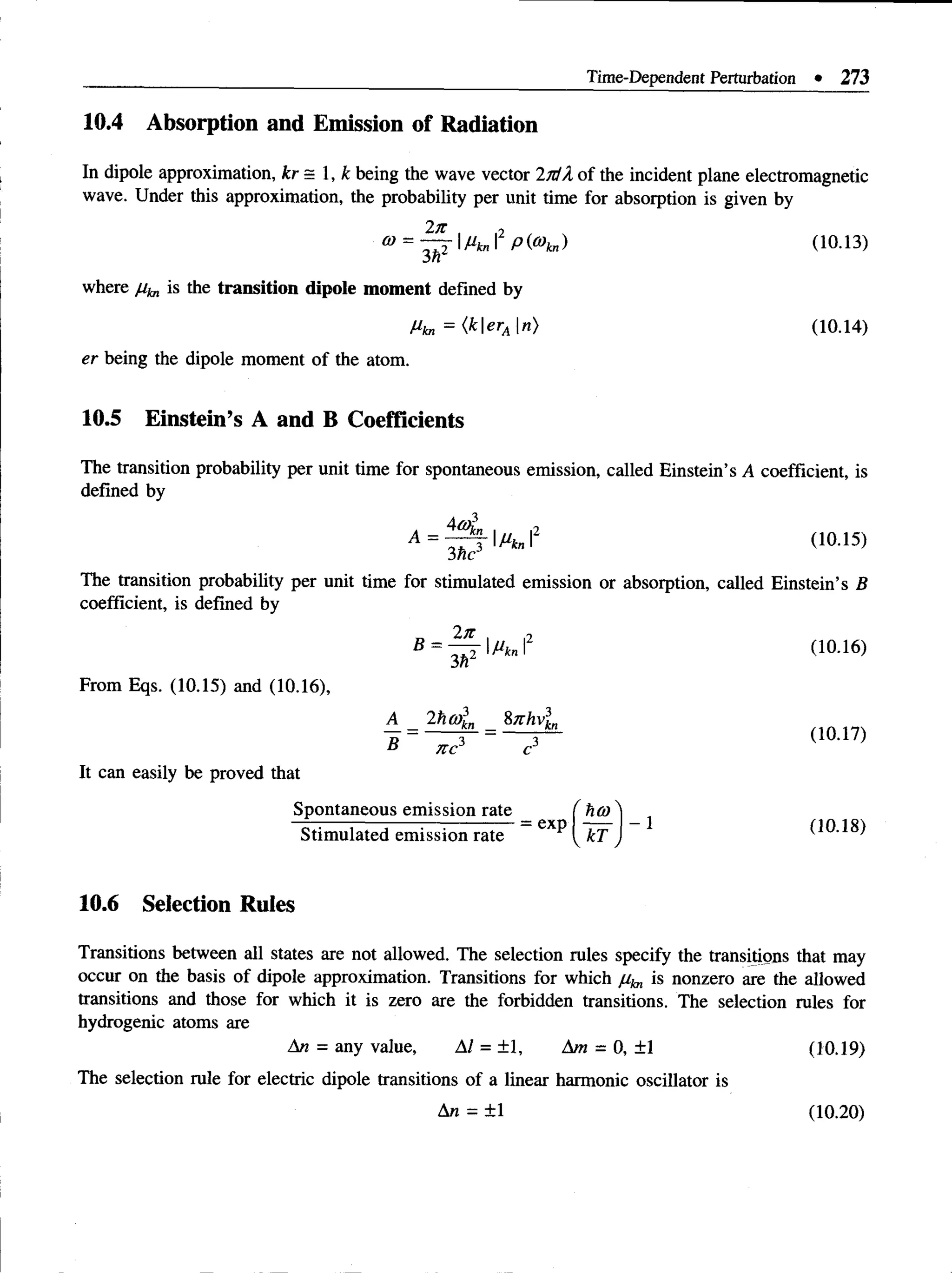 Time-Dependent Perturbation • 273
10.4 Absorption and Emission of Radiation
In dipole approximation, kr= 1, k being the wave vector 2jdX of the incident plane electromagnetic
wave. Under this approximation, the probability per unit time for absorption is given by
2n o
® = -^T|tfb,rp(®ta) (io.i3)
3n
where //te is the transition dipole m om ent defined by
Mkn = <kerA n) (10.14)
er being the dipole moment of the atom.
10.5 Einstein’s A and B Coefficients
The transition probability per unit time for spontaneous emission, called Einstein’s A coefficient, is
defined by
A = ~ j  M kn2 (10.15)
3 he
The transition probability per unit time for stimulated emission or absorption, called Einstein’s B
coefficient, is defined by
2n
3 h2
From Eqs. (10.15) and (10.16),
A 2hmln _ 87Thv3
kn
nc c
It can easily be proved that
Spontaneous emission rate f
„ = — f = — ( i o . i 7 )
ts 7Tr r*
Stimulated emission rate
= exp
hco .
dO.18)
10.6 Selection Rules
Transitions between all states are not allowed. The selection rules specify the transitions that may
occur on the basis of dipole approximation. Transitions for which is nonzero are the allowed
transitions and those for which it is zero are the forbidden transitions. The selection rules for
hydrogenic atoms are
An = any value, Al = ±1, Am = 0, ±1 (10.19)
The selection rule for electric dipole transitions of a linear harmonic oscillator is
An = ±1 (10.20)
 